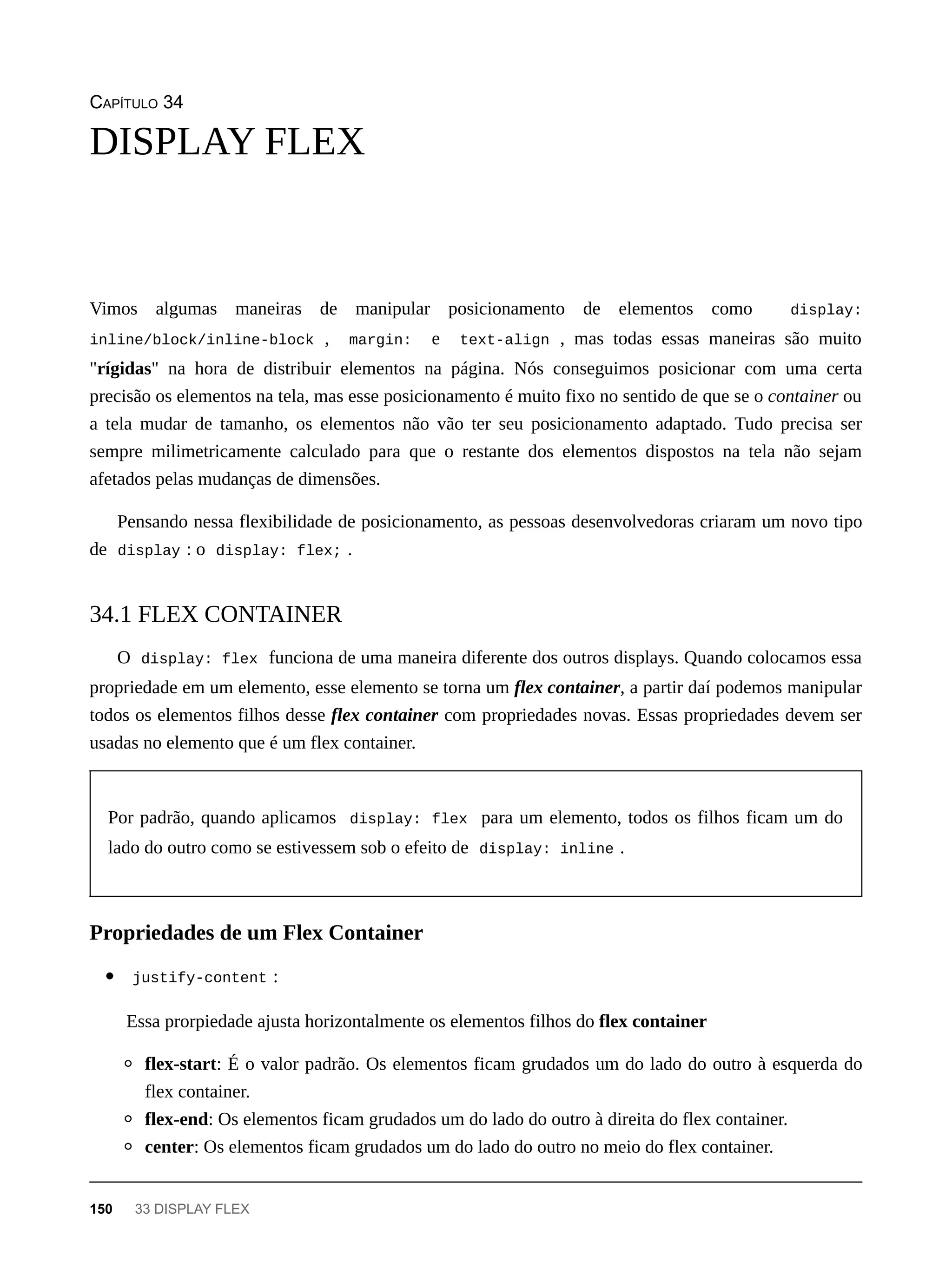 CAPÍTULO 34
Vimos algumas maneiras de manipular posicionamento de elementos como display:
inline/block/inline-block , margin: e text-align , mas todas essas maneiras são muito
"rígidas" na hora de distribuir elementos na página. Nós conseguimos posicionar com uma certa
precisão os elementos na tela, mas esse posicionamento é muito fixo no sentido de que se o container ou
a tela mudar de tamanho, os elementos não vão ter seu posicionamento adaptado. Tudo precisa ser
sempre milimetricamente calculado para que o restante dos elementos dispostos na tela não sejam
afetados pelas mudanças de dimensões.
Pensando nessa flexibilidade de posicionamento, as pessoas desenvolvedoras criaram um novo tipo
de display : o display: flex; .
O display: flex funciona de uma maneira diferente dos outros displays. Quando colocamos essa
propriedade em um elemento, esse elemento se torna um flex container, a partir daí podemos manipular
todos os elementos filhos desse flex container com propriedades novas. Essas propriedades devem ser
usadas no elemento que é um flex container.
Por padrão, quando aplicamos display: flex para um elemento, todos os filhos ficam um do
lado do outro como se estivessem sob o efeito de display: inline .
justify-content :
Essa prorpiedade ajusta horizontalmente os elementos filhos do flex container
flex-start: É o valor padrão. Os elementos ficam grudados um do lado do outro à esquerda do
flex container.
flex-end: Os elementos ficam grudados um do lado do outro à direita do flex container.
center: Os elementos ficam grudados um do lado do outro no meio do flex container.
DISPLAY FLEX
34.1 FLEX CONTAINER
Propriedades de um Flex Container
150 33 DISPLAY FLEX
 