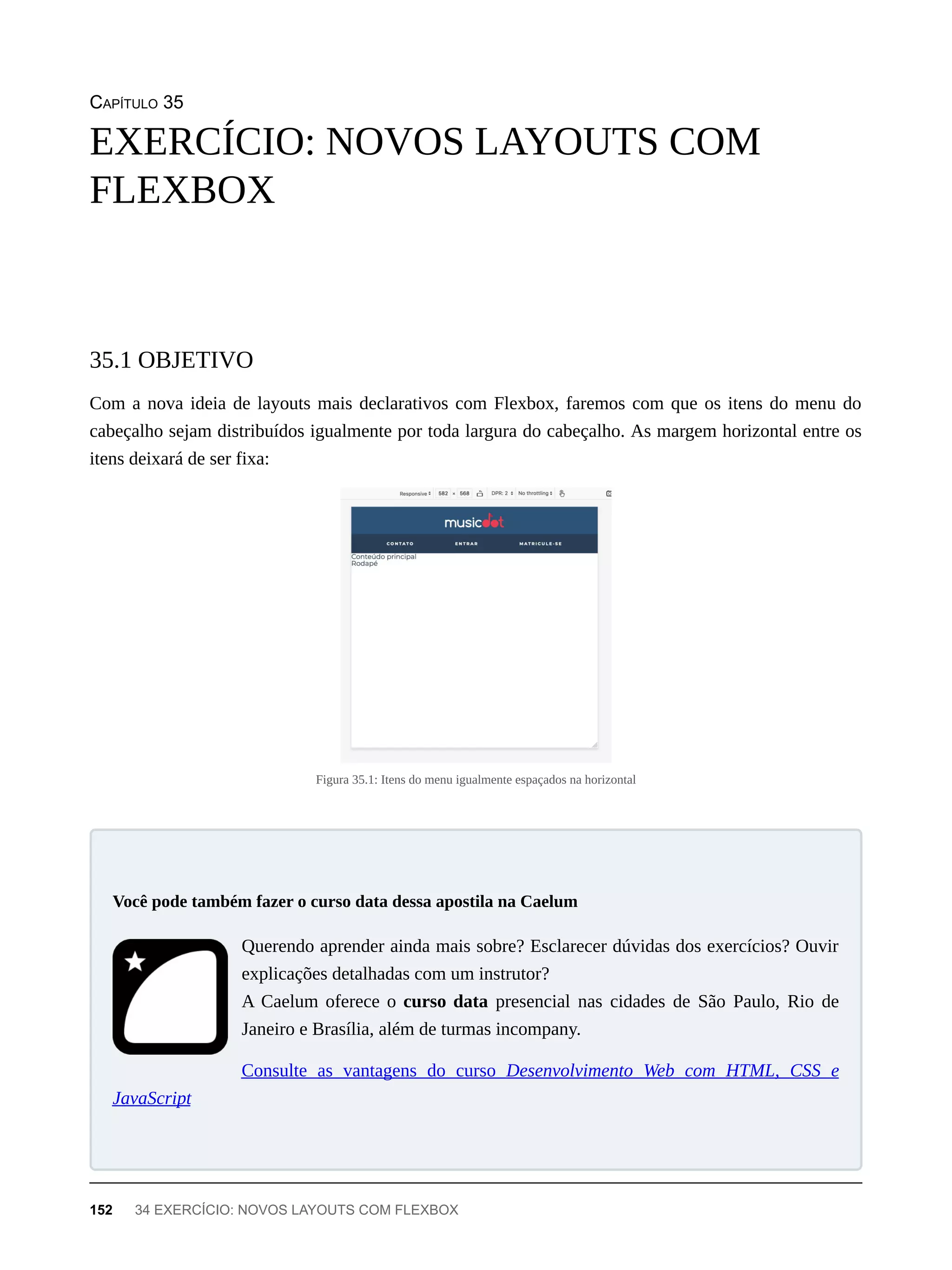 CAPÍTULO 35
Com a nova ideia de layouts mais declarativos com Flexbox, faremos com que os itens do menu do
cabeçalho sejam distribuídos igualmente por toda largura do cabeçalho. As margem horizontal entre os
itens deixará de ser fixa:
Figura 35.1: Itens do menu igualmente espaçados na horizontal
Querendo aprender ainda mais sobre? Esclarecer dúvidas dos exercícios? Ouvir
explicações detalhadas com um instrutor?
A Caelum oferece o curso data presencial nas cidades de São Paulo, Rio de
Janeiro e Brasília, além de turmas incompany.
Consulte as vantagens do curso Desenvolvimento Web com HTML, CSS e
JavaScript
EXERCÍCIO: NOVOS LAYOUTS COM
FLEXBOX
35.1 OBJETIVO
Você pode também fazer o curso data dessa apostila na Caelum
152 34 EXERCÍCIO: NOVOS LAYOUTS COM FLEXBOX
 