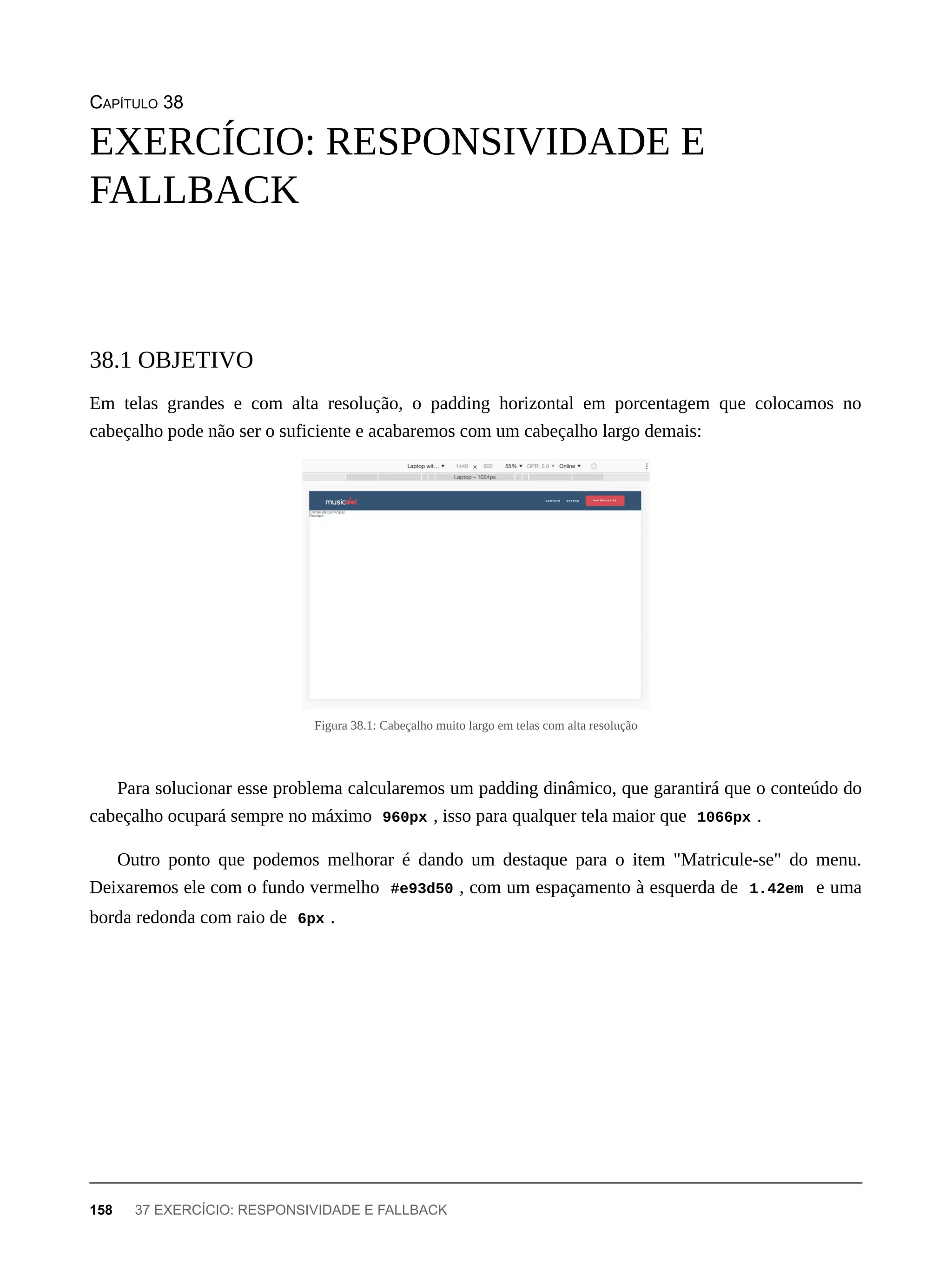 CAPÍTULO 38
Em telas grandes e com alta resolução, o padding horizontal em porcentagem que colocamos no
cabeçalho pode não ser o suficiente e acabaremos com um cabeçalho largo demais:
Figura 38.1: Cabeçalho muito largo em telas com alta resolução
Para solucionar esse problema calcularemos um padding dinâmico, que garantirá que o conteúdo do
cabeçalho ocupará sempre no máximo 960px , isso para qualquer tela maior que 1066px .
Outro ponto que podemos melhorar é dando um destaque para o item "Matricule-se" do menu.
Deixaremos ele com o fundo vermelho #e93d50 , com um espaçamento à esquerda de 1.42em e uma
borda redonda com raio de 6px .
EXERCÍCIO: RESPONSIVIDADE E
FALLBACK
38.1 OBJETIVO
158 37 EXERCÍCIO: RESPONSIVIDADE E FALLBACK
 