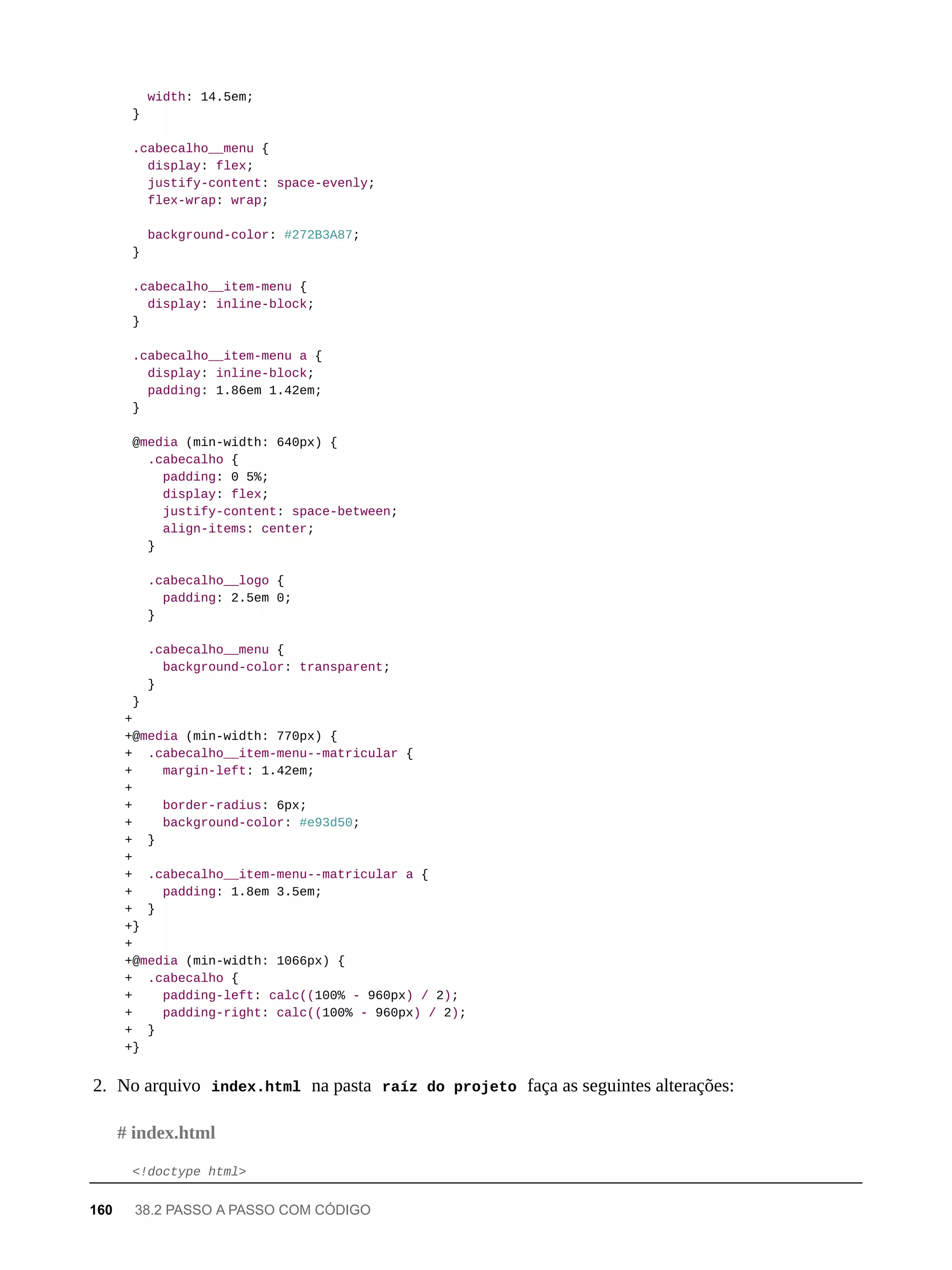 width: 14.5em;
}
.cabecalho__menu {
display: flex;
justify-content: space-evenly;
flex-wrap: wrap;
background-color: #272B3A87;
}
.cabecalho__item-menu {
display: inline-block;
}
.cabecalho__item-menu a {
display: inline-block;
padding: 1.86em 1.42em;
}
@media (min-width: 640px) {
.cabecalho {
padding: 0 5%;
display: flex;
justify-content: space-between;
align-items: center;
}
.cabecalho__logo {
padding: 2.5em 0;
}
.cabecalho__menu {
background-color: transparent;
}
}
+
+@media (min-width: 770px) {
+ .cabecalho__item-menu--matricular {
+ margin-left: 1.42em;
+
+ border-radius: 6px;
+ background-color: #e93d50;
+ }
+
+ .cabecalho__item-menu--matricular a {
+ padding: 1.8em 3.5em;
+ }
+}
+
+@media (min-width: 1066px) {
+ .cabecalho {
+ padding-left: calc((100% - 960px) / 2);
+ padding-right: calc((100% - 960px) / 2);
+ }
+}
2. No arquivo index.html na pasta raíz do projeto faça as seguintes alterações:
<!doctype html>
# index.html
160 38.2 PASSO A PASSO COM CÓDIGO
 