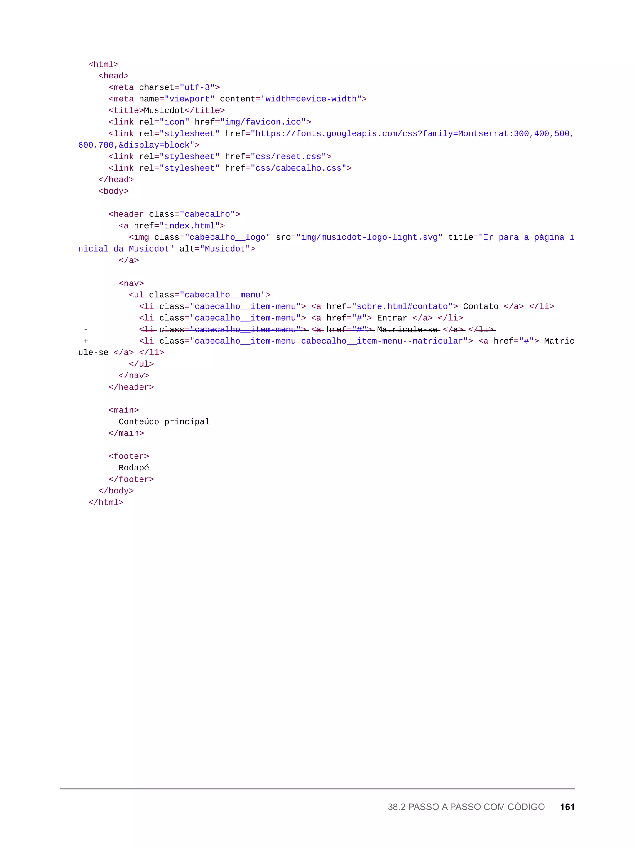 <html>
<head>
<meta charset="utf-8">
<meta name="viewport" content="width=device-width">
<title>Musicdot</title>
<link rel="icon" href="img/favicon.ico">
<link rel="stylesheet" href="https://fonts.googleapis.com/css?family=Montserrat:300,400,500,
600,700,&display=block">
<link rel="stylesheet" href="css/reset.css">
<link rel="stylesheet" href="css/cabecalho.css">
</head>
<body>
<header class="cabecalho">
<a href="index.html">
<img class="cabecalho__logo" src="img/musicdot-logo-light.svg" title="Ir para a página i
nicial da Musicdot" alt="Musicdot">
</a>
<nav>
<ul class="cabecalho__menu">
<li class="cabecalho__item-menu"> <a href="sobre.html#contato"> Contato </a> </li>
<li class="cabecalho__item-menu"> <a href="#"> Entrar </a> </li>
- <̶l̶i̶ c̶l̶a̶s̶s̶=̶"̶c̶a̶b̶e̶c̶a̶l̶h̶o̶_̶_̶i̶t̶e̶m̶-̶m̶e̶n̶u̶"̶>̶ <̶a̶ h̶r̶e̶f̶=̶"̶#̶"̶>̶ M̶a̶t̶r̶i̶c̶u̶l̶e̶-̶s̶e̶ </̶a̶>̶ </̶l̶i̶>̶
+ <li class="cabecalho__item-menu cabecalho__item-menu--matricular"> <a href="#"> Matric
ule-se </a> </li>
</ul>
</nav>
</header>
<main>
Conteúdo principal
</main>
<footer>
Rodapé
</footer>
</body>
</html>
38.2 PASSO A PASSO COM CÓDIGO 161
 