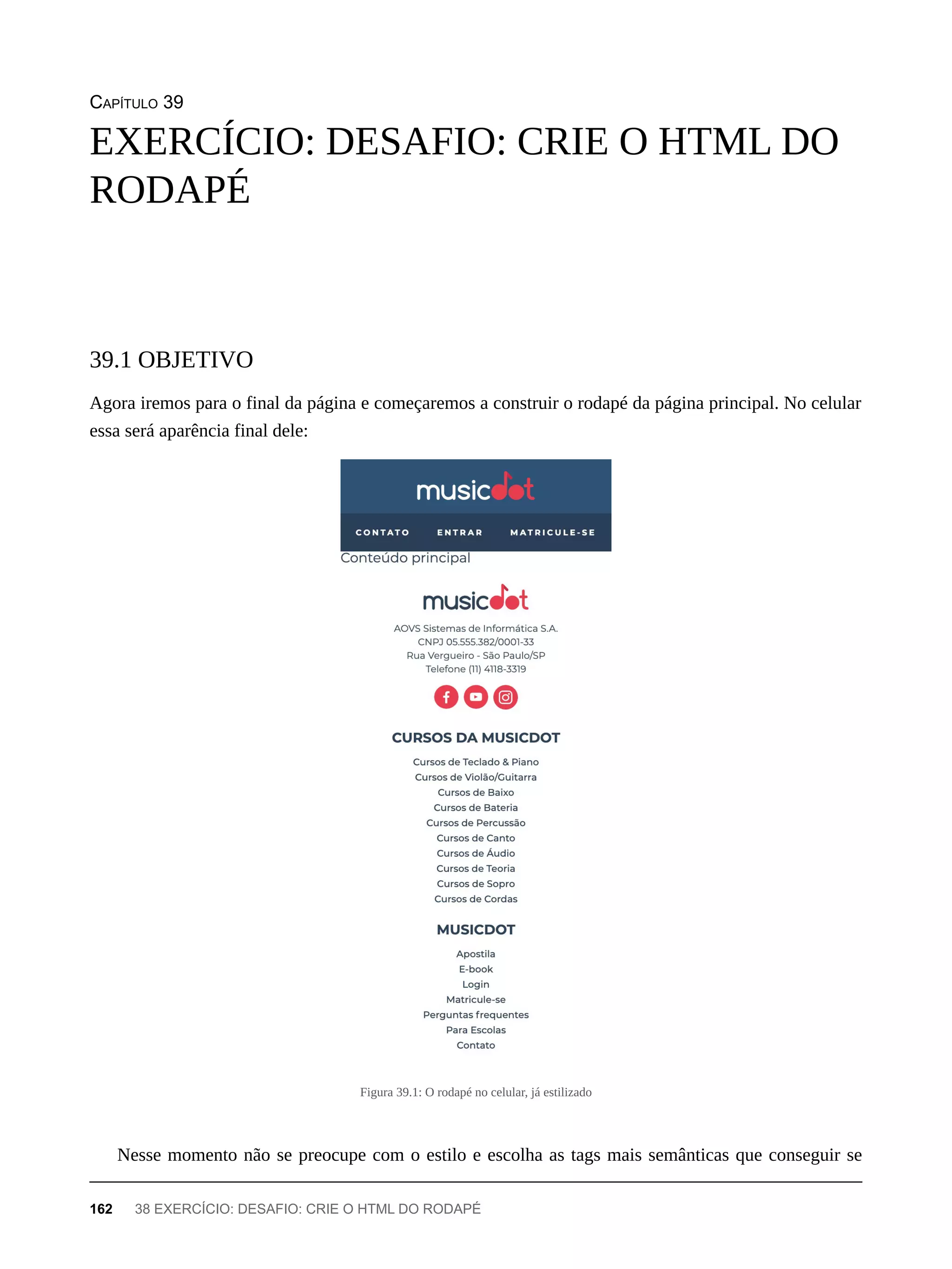 CAPÍTULO 39
Agora iremos para o final da página e começaremos a construir o rodapé da página principal. No celular
essa será aparência final dele:
Figura 39.1: O rodapé no celular, já estilizado
Nesse momento não se preocupe com o estilo e escolha as tags mais semânticas que conseguir se
EXERCÍCIO: DESAFIO: CRIE O HTML DO
RODAPÉ
39.1 OBJETIVO
162 38 EXERCÍCIO: DESAFIO: CRIE O HTML DO RODAPÉ
 