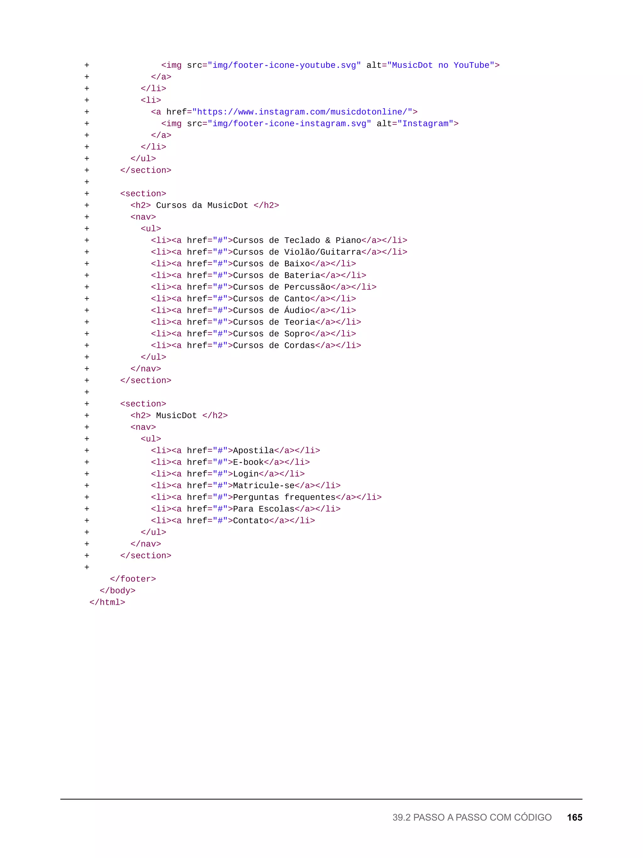+ <img src="img/footer-icone-youtube.svg" alt="MusicDot no YouTube">
+ </a>
+ </li>
+ <li>
+ <a href="https://www.instagram.com/musicdotonline/">
+ <img src="img/footer-icone-instagram.svg" alt="Instagram">
+ </a>
+ </li>
+ </ul>
+ </section>
+
+ <section>
+ <h2> Cursos da MusicDot </h2>
+ <nav>
+ <ul>
+ <li><a href="#">Cursos de Teclado & Piano</a></li>
+ <li><a href="#">Cursos de Violão/Guitarra</a></li>
+ <li><a href="#">Cursos de Baixo</a></li>
+ <li><a href="#">Cursos de Bateria</a></li>
+ <li><a href="#">Cursos de Percussão</a></li>
+ <li><a href="#">Cursos de Canto</a></li>
+ <li><a href="#">Cursos de Áudio</a></li>
+ <li><a href="#">Cursos de Teoria</a></li>
+ <li><a href="#">Cursos de Sopro</a></li>
+ <li><a href="#">Cursos de Cordas</a></li>
+ </ul>
+ </nav>
+ </section>
+
+ <section>
+ <h2> MusicDot </h2>
+ <nav>
+ <ul>
+ <li><a href="#">Apostila</a></li>
+ <li><a href="#">E-book</a></li>
+ <li><a href="#">Login</a></li>
+ <li><a href="#">Matricule-se</a></li>
+ <li><a href="#">Perguntas frequentes</a></li>
+ <li><a href="#">Para Escolas</a></li>
+ <li><a href="#">Contato</a></li>
+ </ul>
+ </nav>
+ </section>
+
</footer>
</body>
</html>
39.2 PASSO A PASSO COM CÓDIGO 165
 