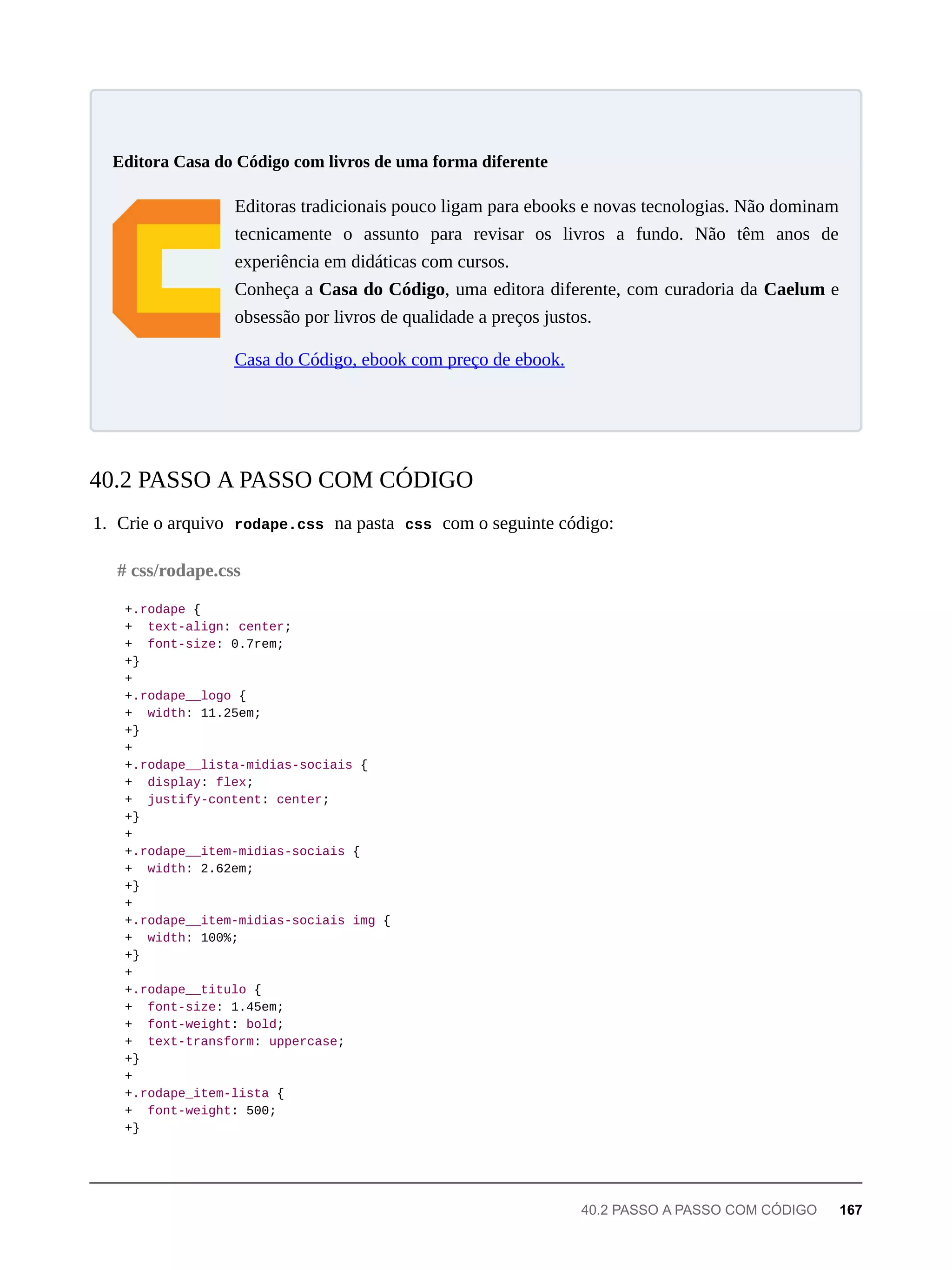 Editoras tradicionais pouco ligam para ebooks e novas tecnologias. Não dominam
tecnicamente o assunto para revisar os livros a fundo. Não têm anos de
experiência em didáticas com cursos.
Conheça a Casa do Código, uma editora diferente, com curadoria da Caelum e
obsessão por livros de qualidade a preços justos.
Casa do Código, ebook com preço de ebook.
1. Crie o arquivo rodape.css na pasta css com o seguinte código:
+.rodape {
+ text-align: center;
+ font-size: 0.7rem;
+}
+
+.rodape__logo {
+ width: 11.25em;
+}
+
+.rodape__lista-midias-sociais {
+ display: flex;
+ justify-content: center;
+}
+
+.rodape__item-midias-sociais {
+ width: 2.62em;
+}
+
+.rodape__item-midias-sociais img {
+ width: 100%;
+}
+
+.rodape__titulo {
+ font-size: 1.45em;
+ font-weight: bold;
+ text-transform: uppercase;
+}
+
+.rodape_item-lista {
+ font-weight: 500;
+}
Editora Casa do Código com livros de uma forma diferente
40.2 PASSO A PASSO COM CÓDIGO
# css/rodape.css
40.2 PASSO A PASSO COM CÓDIGO 167
 