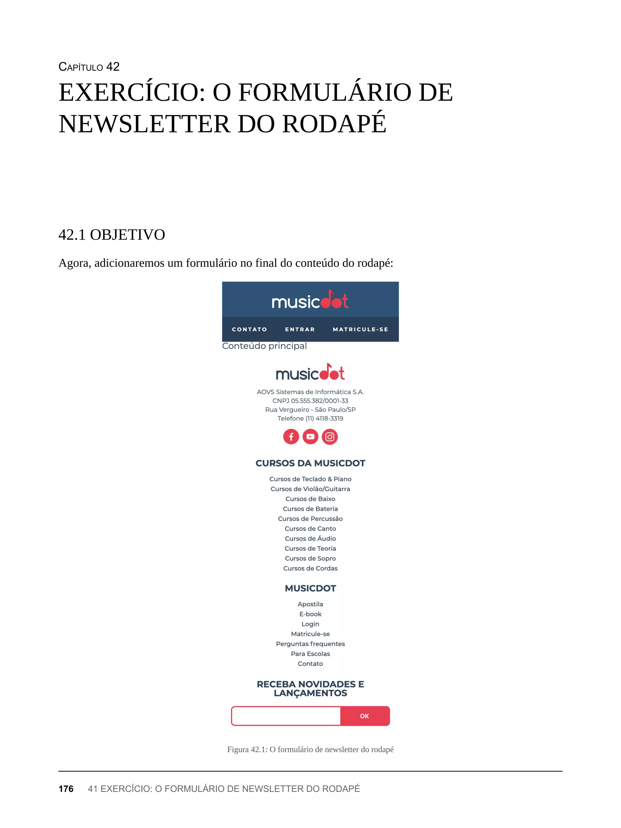 CAPÍTULO 42
Agora, adicionaremos um formulário no final do conteúdo do rodapé:
Figura 42.1: O formulário de newsletter do rodapé
EXERCÍCIO: O FORMULÁRIO DE
NEWSLETTER DO RODAPÉ
42.1 OBJETIVO
176 41 EXERCÍCIO: O FORMULÁRIO DE NEWSLETTER DO RODAPÉ
 