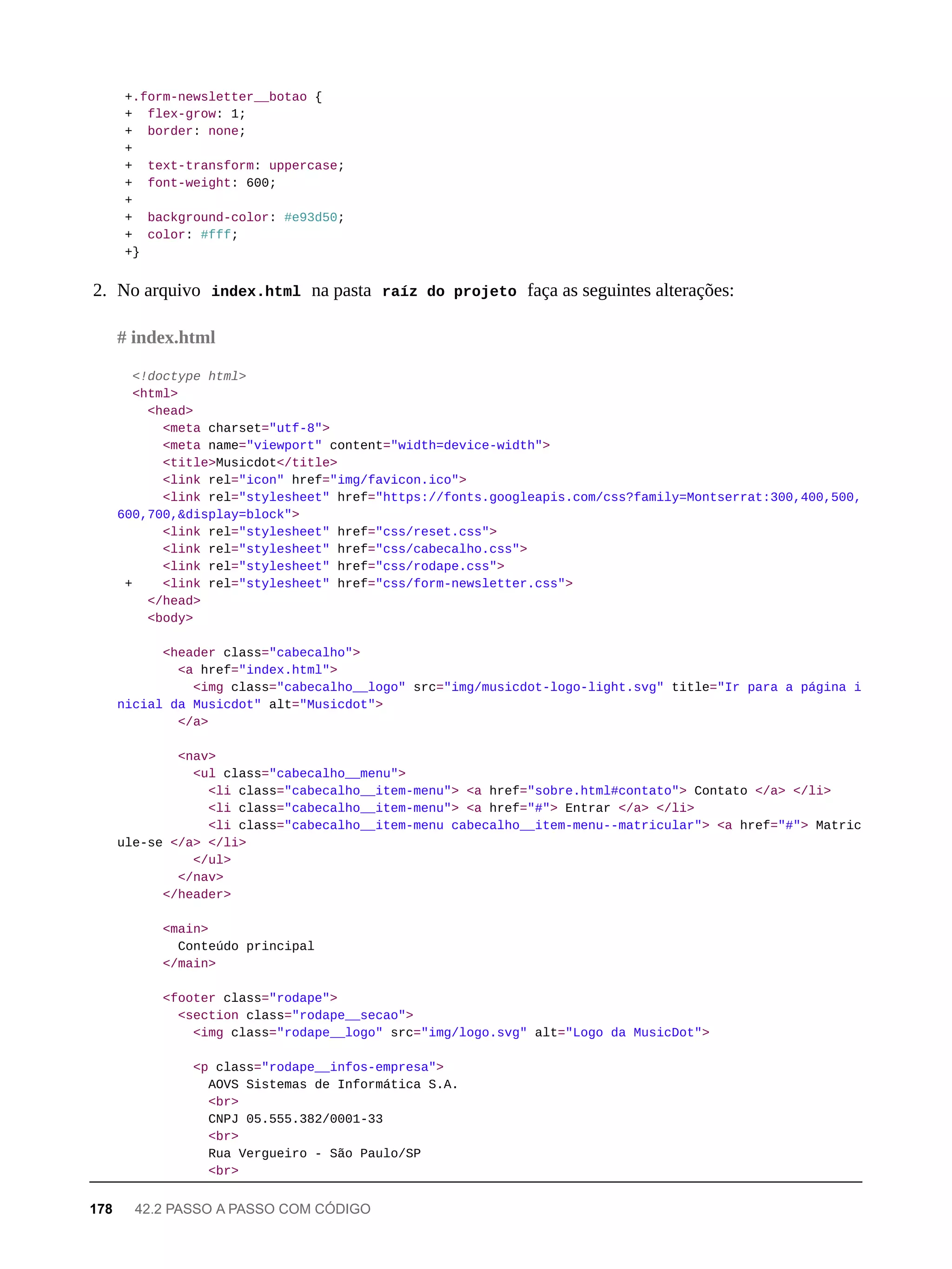 +.form-newsletter__botao {
+ flex-grow: 1;
+ border: none;
+
+ text-transform: uppercase;
+ font-weight: 600;
+
+ background-color: #e93d50;
+ color: #fff;
+}
2. No arquivo index.html na pasta raíz do projeto faça as seguintes alterações:
<!doctype html>
<html>
<head>
<meta charset="utf-8">
<meta name="viewport" content="width=device-width">
<title>Musicdot</title>
<link rel="icon" href="img/favicon.ico">
<link rel="stylesheet" href="https://fonts.googleapis.com/css?family=Montserrat:300,400,500,
600,700,&display=block">
<link rel="stylesheet" href="css/reset.css">
<link rel="stylesheet" href="css/cabecalho.css">
<link rel="stylesheet" href="css/rodape.css">
+ <link rel="stylesheet" href="css/form-newsletter.css">
</head>
<body>
<header class="cabecalho">
<a href="index.html">
<img class="cabecalho__logo" src="img/musicdot-logo-light.svg" title="Ir para a página i
nicial da Musicdot" alt="Musicdot">
</a>
<nav>
<ul class="cabecalho__menu">
<li class="cabecalho__item-menu"> <a href="sobre.html#contato"> Contato </a> </li>
<li class="cabecalho__item-menu"> <a href="#"> Entrar </a> </li>
<li class="cabecalho__item-menu cabecalho__item-menu--matricular"> <a href="#"> Matric
ule-se </a> </li>
</ul>
</nav>
</header>
<main>
Conteúdo principal
</main>
<footer class="rodape">
<section class="rodape__secao">
<img class="rodape__logo" src="img/logo.svg" alt="Logo da MusicDot">
<p class="rodape__infos-empresa">
AOVS Sistemas de Informática S.A.
<br>
CNPJ 05.555.382/0001-33
<br>
Rua Vergueiro - São Paulo/SP
<br>
# index.html
178 42.2 PASSO A PASSO COM CÓDIGO
 
