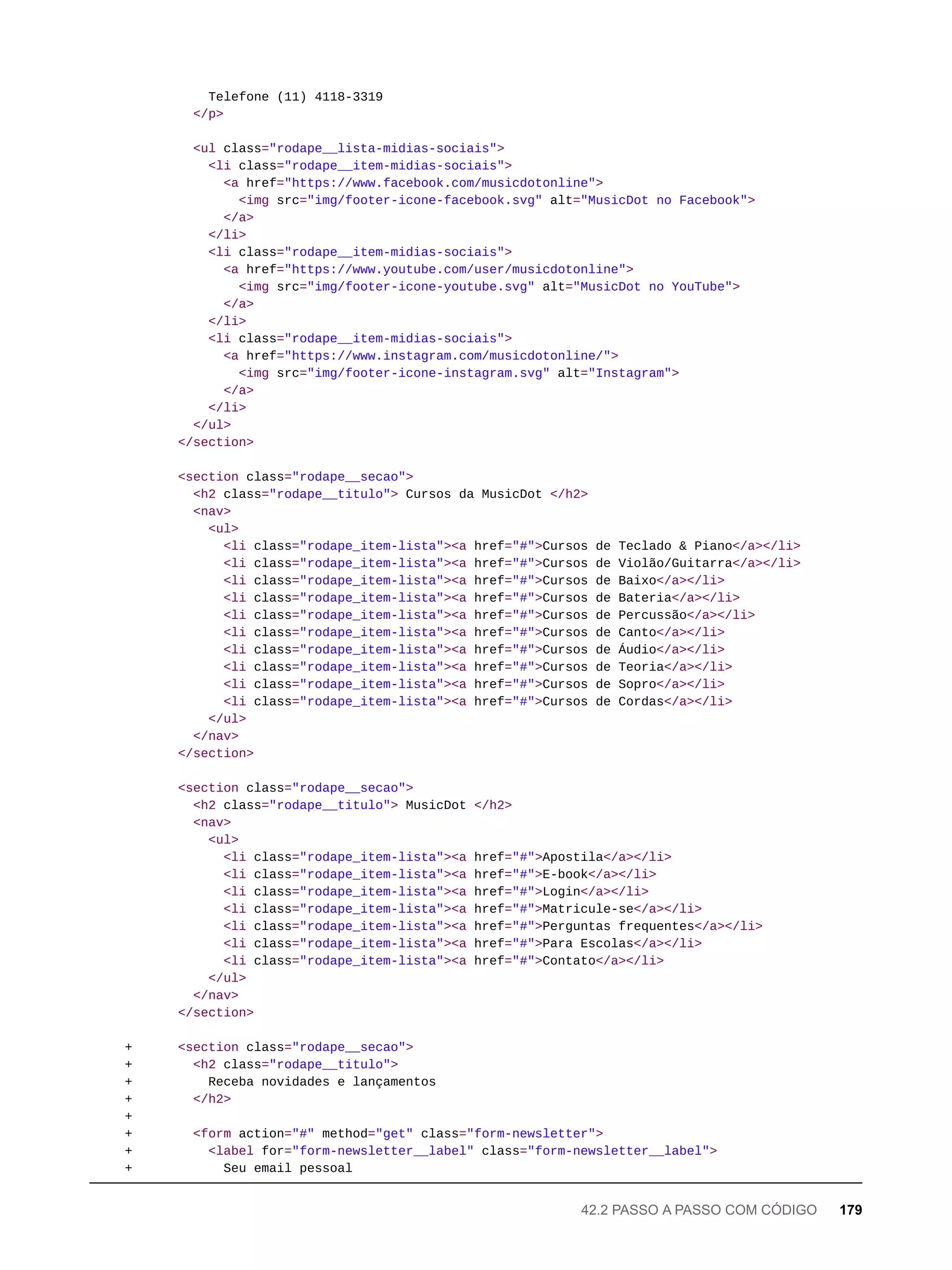 Telefone (11) 4118-3319
</p>
<ul class="rodape__lista-midias-sociais">
<li class="rodape__item-midias-sociais">
<a href="https://www.facebook.com/musicdotonline">
<img src="img/footer-icone-facebook.svg" alt="MusicDot no Facebook">
</a>
</li>
<li class="rodape__item-midias-sociais">
<a href="https://www.youtube.com/user/musicdotonline">
<img src="img/footer-icone-youtube.svg" alt="MusicDot no YouTube">
</a>
</li>
<li class="rodape__item-midias-sociais">
<a href="https://www.instagram.com/musicdotonline/">
<img src="img/footer-icone-instagram.svg" alt="Instagram">
</a>
</li>
</ul>
</section>
<section class="rodape__secao">
<h2 class="rodape__titulo"> Cursos da MusicDot </h2>
<nav>
<ul>
<li class="rodape_item-lista"><a href="#">Cursos de Teclado & Piano</a></li>
<li class="rodape_item-lista"><a href="#">Cursos de Violão/Guitarra</a></li>
<li class="rodape_item-lista"><a href="#">Cursos de Baixo</a></li>
<li class="rodape_item-lista"><a href="#">Cursos de Bateria</a></li>
<li class="rodape_item-lista"><a href="#">Cursos de Percussão</a></li>
<li class="rodape_item-lista"><a href="#">Cursos de Canto</a></li>
<li class="rodape_item-lista"><a href="#">Cursos de Áudio</a></li>
<li class="rodape_item-lista"><a href="#">Cursos de Teoria</a></li>
<li class="rodape_item-lista"><a href="#">Cursos de Sopro</a></li>
<li class="rodape_item-lista"><a href="#">Cursos de Cordas</a></li>
</ul>
</nav>
</section>
<section class="rodape__secao">
<h2 class="rodape__titulo"> MusicDot </h2>
<nav>
<ul>
<li class="rodape_item-lista"><a href="#">Apostila</a></li>
<li class="rodape_item-lista"><a href="#">E-book</a></li>
<li class="rodape_item-lista"><a href="#">Login</a></li>
<li class="rodape_item-lista"><a href="#">Matricule-se</a></li>
<li class="rodape_item-lista"><a href="#">Perguntas frequentes</a></li>
<li class="rodape_item-lista"><a href="#">Para Escolas</a></li>
<li class="rodape_item-lista"><a href="#">Contato</a></li>
</ul>
</nav>
</section>
+ <section class="rodape__secao">
+ <h2 class="rodape__titulo">
+ Receba novidades e lançamentos
+ </h2>
+
+ <form action="#" method="get" class="form-newsletter">
+ <label for="form-newsletter__label" class="form-newsletter__label">
+ Seu email pessoal
42.2 PASSO A PASSO COM CÓDIGO 179
 