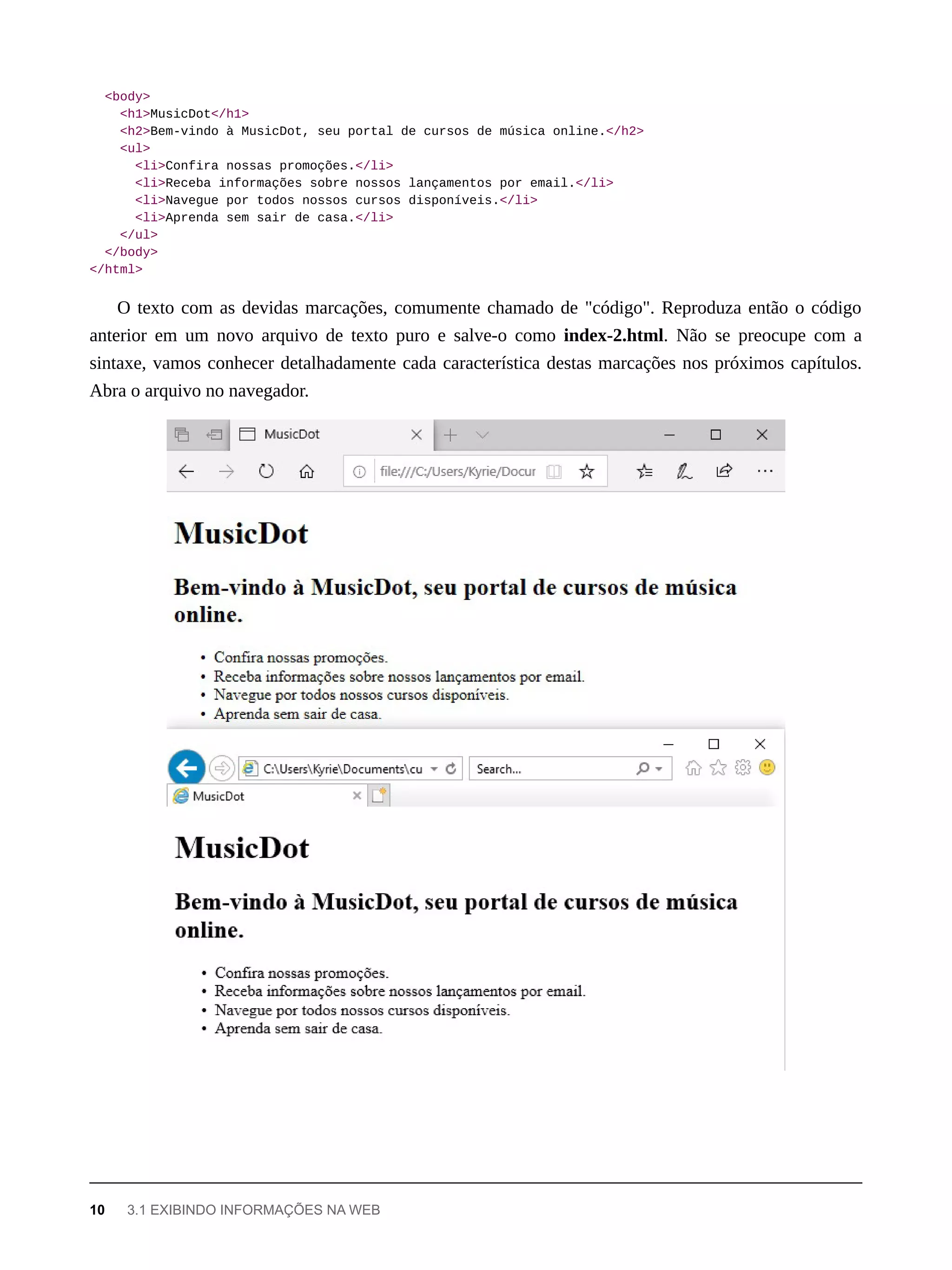 <body>
<h1>MusicDot</h1>
<h2>Bem-vindo à MusicDot, seu portal de cursos de música online.</h2>
<ul>
<li>Confira nossas promoções.</li>
<li>Receba informações sobre nossos lançamentos por email.</li>
<li>Navegue por todos nossos cursos disponíveis.</li>
<li>Aprenda sem sair de casa.</li>
</ul>
</body>
</html>
O texto com as devidas marcações, comumente chamado de "código". Reproduza então o código
anterior em um novo arquivo de texto puro e salve-o como index-2.html. Não se preocupe com a
sintaxe, vamos conhecer detalhadamente cada característica destas marcações nos próximos capítulos.
Abra o arquivo no navegador.
10 3.1 EXIBINDO INFORMAÇÕES NA WEB
 