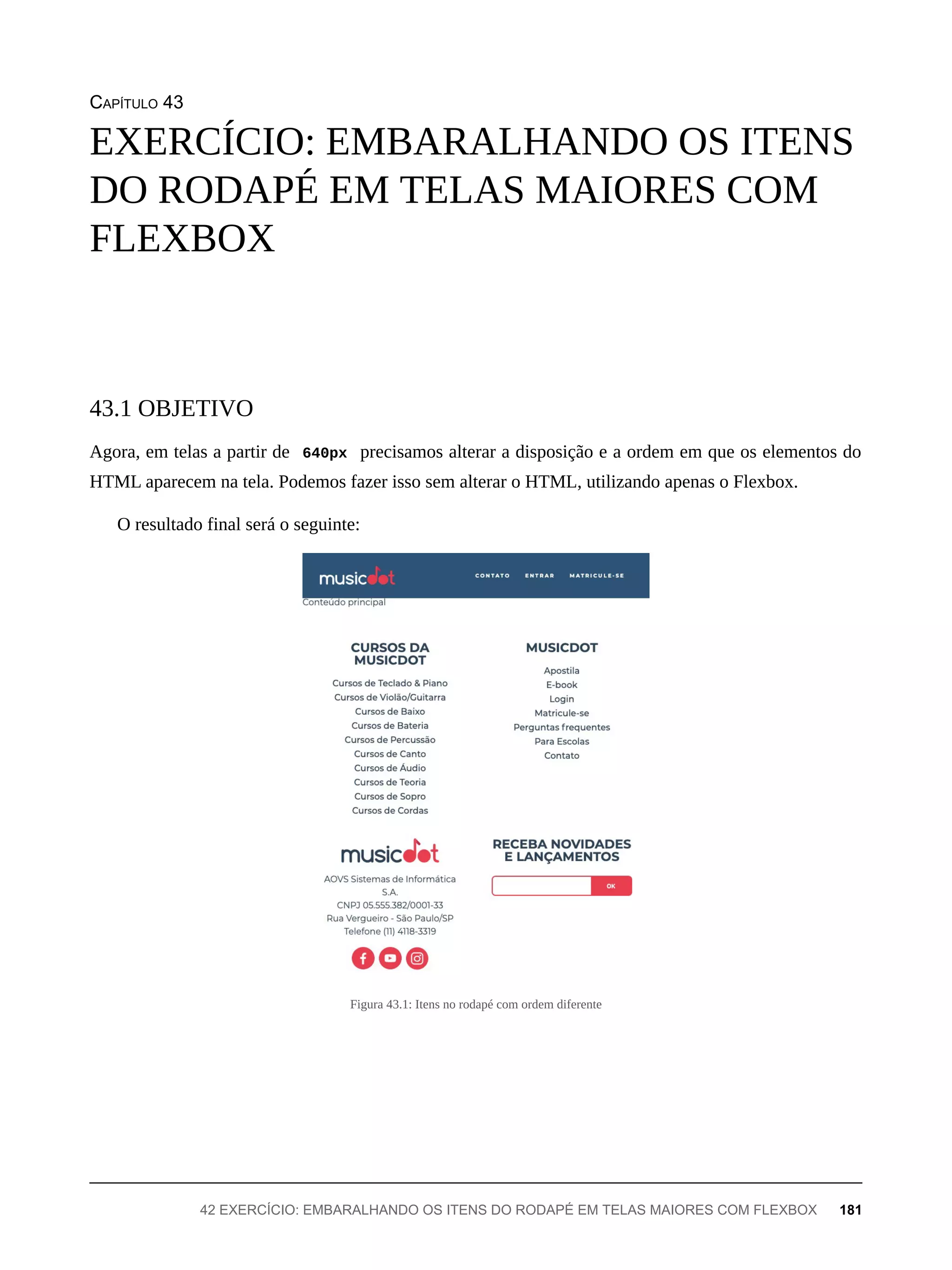 CAPÍTULO 43
Agora, em telas a partir de 640px precisamos alterar a disposição e a ordem em que os elementos do
HTML aparecem na tela. Podemos fazer isso sem alterar o HTML, utilizando apenas o Flexbox.
O resultado final será o seguinte:
Figura 43.1: Itens no rodapé com ordem diferente
EXERCÍCIO: EMBARALHANDO OS ITENS
DO RODAPÉ EM TELAS MAIORES COM
FLEXBOX
43.1 OBJETIVO
42 EXERCÍCIO: EMBARALHANDO OS ITENS DO RODAPÉ EM TELAS MAIORES COM FLEXBOX 181
 