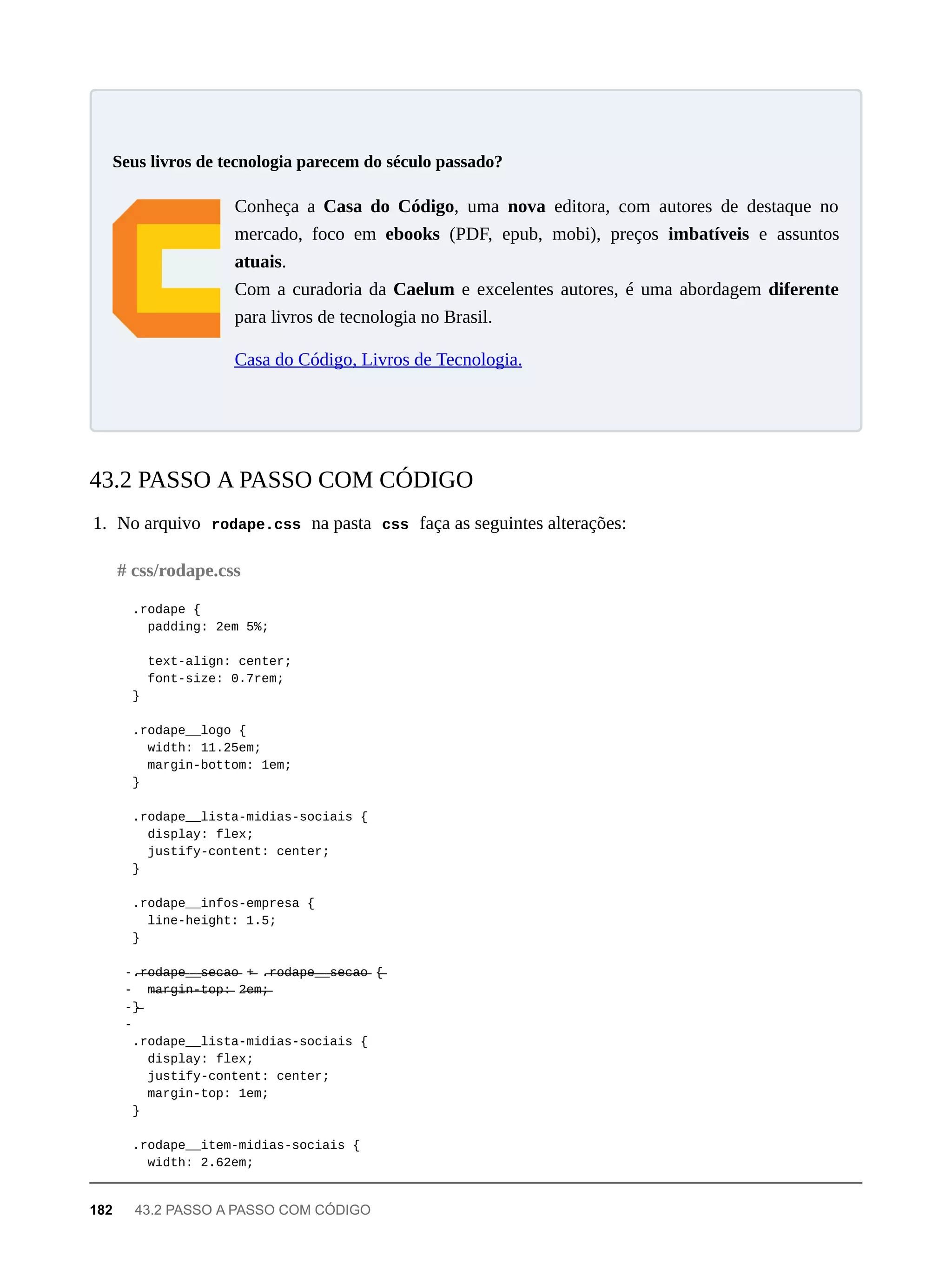 Conheça a Casa do Código, uma nova editora, com autores de destaque no
mercado, foco em ebooks (PDF, epub, mobi), preços imbatíveis e assuntos
atuais.
Com a curadoria da Caelum e excelentes autores, é uma abordagem diferente
para livros de tecnologia no Brasil.
Casa do Código, Livros de Tecnologia.
1. No arquivo rodape.css na pasta css faça as seguintes alterações:
.rodape {
padding: 2em 5%;
text-align: center;
font-size: 0.7rem;
}
.rodape__logo {
width: 11.25em;
margin-bottom: 1em;
}
.rodape__lista-midias-sociais {
display: flex;
justify-content: center;
}
.rodape__infos-empresa {
line-height: 1.5;
}
-.̶r̶o̶d̶a̶p̶e̶_̶_̶s̶e̶c̶a̶o̶ +̶ .̶r̶o̶d̶a̶p̶e̶_̶_̶s̶e̶c̶a̶o̶ {̶
- m̶a̶r̶g̶i̶n̶-̶t̶o̶p̶:̶ 2̶e̶m̶;̶
-}̶
-
.rodape__lista-midias-sociais {
display: flex;
justify-content: center;
margin-top: 1em;
}
.rodape__item-midias-sociais {
width: 2.62em;
Seus livros de tecnologia parecem do século passado?
43.2 PASSO A PASSO COM CÓDIGO
# css/rodape.css
182 43.2 PASSO A PASSO COM CÓDIGO
 
