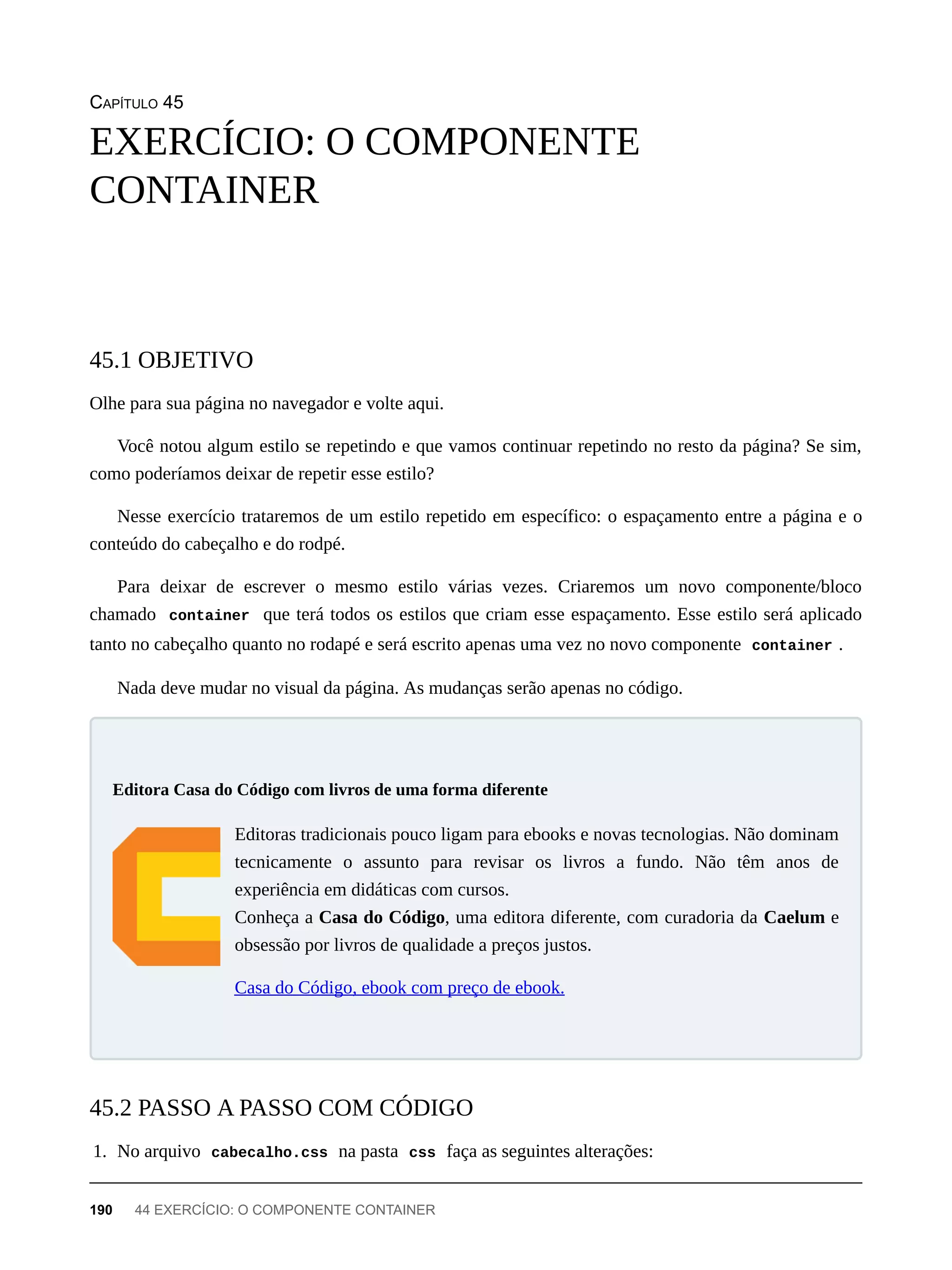 CAPÍTULO 45
Olhe para sua página no navegador e volte aqui.
Você notou algum estilo se repetindo e que vamos continuar repetindo no resto da página? Se sim,
como poderíamos deixar de repetir esse estilo?
Nesse exercício trataremos de um estilo repetido em específico: o espaçamento entre a página e o
conteúdo do cabeçalho e do rodpé.
Para deixar de escrever o mesmo estilo várias vezes. Criaremos um novo componente/bloco
chamado container que terá todos os estilos que criam esse espaçamento. Esse estilo será aplicado
tanto no cabeçalho quanto no rodapé e será escrito apenas uma vez no novo componente container .
Nada deve mudar no visual da página. As mudanças serão apenas no código.
Editoras tradicionais pouco ligam para ebooks e novas tecnologias. Não dominam
tecnicamente o assunto para revisar os livros a fundo. Não têm anos de
experiência em didáticas com cursos.
Conheça a Casa do Código, uma editora diferente, com curadoria da Caelum e
obsessão por livros de qualidade a preços justos.
Casa do Código, ebook com preço de ebook.
1. No arquivo cabecalho.css na pasta css faça as seguintes alterações:
EXERCÍCIO: O COMPONENTE
CONTAINER
45.1 OBJETIVO
Editora Casa do Código com livros de uma forma diferente
45.2 PASSO A PASSO COM CÓDIGO
190 44 EXERCÍCIO: O COMPONENTE CONTAINER
 