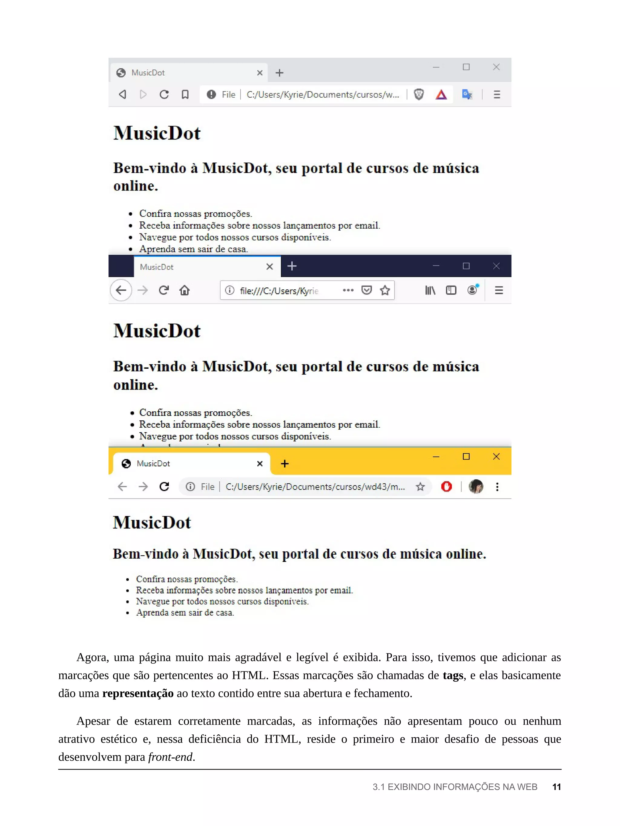 Agora, uma página muito mais agradável e legível é exibida. Para isso, tivemos que adicionar as
marcações que são pertencentes ao HTML. Essas marcações são chamadas de tags, e elas basicamente
dão uma representação ao texto contido entre sua abertura e fechamento.
Apesar de estarem corretamente marcadas, as informações não apresentam pouco ou nenhum
atrativo estético e, nessa deficiência do HTML, reside o primeiro e maior desafio de pessoas que
desenvolvem para front-end.
3.1 EXIBINDO INFORMAÇÕES NA WEB 11
 
