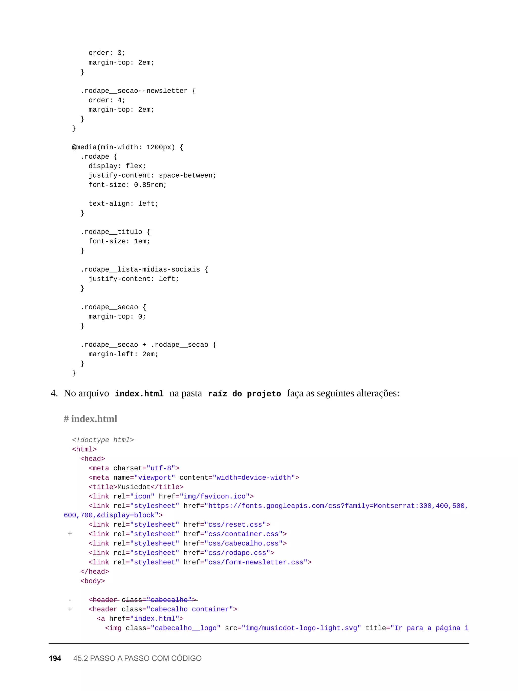 order: 3;
margin-top: 2em;
}
.rodape__secao--newsletter {
order: 4;
margin-top: 2em;
}
}
@media(min-width: 1200px) {
.rodape {
display: flex;
justify-content: space-between;
font-size: 0.85rem;
text-align: left;
}
.rodape__titulo {
font-size: 1em;
}
.rodape__lista-midias-sociais {
justify-content: left;
}
.rodape__secao {
margin-top: 0;
}
.rodape__secao + .rodape__secao {
margin-left: 2em;
}
}
4. No arquivo index.html na pasta raíz do projeto faça as seguintes alterações:
<!doctype html>
<html>
<head>
<meta charset="utf-8">
<meta name="viewport" content="width=device-width">
<title>Musicdot</title>
<link rel="icon" href="img/favicon.ico">
<link rel="stylesheet" href="https://fonts.googleapis.com/css?family=Montserrat:300,400,500,
600,700,&display=block">
<link rel="stylesheet" href="css/reset.css">
+ <link rel="stylesheet" href="css/container.css">
<link rel="stylesheet" href="css/cabecalho.css">
<link rel="stylesheet" href="css/rodape.css">
<link rel="stylesheet" href="css/form-newsletter.css">
</head>
<body>
- <̶h̶e̶a̶d̶e̶r̶ c̶l̶a̶s̶s̶=̶"̶c̶a̶b̶e̶c̶a̶l̶h̶o̶"̶>̶
+ <header class="cabecalho container">
<a href="index.html">
<img class="cabecalho__logo" src="img/musicdot-logo-light.svg" title="Ir para a página i
# index.html
194 45.2 PASSO A PASSO COM CÓDIGO
 