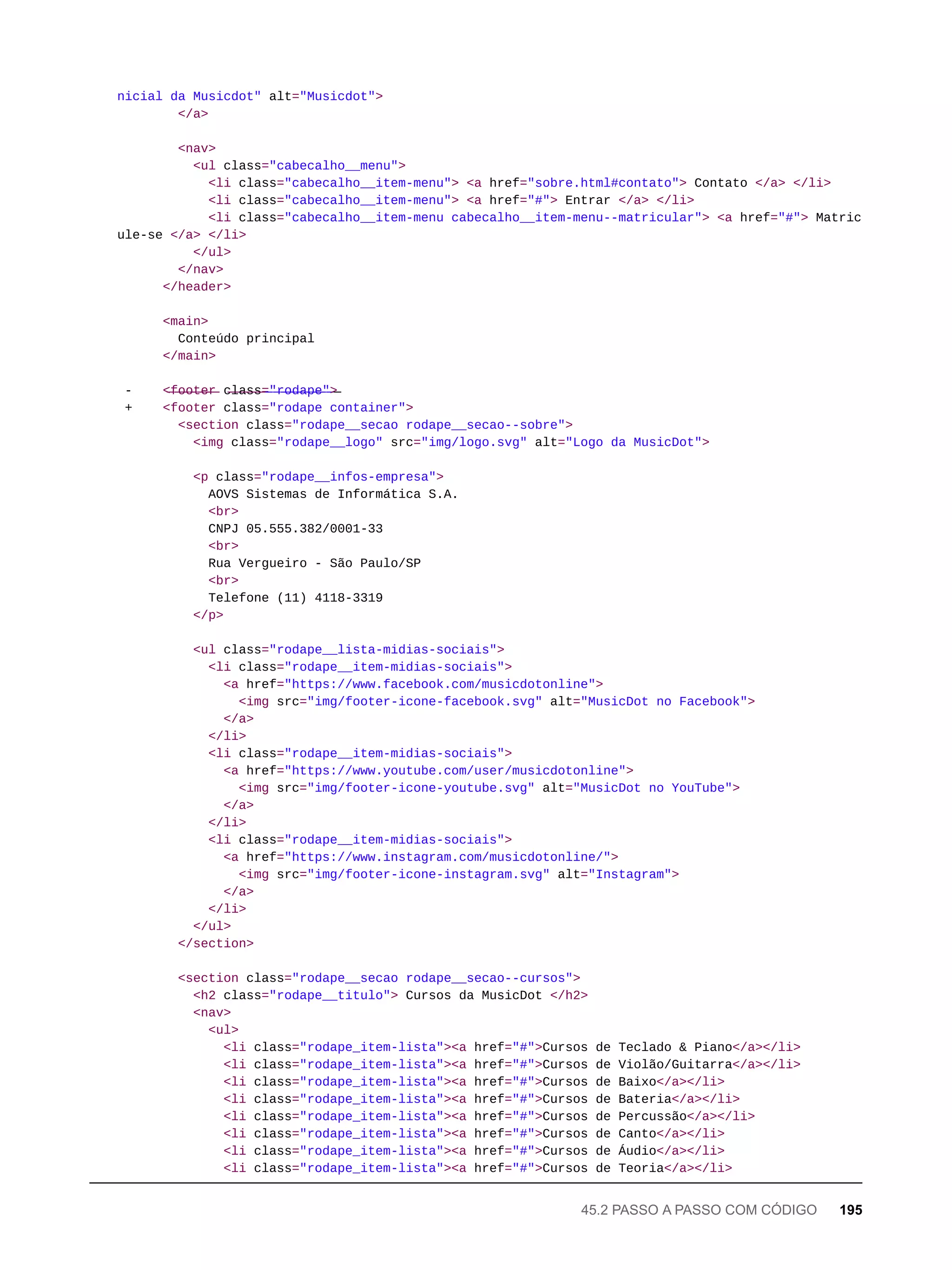 nicial da Musicdot" alt="Musicdot">
</a>
<nav>
<ul class="cabecalho__menu">
<li class="cabecalho__item-menu"> <a href="sobre.html#contato"> Contato </a> </li>
<li class="cabecalho__item-menu"> <a href="#"> Entrar </a> </li>
<li class="cabecalho__item-menu cabecalho__item-menu--matricular"> <a href="#"> Matric
ule-se </a> </li>
</ul>
</nav>
</header>
<main>
Conteúdo principal
</main>
- <̶f̶o̶o̶t̶e̶r̶ c̶l̶a̶s̶s̶=̶"̶r̶o̶d̶a̶p̶e̶"̶>̶
+ <footer class="rodape container">
<section class="rodape__secao rodape__secao--sobre">
<img class="rodape__logo" src="img/logo.svg" alt="Logo da MusicDot">
<p class="rodape__infos-empresa">
AOVS Sistemas de Informática S.A.
<br>
CNPJ 05.555.382/0001-33
<br>
Rua Vergueiro - São Paulo/SP
<br>
Telefone (11) 4118-3319
</p>
<ul class="rodape__lista-midias-sociais">
<li class="rodape__item-midias-sociais">
<a href="https://www.facebook.com/musicdotonline">
<img src="img/footer-icone-facebook.svg" alt="MusicDot no Facebook">
</a>
</li>
<li class="rodape__item-midias-sociais">
<a href="https://www.youtube.com/user/musicdotonline">
<img src="img/footer-icone-youtube.svg" alt="MusicDot no YouTube">
</a>
</li>
<li class="rodape__item-midias-sociais">
<a href="https://www.instagram.com/musicdotonline/">
<img src="img/footer-icone-instagram.svg" alt="Instagram">
</a>
</li>
</ul>
</section>
<section class="rodape__secao rodape__secao--cursos">
<h2 class="rodape__titulo"> Cursos da MusicDot </h2>
<nav>
<ul>
<li class="rodape_item-lista"><a href="#">Cursos de Teclado & Piano</a></li>
<li class="rodape_item-lista"><a href="#">Cursos de Violão/Guitarra</a></li>
<li class="rodape_item-lista"><a href="#">Cursos de Baixo</a></li>
<li class="rodape_item-lista"><a href="#">Cursos de Bateria</a></li>
<li class="rodape_item-lista"><a href="#">Cursos de Percussão</a></li>
<li class="rodape_item-lista"><a href="#">Cursos de Canto</a></li>
<li class="rodape_item-lista"><a href="#">Cursos de Áudio</a></li>
<li class="rodape_item-lista"><a href="#">Cursos de Teoria</a></li>
45.2 PASSO A PASSO COM CÓDIGO 195
 