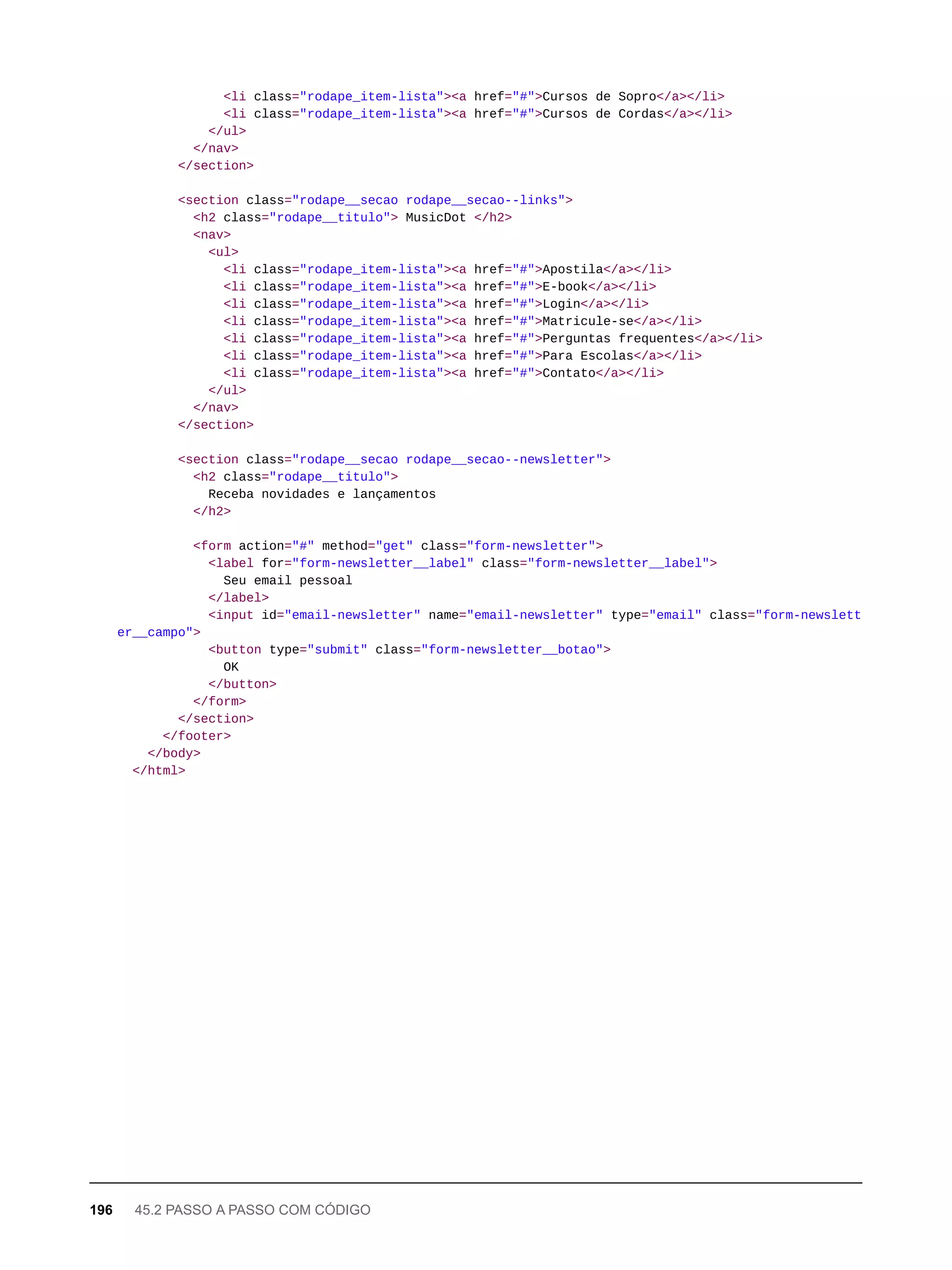 <li class="rodape_item-lista"><a href="#">Cursos de Sopro</a></li>
<li class="rodape_item-lista"><a href="#">Cursos de Cordas</a></li>
</ul>
</nav>
</section>
<section class="rodape__secao rodape__secao--links">
<h2 class="rodape__titulo"> MusicDot </h2>
<nav>
<ul>
<li class="rodape_item-lista"><a href="#">Apostila</a></li>
<li class="rodape_item-lista"><a href="#">E-book</a></li>
<li class="rodape_item-lista"><a href="#">Login</a></li>
<li class="rodape_item-lista"><a href="#">Matricule-se</a></li>
<li class="rodape_item-lista"><a href="#">Perguntas frequentes</a></li>
<li class="rodape_item-lista"><a href="#">Para Escolas</a></li>
<li class="rodape_item-lista"><a href="#">Contato</a></li>
</ul>
</nav>
</section>
<section class="rodape__secao rodape__secao--newsletter">
<h2 class="rodape__titulo">
Receba novidades e lançamentos
</h2>
<form action="#" method="get" class="form-newsletter">
<label for="form-newsletter__label" class="form-newsletter__label">
Seu email pessoal
</label>
<input id="email-newsletter" name="email-newsletter" type="email" class="form-newslett
er__campo">
<button type="submit" class="form-newsletter__botao">
OK
</button>
</form>
</section>
</footer>
</body>
</html>
196 45.2 PASSO A PASSO COM CÓDIGO
 