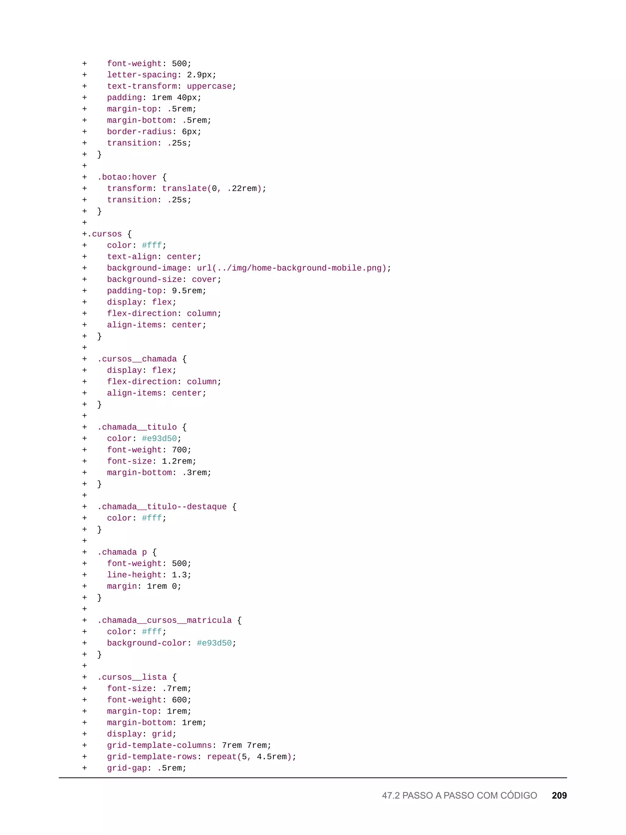 + font-weight: 500;
+ letter-spacing: 2.9px;
+ text-transform: uppercase;
+ padding: 1rem 40px;
+ margin-top: .5rem;
+ margin-bottom: .5rem;
+ border-radius: 6px;
+ transition: .25s;
+ }
+
+ .botao:hover {
+ transform: translate(0, .22rem);
+ transition: .25s;
+ }
+
+.cursos {
+ color: #fff;
+ text-align: center;
+ background-image: url(../img/home-background-mobile.png);
+ background-size: cover;
+ padding-top: 9.5rem;
+ display: flex;
+ flex-direction: column;
+ align-items: center;
+ }
+
+ .cursos__chamada {
+ display: flex;
+ flex-direction: column;
+ align-items: center;
+ }
+
+ .chamada__titulo {
+ color: #e93d50;
+ font-weight: 700;
+ font-size: 1.2rem;
+ margin-bottom: .3rem;
+ }
+
+ .chamada__titulo--destaque {
+ color: #fff;
+ }
+
+ .chamada p {
+ font-weight: 500;
+ line-height: 1.3;
+ margin: 1rem 0;
+ }
+
+ .chamada__cursos__matricula {
+ color: #fff;
+ background-color: #e93d50;
+ }
+
+ .cursos__lista {
+ font-size: .7rem;
+ font-weight: 600;
+ margin-top: 1rem;
+ margin-bottom: 1rem;
+ display: grid;
+ grid-template-columns: 7rem 7rem;
+ grid-template-rows: repeat(5, 4.5rem);
+ grid-gap: .5rem;
47.2 PASSO A PASSO COM CÓDIGO 209
 