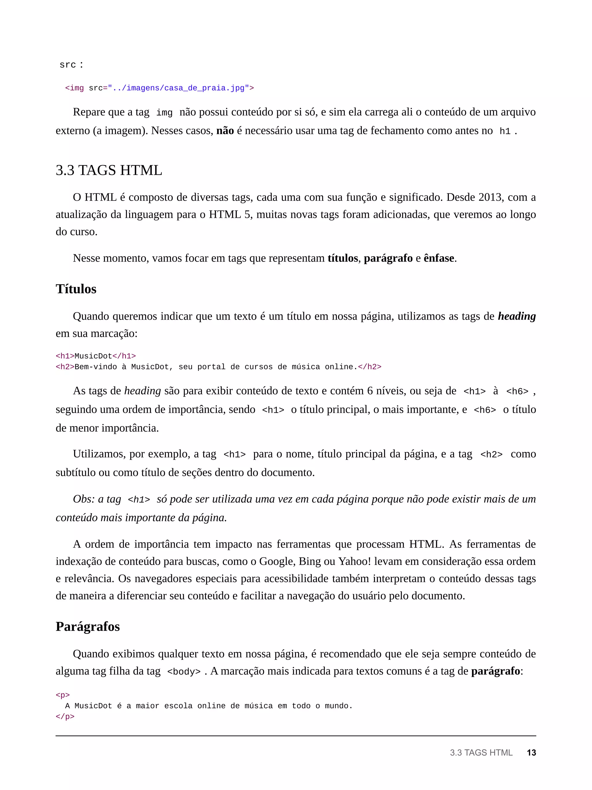 src :
<img src="../imagens/casa_de_praia.jpg">
Repare que a tag img não possui conteúdo por si só, e sim ela carrega ali o conteúdo de um arquivo
externo (a imagem). Nesses casos, não é necessário usar uma tag de fechamento como antes no h1 .
O HTML é composto de diversas tags, cada uma com sua função e significado. Desde 2013, com a
atualização da linguagem para o HTML 5, muitas novas tags foram adicionadas, que veremos ao longo
do curso.
Nesse momento, vamos focar em tags que representam títulos, parágrafo e ênfase.
Quando queremos indicar que um texto é um título em nossa página, utilizamos as tags de heading
em sua marcação:
<h1>MusicDot</h1>
<h2>Bem-vindo à MusicDot, seu portal de cursos de música online.</h2>
As tags de heading são para exibir conteúdo de texto e contém 6 níveis, ou seja de <h1> à <h6> ,
seguindo uma ordem de importância, sendo <h1> o título principal, o mais importante, e <h6> o título
de menor importância.
Utilizamos, por exemplo, a tag <h1> para o nome, título principal da página, e a tag <h2> como
subtítulo ou como título de seções dentro do documento.
Obs: a tag <h1> só pode ser utilizada uma vez em cada página porque não pode existir mais de um
conteúdo mais importante da página.
A ordem de importância tem impacto nas ferramentas que processam HTML. As ferramentas de
indexação de conteúdo para buscas, como o Google, Bing ou Yahoo! levam em consideração essa ordem
e relevância. Os navegadores especiais para acessibilidade também interpretam o conteúdo dessas tags
de maneira a diferenciar seu conteúdo e facilitar a navegação do usuário pelo documento.
Quando exibimos qualquer texto em nossa página, é recomendado que ele seja sempre conteúdo de
alguma tag filha da tag <body> . A marcação mais indicada para textos comuns é a tag de parágrafo:
<p>
A MusicDot é a maior escola online de música em todo o mundo.
</p>
3.3 TAGS HTML
Títulos
Parágrafos
3.3 TAGS HTML 13
 