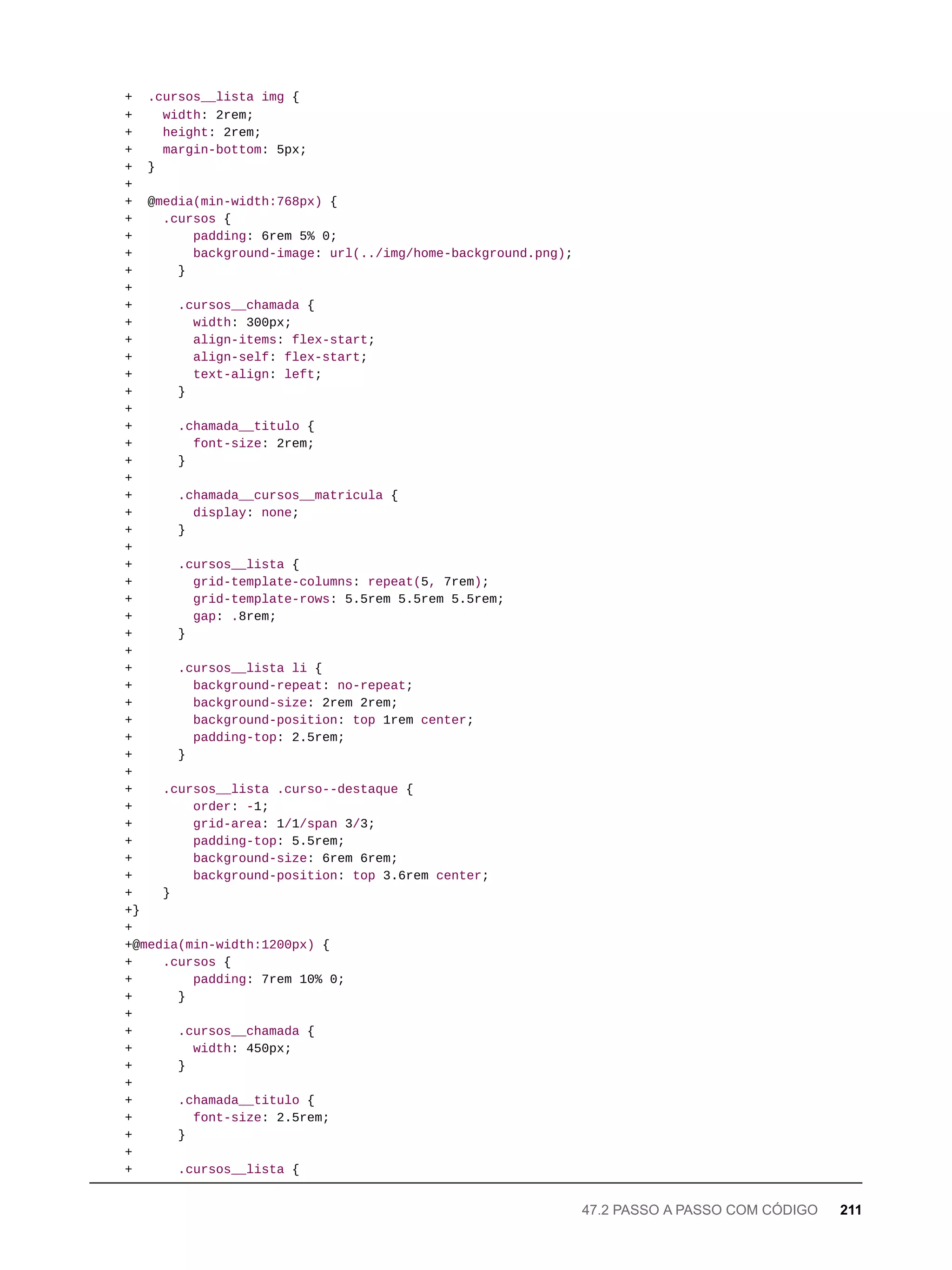 + .cursos__lista img {
+ width: 2rem;
+ height: 2rem;
+ margin-bottom: 5px;
+ }
+
+ @media(min-width:768px) {
+ .cursos {
+ padding: 6rem 5% 0;
+ background-image: url(../img/home-background.png);
+ }
+
+ .cursos__chamada {
+ width: 300px;
+ align-items: flex-start;
+ align-self: flex-start;
+ text-align: left;
+ }
+
+ .chamada__titulo {
+ font-size: 2rem;
+ }
+
+ .chamada__cursos__matricula {
+ display: none;
+ }
+
+ .cursos__lista {
+ grid-template-columns: repeat(5, 7rem);
+ grid-template-rows: 5.5rem 5.5rem 5.5rem;
+ gap: .8rem;
+ }
+
+ .cursos__lista li {
+ background-repeat: no-repeat;
+ background-size: 2rem 2rem;
+ background-position: top 1rem center;
+ padding-top: 2.5rem;
+ }
+
+ .cursos__lista .curso--destaque {
+ order: -1;
+ grid-area: 1/1/span 3/3;
+ padding-top: 5.5rem;
+ background-size: 6rem 6rem;
+ background-position: top 3.6rem center;
+ }
+}
+
+@media(min-width:1200px) {
+ .cursos {
+ padding: 7rem 10% 0;
+ }
+
+ .cursos__chamada {
+ width: 450px;
+ }
+
+ .chamada__titulo {
+ font-size: 2.5rem;
+ }
+
+ .cursos__lista {
47.2 PASSO A PASSO COM CÓDIGO 211
 