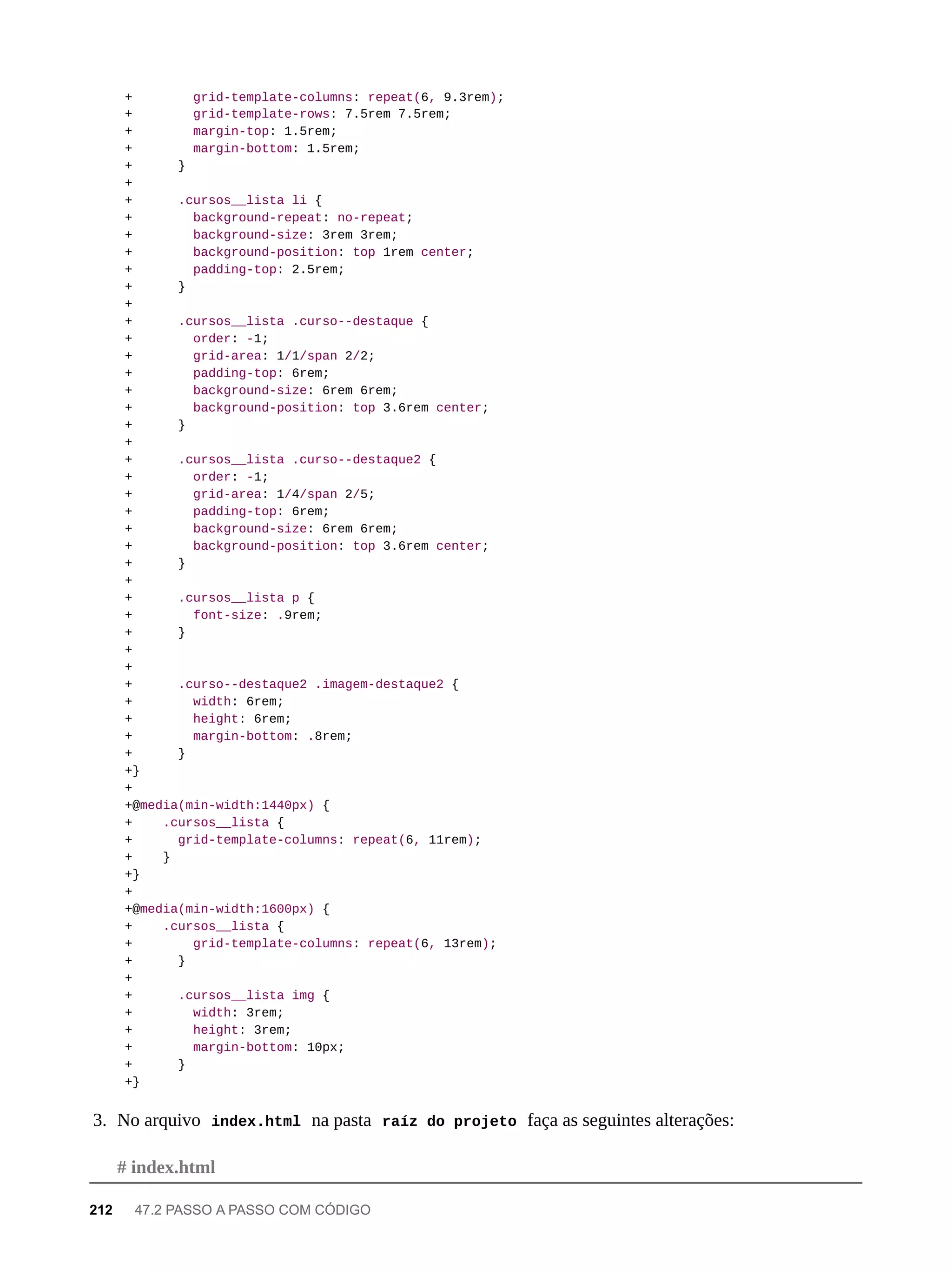 + grid-template-columns: repeat(6, 9.3rem);
+ grid-template-rows: 7.5rem 7.5rem;
+ margin-top: 1.5rem;
+ margin-bottom: 1.5rem;
+ }
+
+ .cursos__lista li {
+ background-repeat: no-repeat;
+ background-size: 3rem 3rem;
+ background-position: top 1rem center;
+ padding-top: 2.5rem;
+ }
+
+ .cursos__lista .curso--destaque {
+ order: -1;
+ grid-area: 1/1/span 2/2;
+ padding-top: 6rem;
+ background-size: 6rem 6rem;
+ background-position: top 3.6rem center;
+ }
+
+ .cursos__lista .curso--destaque2 {
+ order: -1;
+ grid-area: 1/4/span 2/5;
+ padding-top: 6rem;
+ background-size: 6rem 6rem;
+ background-position: top 3.6rem center;
+ }
+
+ .cursos__lista p {
+ font-size: .9rem;
+ }
+
+
+ .curso--destaque2 .imagem-destaque2 {
+ width: 6rem;
+ height: 6rem;
+ margin-bottom: .8rem;
+ }
+}
+
+@media(min-width:1440px) {
+ .cursos__lista {
+ grid-template-columns: repeat(6, 11rem);
+ }
+}
+
+@media(min-width:1600px) {
+ .cursos__lista {
+ grid-template-columns: repeat(6, 13rem);
+ }
+
+ .cursos__lista img {
+ width: 3rem;
+ height: 3rem;
+ margin-bottom: 10px;
+ }
+}
3. No arquivo index.html na pasta raíz do projeto faça as seguintes alterações:
# index.html
212 47.2 PASSO A PASSO COM CÓDIGO
 