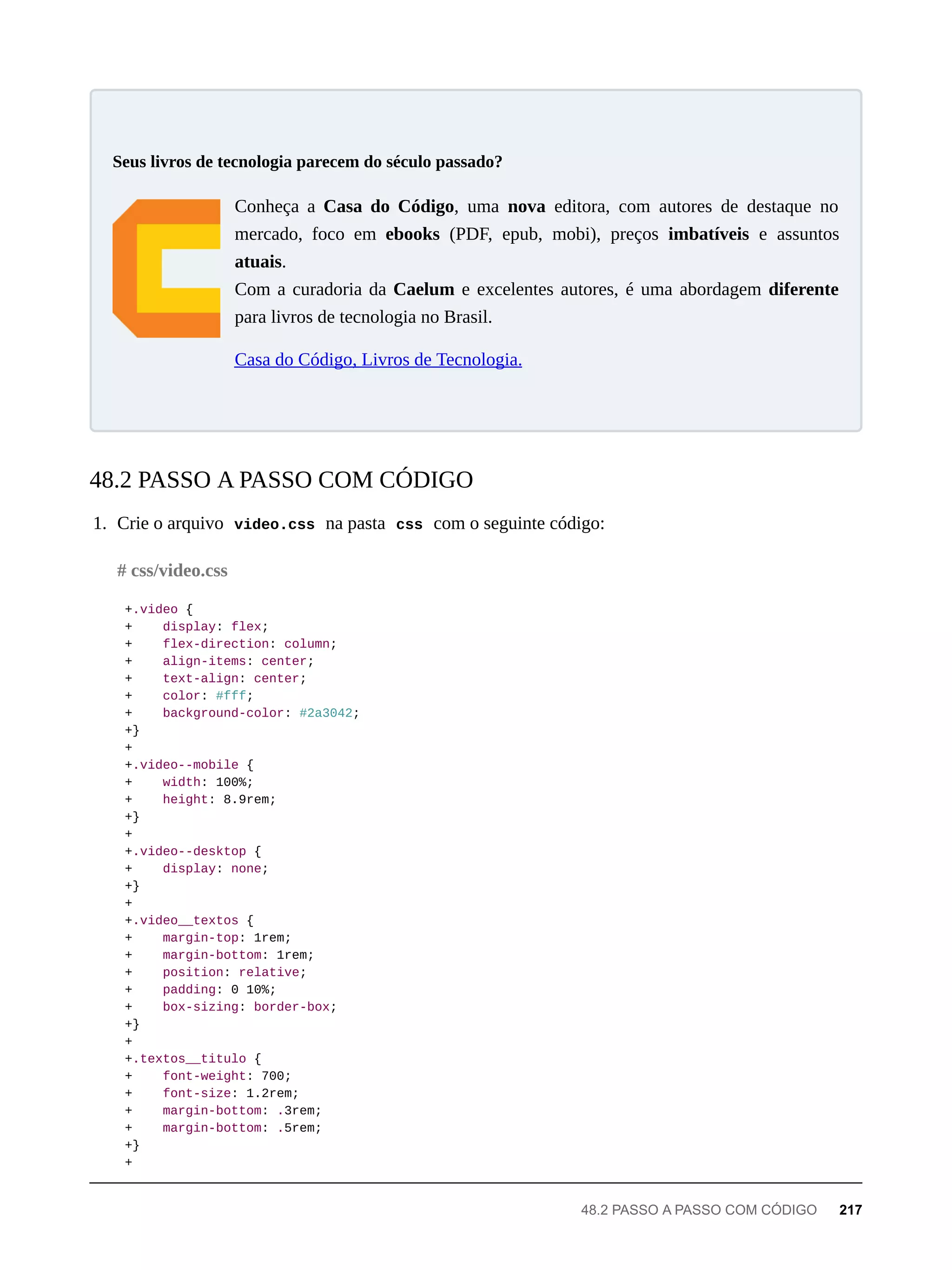 Conheça a Casa do Código, uma nova editora, com autores de destaque no
mercado, foco em ebooks (PDF, epub, mobi), preços imbatíveis e assuntos
atuais.
Com a curadoria da Caelum e excelentes autores, é uma abordagem diferente
para livros de tecnologia no Brasil.
Casa do Código, Livros de Tecnologia.
1. Crie o arquivo video.css na pasta css com o seguinte código:
+.video {
+ display: flex;
+ flex-direction: column;
+ align-items: center;
+ text-align: center;
+ color: #fff;
+ background-color: #2a3042;
+}
+
+.video--mobile {
+ width: 100%;
+ height: 8.9rem;
+}
+
+.video--desktop {
+ display: none;
+}
+
+.video__textos {
+ margin-top: 1rem;
+ margin-bottom: 1rem;
+ position: relative;
+ padding: 0 10%;
+ box-sizing: border-box;
+}
+
+.textos__titulo {
+ font-weight: 700;
+ font-size: 1.2rem;
+ margin-bottom: .3rem;
+ margin-bottom: .5rem;
+}
+
Seus livros de tecnologia parecem do século passado?
48.2 PASSO A PASSO COM CÓDIGO
# css/video.css
48.2 PASSO A PASSO COM CÓDIGO 217
 
