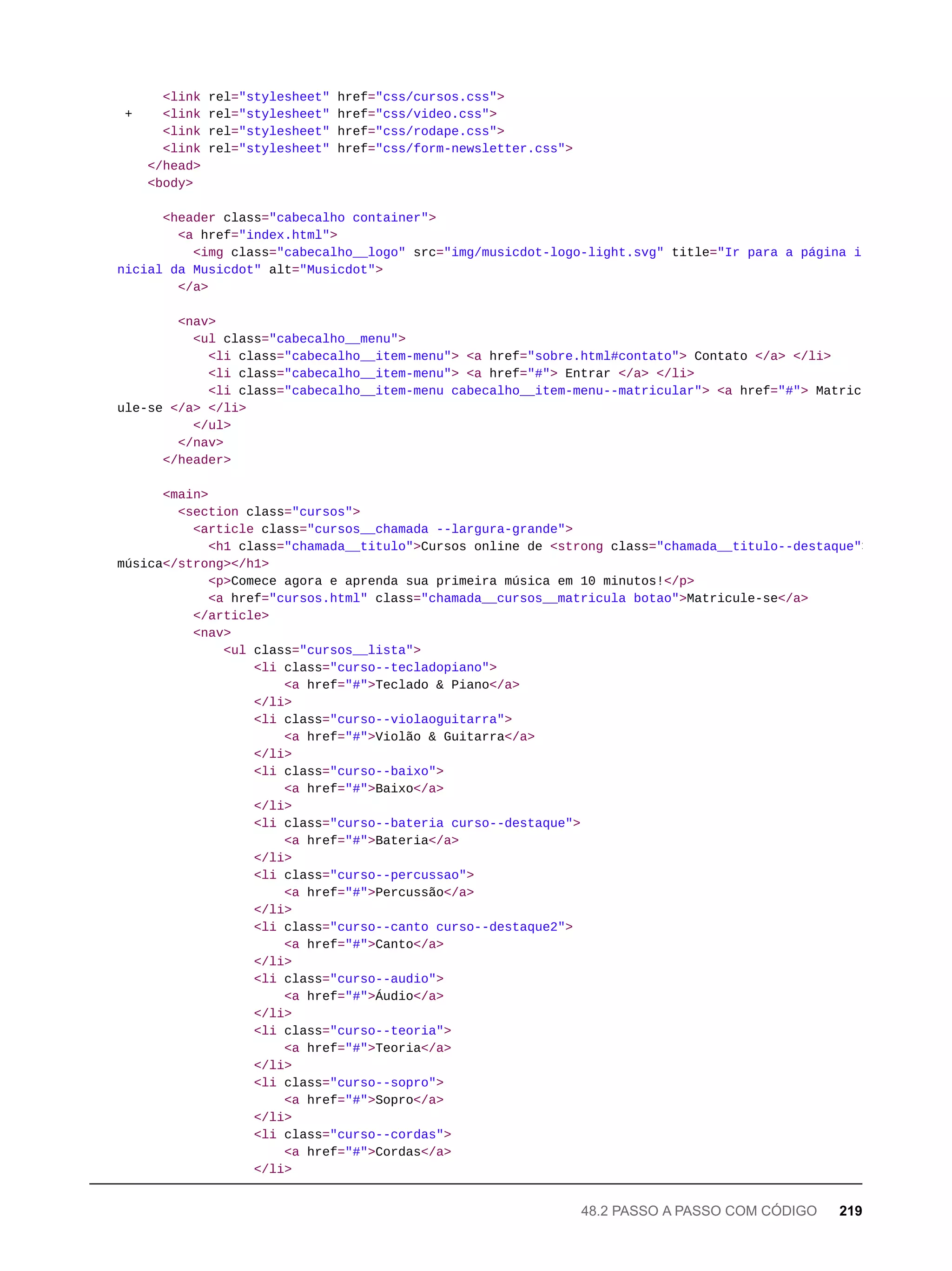 <link rel="stylesheet" href="css/cursos.css">
+ <link rel="stylesheet" href="css/video.css">
<link rel="stylesheet" href="css/rodape.css">
<link rel="stylesheet" href="css/form-newsletter.css">
</head>
<body>
<header class="cabecalho container">
<a href="index.html">
<img class="cabecalho__logo" src="img/musicdot-logo-light.svg" title="Ir para a página i
nicial da Musicdot" alt="Musicdot">
</a>
<nav>
<ul class="cabecalho__menu">
<li class="cabecalho__item-menu"> <a href="sobre.html#contato"> Contato </a> </li>
<li class="cabecalho__item-menu"> <a href="#"> Entrar </a> </li>
<li class="cabecalho__item-menu cabecalho__item-menu--matricular"> <a href="#"> Matric
ule-se </a> </li>
</ul>
</nav>
</header>
<main>
<section class="cursos">
<article class="cursos__chamada --largura-grande">
<h1 class="chamada__titulo">Cursos online de <strong class="chamada__titulo--destaque">
música</strong></h1>
<p>Comece agora e aprenda sua primeira música em 10 minutos!</p>
<a href="cursos.html" class="chamada__cursos__matricula botao">Matricule-se</a>
</article>
<nav>
<ul class="cursos__lista">
<li class="curso--tecladopiano">
<a href="#">Teclado & Piano</a>
</li>
<li class="curso--violaoguitarra">
<a href="#">Violão & Guitarra</a>
</li>
<li class="curso--baixo">
<a href="#">Baixo</a>
</li>
<li class="curso--bateria curso--destaque">
<a href="#">Bateria</a>
</li>
<li class="curso--percussao">
<a href="#">Percussão</a>
</li>
<li class="curso--canto curso--destaque2">
<a href="#">Canto</a>
</li>
<li class="curso--audio">
<a href="#">Áudio</a>
</li>
<li class="curso--teoria">
<a href="#">Teoria</a>
</li>
<li class="curso--sopro">
<a href="#">Sopro</a>
</li>
<li class="curso--cordas">
<a href="#">Cordas</a>
</li>
48.2 PASSO A PASSO COM CÓDIGO 219
 