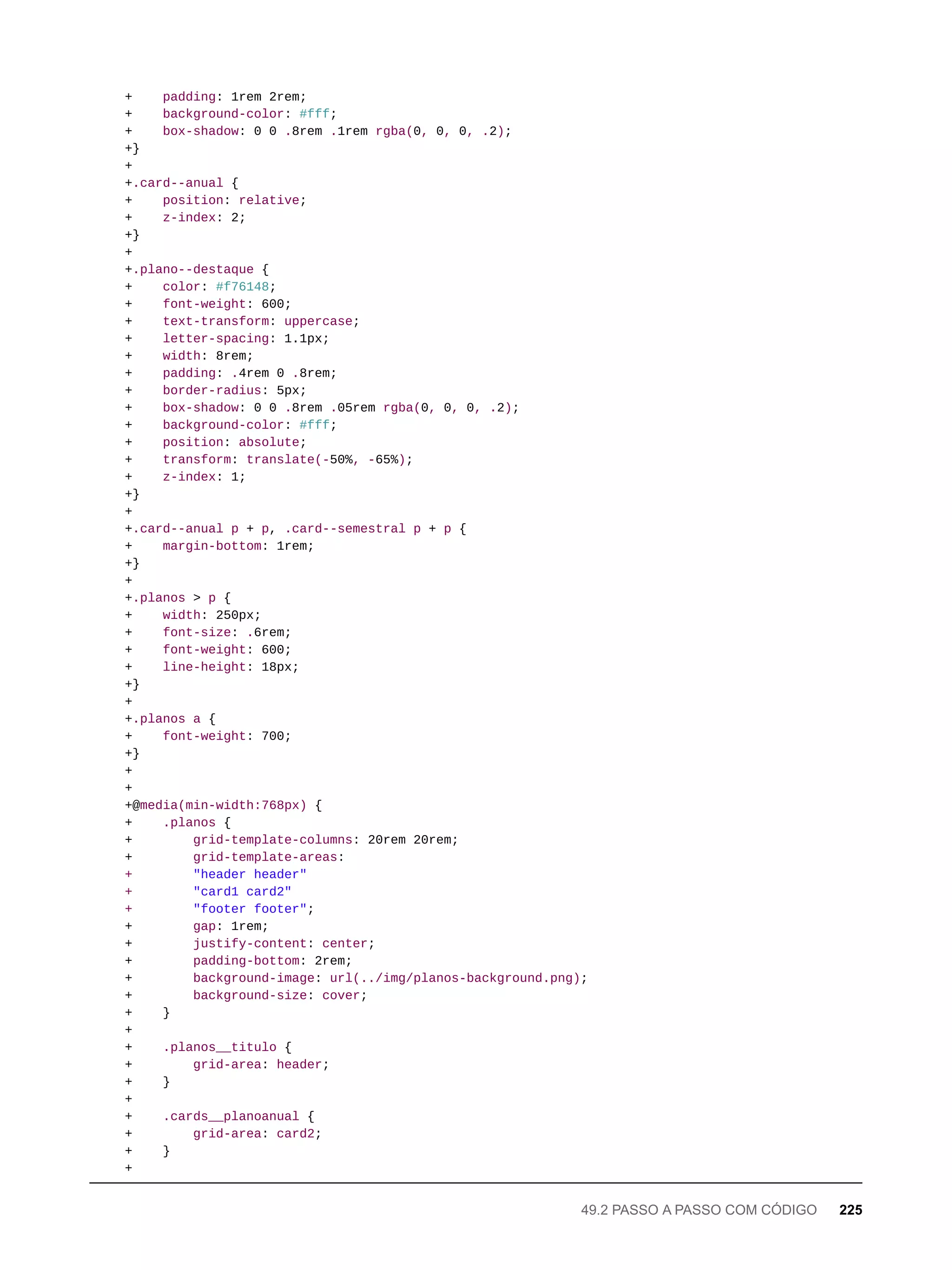+ padding: 1rem 2rem;
+ background-color: #fff;
+ box-shadow: 0 0 .8rem .1rem rgba(0, 0, 0, .2);
+}
+
+.card--anual {
+ position: relative;
+ z-index: 2;
+}
+
+.plano--destaque {
+ color: #f76148;
+ font-weight: 600;
+ text-transform: uppercase;
+ letter-spacing: 1.1px;
+ width: 8rem;
+ padding: .4rem 0 .8rem;
+ border-radius: 5px;
+ box-shadow: 0 0 .8rem .05rem rgba(0, 0, 0, .2);
+ background-color: #fff;
+ position: absolute;
+ transform: translate(-50%, -65%);
+ z-index: 1;
+}
+
+.card--anual p + p, .card--semestral p + p {
+ margin-bottom: 1rem;
+}
+
+.planos > p {
+ width: 250px;
+ font-size: .6rem;
+ font-weight: 600;
+ line-height: 18px;
+}
+
+.planos a {
+ font-weight: 700;
+}
+
+
+@media(min-width:768px) {
+ .planos {
+ grid-template-columns: 20rem 20rem;
+ grid-template-areas:
+ "header header"
+ "card1 card2"
+ "footer footer";
+ gap: 1rem;
+ justify-content: center;
+ padding-bottom: 2rem;
+ background-image: url(../img/planos-background.png);
+ background-size: cover;
+ }
+
+ .planos__titulo {
+ grid-area: header;
+ }
+
+ .cards__planoanual {
+ grid-area: card2;
+ }
+
49.2 PASSO A PASSO COM CÓDIGO 225
 
