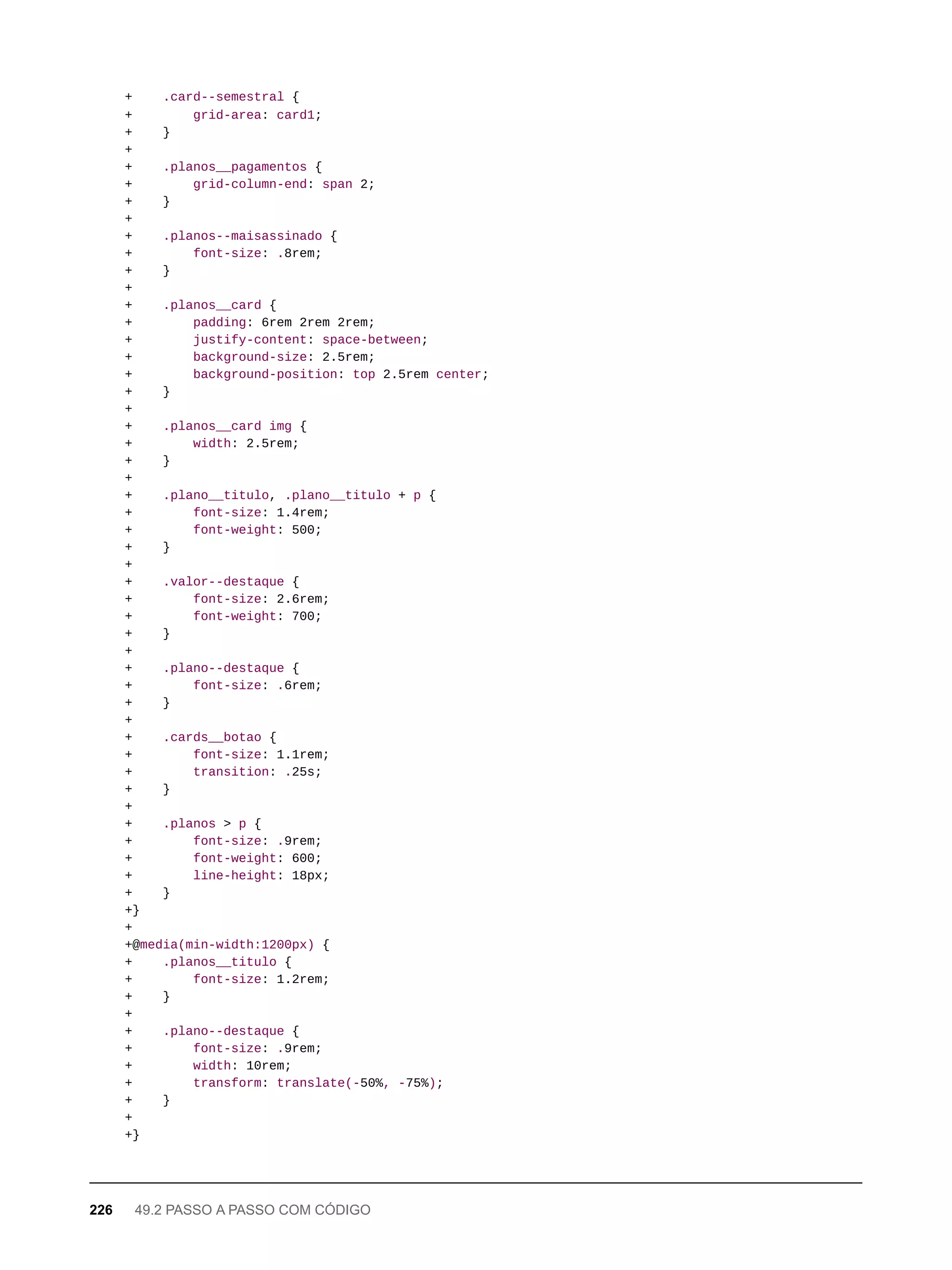 + .card--semestral {
+ grid-area: card1;
+ }
+
+ .planos__pagamentos {
+ grid-column-end: span 2;
+ }
+
+ .planos--maisassinado {
+ font-size: .8rem;
+ }
+
+ .planos__card {
+ padding: 6rem 2rem 2rem;
+ justify-content: space-between;
+ background-size: 2.5rem;
+ background-position: top 2.5rem center;
+ }
+
+ .planos__card img {
+ width: 2.5rem;
+ }
+
+ .plano__titulo, .plano__titulo + p {
+ font-size: 1.4rem;
+ font-weight: 500;
+ }
+
+ .valor--destaque {
+ font-size: 2.6rem;
+ font-weight: 700;
+ }
+
+ .plano--destaque {
+ font-size: .6rem;
+ }
+
+ .cards__botao {
+ font-size: 1.1rem;
+ transition: .25s;
+ }
+
+ .planos > p {
+ font-size: .9rem;
+ font-weight: 600;
+ line-height: 18px;
+ }
+}
+
+@media(min-width:1200px) {
+ .planos__titulo {
+ font-size: 1.2rem;
+ }
+
+ .plano--destaque {
+ font-size: .9rem;
+ width: 10rem;
+ transform: translate(-50%, -75%);
+ }
+
+}
226 49.2 PASSO A PASSO COM CÓDIGO
 