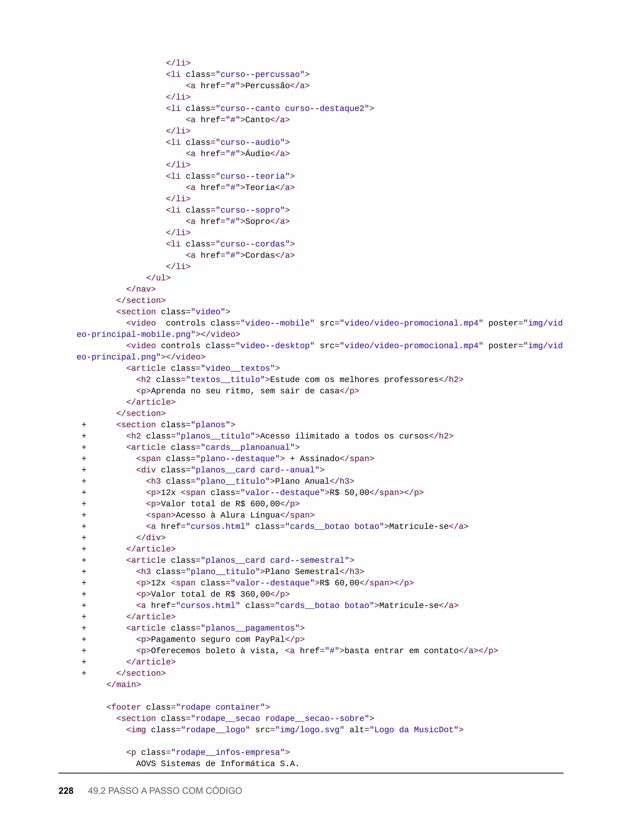 </li>
<li class="curso--percussao">
<a href="#">Percussão</a>
</li>
<li class="curso--canto curso--destaque2">
<a href="#">Canto</a>
</li>
<li class="curso--audio">
<a href="#">Áudio</a>
</li>
<li class="curso--teoria">
<a href="#">Teoria</a>
</li>
<li class="curso--sopro">
<a href="#">Sopro</a>
</li>
<li class="curso--cordas">
<a href="#">Cordas</a>
</li>
</ul>
</nav>
</section>
<section class="video">
<video controls class="video--mobile" src="video/video-promocional.mp4" poster="img/vid
eo-principal-mobile.png"></video>
<video controls class="video--desktop" src="video/video-promocional.mp4" poster="img/vid
eo-principal.png"></video>
<article class="video__textos">
<h2 class="textos__titulo">Estude com os melhores professores</h2>
<p>Aprenda no seu ritmo, sem sair de casa</p>
</article>
</section>
+ <section class="planos">
+ <h2 class="planos__titulo">Acesso ilimitado a todos os cursos</h2>
+ <article class="cards__planoanual">
+ <span class="plano--destaque"> + Assinado</span>
+ <div class="planos__card card--anual">
+ <h3 class="plano__titulo">Plano Anual</h3>
+ <p>12x <span class="valor--destaque">R$ 50,00</span></p>
+ <p>Valor total de R$ 600,00</p>
+ <span>Acesso à Alura Língua</span>
+ <a href="cursos.html" class="cards__botao botao">Matricule-se</a>
+ </div>
+ </article>
+ <article class="planos__card card--semestral">
+ <h3 class="plano__titulo">Plano Semestral</h3>
+ <p>12x <span class="valor--destaque">R$ 60,00</span></p>
+ <p>Valor total de R$ 360,00</p>
+ <a href="cursos.html" class="cards__botao botao">Matricule-se</a>
+ </article>
+ <article class="planos__pagamentos">
+ <p>Pagamento seguro com PayPal</p>
+ <p>Oferecemos boleto à vista, <a href="#">basta entrar em contato</a></p>
+ </article>
+ </section>
</main>
<footer class="rodape container">
<section class="rodape__secao rodape__secao--sobre">
<img class="rodape__logo" src="img/logo.svg" alt="Logo da MusicDot">
<p class="rodape__infos-empresa">
AOVS Sistemas de Informática S.A.
228 49.2 PASSO A PASSO COM CÓDIGO
 
