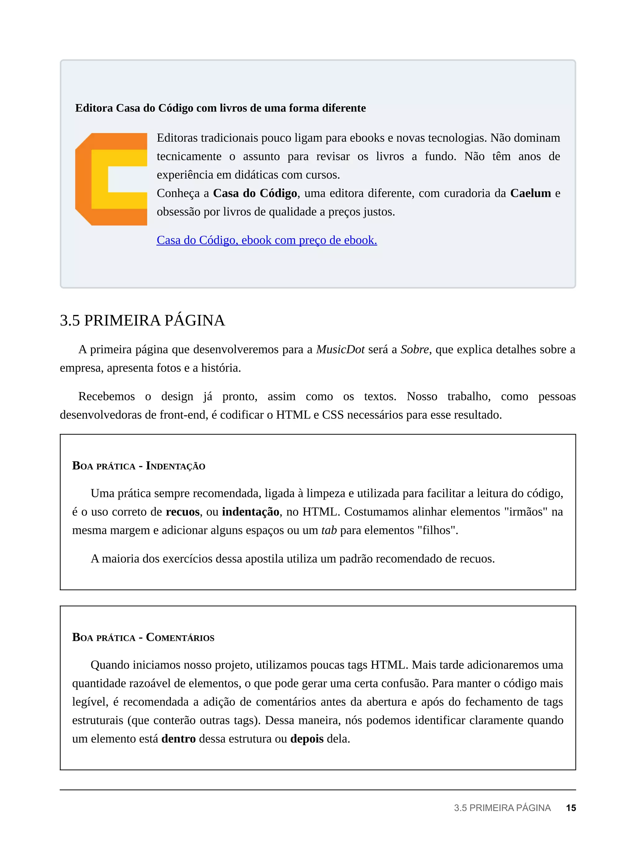 Editoras tradicionais pouco ligam para ebooks e novas tecnologias. Não dominam
tecnicamente o assunto para revisar os livros a fundo. Não têm anos de
experiência em didáticas com cursos.
Conheça a Casa do Código, uma editora diferente, com curadoria da Caelum e
obsessão por livros de qualidade a preços justos.
Casa do Código, ebook com preço de ebook.
A primeira página que desenvolveremos para a MusicDot será a Sobre, que explica detalhes sobre a
empresa, apresenta fotos e a história.
Recebemos o design já pronto, assim como os textos. Nosso trabalho, como pessoas
desenvolvedoras de front-end, é codificar o HTML e CSS necessários para esse resultado.
BOA PRÁTICA - INDENTAÇÃO
Uma prática sempre recomendada, ligada à limpeza e utilizada para facilitar a leitura do código,
é o uso correto de recuos, ou indentação, no HTML. Costumamos alinhar elementos "irmãos" na
mesma margem e adicionar alguns espaços ou um tab para elementos "filhos".
A maioria dos exercícios dessa apostila utiliza um padrão recomendado de recuos.
BOA PRÁTICA - COMENTÁRIOS
Quando iniciamos nosso projeto, utilizamos poucas tags HTML. Mais tarde adicionaremos uma
quantidade razoável de elementos, o que pode gerar uma certa confusão. Para manter o código mais
legível, é recomendada a adição de comentários antes da abertura e após do fechamento de tags
estruturais (que conterão outras tags). Dessa maneira, nós podemos identificar claramente quando
um elemento está dentro dessa estrutura ou depois dela.
Editora Casa do Código com livros de uma forma diferente
3.5 PRIMEIRA PÁGINA
3.5 PRIMEIRA PÁGINA 15
 