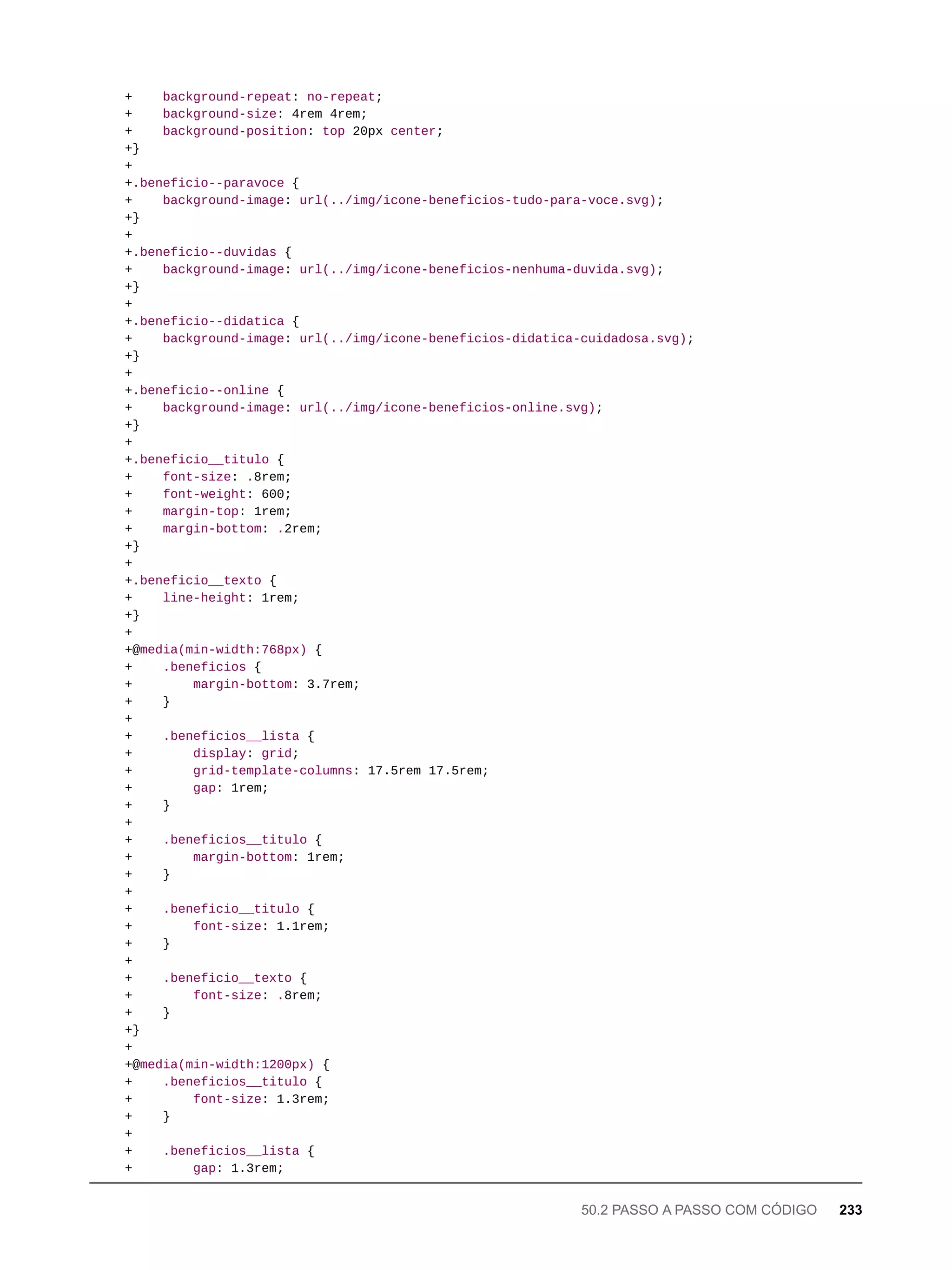 + background-repeat: no-repeat;
+ background-size: 4rem 4rem;
+ background-position: top 20px center;
+}
+
+.beneficio--paravoce {
+ background-image: url(../img/icone-beneficios-tudo-para-voce.svg);
+}
+
+.beneficio--duvidas {
+ background-image: url(../img/icone-beneficios-nenhuma-duvida.svg);
+}
+
+.beneficio--didatica {
+ background-image: url(../img/icone-beneficios-didatica-cuidadosa.svg);
+}
+
+.beneficio--online {
+ background-image: url(../img/icone-beneficios-online.svg);
+}
+
+.beneficio__titulo {
+ font-size: .8rem;
+ font-weight: 600;
+ margin-top: 1rem;
+ margin-bottom: .2rem;
+}
+
+.beneficio__texto {
+ line-height: 1rem;
+}
+
+@media(min-width:768px) {
+ .beneficios {
+ margin-bottom: 3.7rem;
+ }
+
+ .beneficios__lista {
+ display: grid;
+ grid-template-columns: 17.5rem 17.5rem;
+ gap: 1rem;
+ }
+
+ .beneficios__titulo {
+ margin-bottom: 1rem;
+ }
+
+ .beneficio__titulo {
+ font-size: 1.1rem;
+ }
+
+ .beneficio__texto {
+ font-size: .8rem;
+ }
+}
+
+@media(min-width:1200px) {
+ .beneficios__titulo {
+ font-size: 1.3rem;
+ }
+
+ .beneficios__lista {
+ gap: 1.3rem;
50.2 PASSO A PASSO COM CÓDIGO 233
 