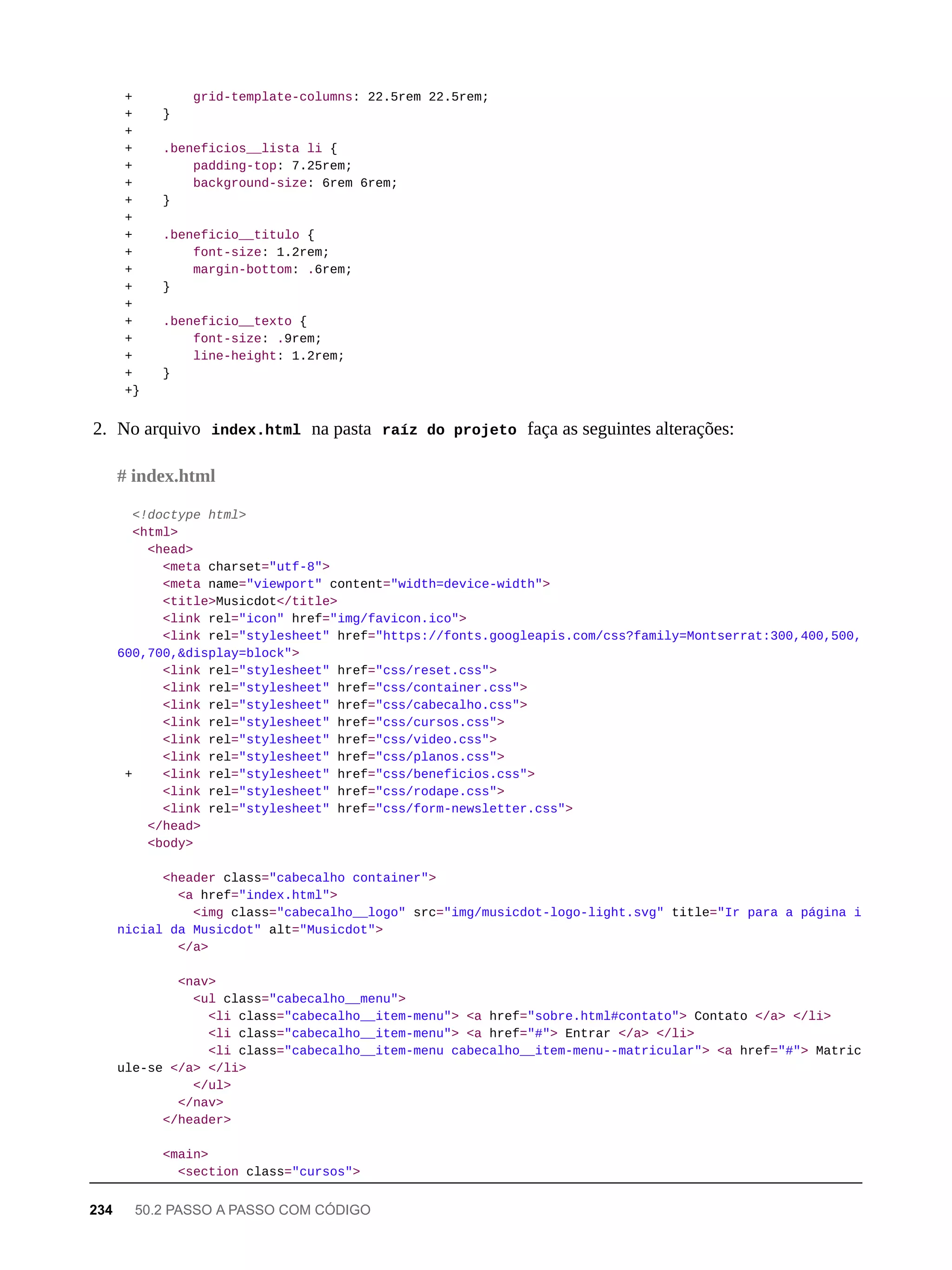 + grid-template-columns: 22.5rem 22.5rem;
+ }
+
+ .beneficios__lista li {
+ padding-top: 7.25rem;
+ background-size: 6rem 6rem;
+ }
+
+ .beneficio__titulo {
+ font-size: 1.2rem;
+ margin-bottom: .6rem;
+ }
+
+ .beneficio__texto {
+ font-size: .9rem;
+ line-height: 1.2rem;
+ }
+}
2. No arquivo index.html na pasta raíz do projeto faça as seguintes alterações:
<!doctype html>
<html>
<head>
<meta charset="utf-8">
<meta name="viewport" content="width=device-width">
<title>Musicdot</title>
<link rel="icon" href="img/favicon.ico">
<link rel="stylesheet" href="https://fonts.googleapis.com/css?family=Montserrat:300,400,500,
600,700,&display=block">
<link rel="stylesheet" href="css/reset.css">
<link rel="stylesheet" href="css/container.css">
<link rel="stylesheet" href="css/cabecalho.css">
<link rel="stylesheet" href="css/cursos.css">
<link rel="stylesheet" href="css/video.css">
<link rel="stylesheet" href="css/planos.css">
+ <link rel="stylesheet" href="css/beneficios.css">
<link rel="stylesheet" href="css/rodape.css">
<link rel="stylesheet" href="css/form-newsletter.css">
</head>
<body>
<header class="cabecalho container">
<a href="index.html">
<img class="cabecalho__logo" src="img/musicdot-logo-light.svg" title="Ir para a página i
nicial da Musicdot" alt="Musicdot">
</a>
<nav>
<ul class="cabecalho__menu">
<li class="cabecalho__item-menu"> <a href="sobre.html#contato"> Contato </a> </li>
<li class="cabecalho__item-menu"> <a href="#"> Entrar </a> </li>
<li class="cabecalho__item-menu cabecalho__item-menu--matricular"> <a href="#"> Matric
ule-se </a> </li>
</ul>
</nav>
</header>
<main>
<section class="cursos">
# index.html
234 50.2 PASSO A PASSO COM CÓDIGO
 