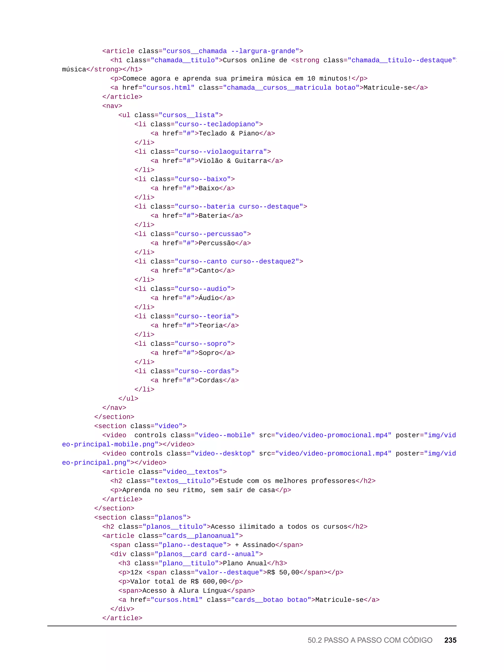<article class="cursos__chamada --largura-grande">
<h1 class="chamada__titulo">Cursos online de <strong class="chamada__titulo--destaque">
música</strong></h1>
<p>Comece agora e aprenda sua primeira música em 10 minutos!</p>
<a href="cursos.html" class="chamada__cursos__matricula botao">Matricule-se</a>
</article>
<nav>
<ul class="cursos__lista">
<li class="curso--tecladopiano">
<a href="#">Teclado & Piano</a>
</li>
<li class="curso--violaoguitarra">
<a href="#">Violão & Guitarra</a>
</li>
<li class="curso--baixo">
<a href="#">Baixo</a>
</li>
<li class="curso--bateria curso--destaque">
<a href="#">Bateria</a>
</li>
<li class="curso--percussao">
<a href="#">Percussão</a>
</li>
<li class="curso--canto curso--destaque2">
<a href="#">Canto</a>
</li>
<li class="curso--audio">
<a href="#">Áudio</a>
</li>
<li class="curso--teoria">
<a href="#">Teoria</a>
</li>
<li class="curso--sopro">
<a href="#">Sopro</a>
</li>
<li class="curso--cordas">
<a href="#">Cordas</a>
</li>
</ul>
</nav>
</section>
<section class="video">
<video controls class="video--mobile" src="video/video-promocional.mp4" poster="img/vid
eo-principal-mobile.png"></video>
<video controls class="video--desktop" src="video/video-promocional.mp4" poster="img/vid
eo-principal.png"></video>
<article class="video__textos">
<h2 class="textos__titulo">Estude com os melhores professores</h2>
<p>Aprenda no seu ritmo, sem sair de casa</p>
</article>
</section>
<section class="planos">
<h2 class="planos__titulo">Acesso ilimitado a todos os cursos</h2>
<article class="cards__planoanual">
<span class="plano--destaque"> + Assinado</span>
<div class="planos__card card--anual">
<h3 class="plano__titulo">Plano Anual</h3>
<p>12x <span class="valor--destaque">R$ 50,00</span></p>
<p>Valor total de R$ 600,00</p>
<span>Acesso à Alura Língua</span>
<a href="cursos.html" class="cards__botao botao">Matricule-se</a>
</div>
</article>
50.2 PASSO A PASSO COM CÓDIGO 235
 