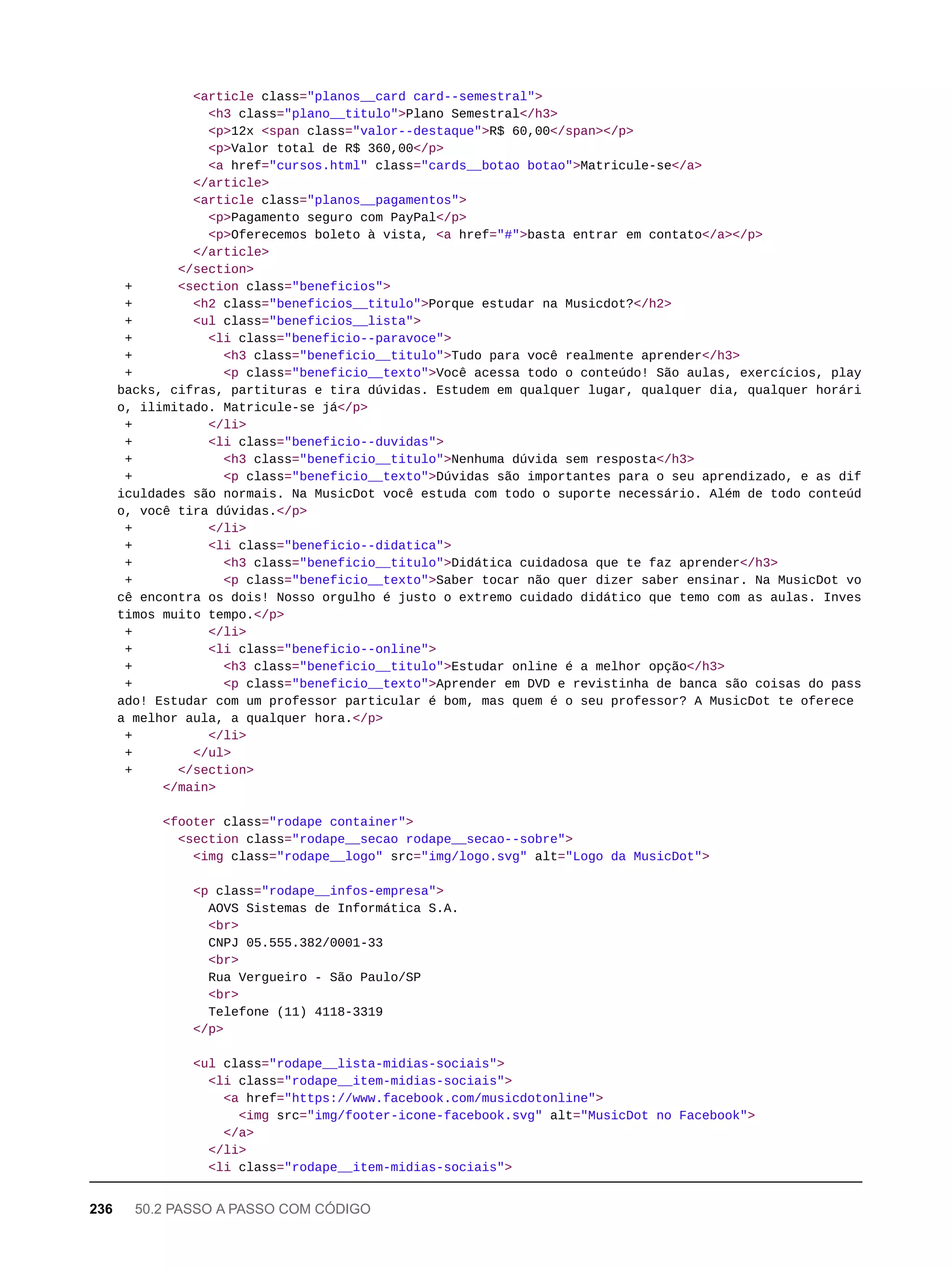 <article class="planos__card card--semestral">
<h3 class="plano__titulo">Plano Semestral</h3>
<p>12x <span class="valor--destaque">R$ 60,00</span></p>
<p>Valor total de R$ 360,00</p>
<a href="cursos.html" class="cards__botao botao">Matricule-se</a>
</article>
<article class="planos__pagamentos">
<p>Pagamento seguro com PayPal</p>
<p>Oferecemos boleto à vista, <a href="#">basta entrar em contato</a></p>
</article>
</section>
+ <section class="beneficios">
+ <h2 class="beneficios__titulo">Porque estudar na Musicdot?</h2>
+ <ul class="beneficios__lista">
+ <li class="beneficio--paravoce">
+ <h3 class="beneficio__titulo">Tudo para você realmente aprender</h3>
+ <p class="beneficio__texto">Você acessa todo o conteúdo! São aulas, exercícios, play
backs, cifras, partituras e tira dúvidas. Estudem em qualquer lugar, qualquer dia, qualquer horári
o, ilimitado. Matricule-se já</p>
+ </li>
+ <li class="beneficio--duvidas">
+ <h3 class="beneficio__titulo">Nenhuma dúvida sem resposta</h3>
+ <p class="beneficio__texto">Dúvidas são importantes para o seu aprendizado, e as dif
iculdades são normais. Na MusicDot você estuda com todo o suporte necessário. Além de todo conteúd
o, você tira dúvidas.</p>
+ </li>
+ <li class="beneficio--didatica">
+ <h3 class="beneficio__titulo">Didática cuidadosa que te faz aprender</h3>
+ <p class="beneficio__texto">Saber tocar não quer dizer saber ensinar. Na MusicDot vo
cê encontra os dois! Nosso orgulho é justo o extremo cuidado didático que temo com as aulas. Inves
timos muito tempo.</p>
+ </li>
+ <li class="beneficio--online">
+ <h3 class="beneficio__titulo">Estudar online é a melhor opção</h3>
+ <p class="beneficio__texto">Aprender em DVD e revistinha de banca são coisas do pass
ado! Estudar com um professor particular é bom, mas quem é o seu professor? A MusicDot te oferece
a melhor aula, a qualquer hora.</p>
+ </li>
+ </ul>
+ </section>
</main>
<footer class="rodape container">
<section class="rodape__secao rodape__secao--sobre">
<img class="rodape__logo" src="img/logo.svg" alt="Logo da MusicDot">
<p class="rodape__infos-empresa">
AOVS Sistemas de Informática S.A.
<br>
CNPJ 05.555.382/0001-33
<br>
Rua Vergueiro - São Paulo/SP
<br>
Telefone (11) 4118-3319
</p>
<ul class="rodape__lista-midias-sociais">
<li class="rodape__item-midias-sociais">
<a href="https://www.facebook.com/musicdotonline">
<img src="img/footer-icone-facebook.svg" alt="MusicDot no Facebook">
</a>
</li>
<li class="rodape__item-midias-sociais">
236 50.2 PASSO A PASSO COM CÓDIGO
 