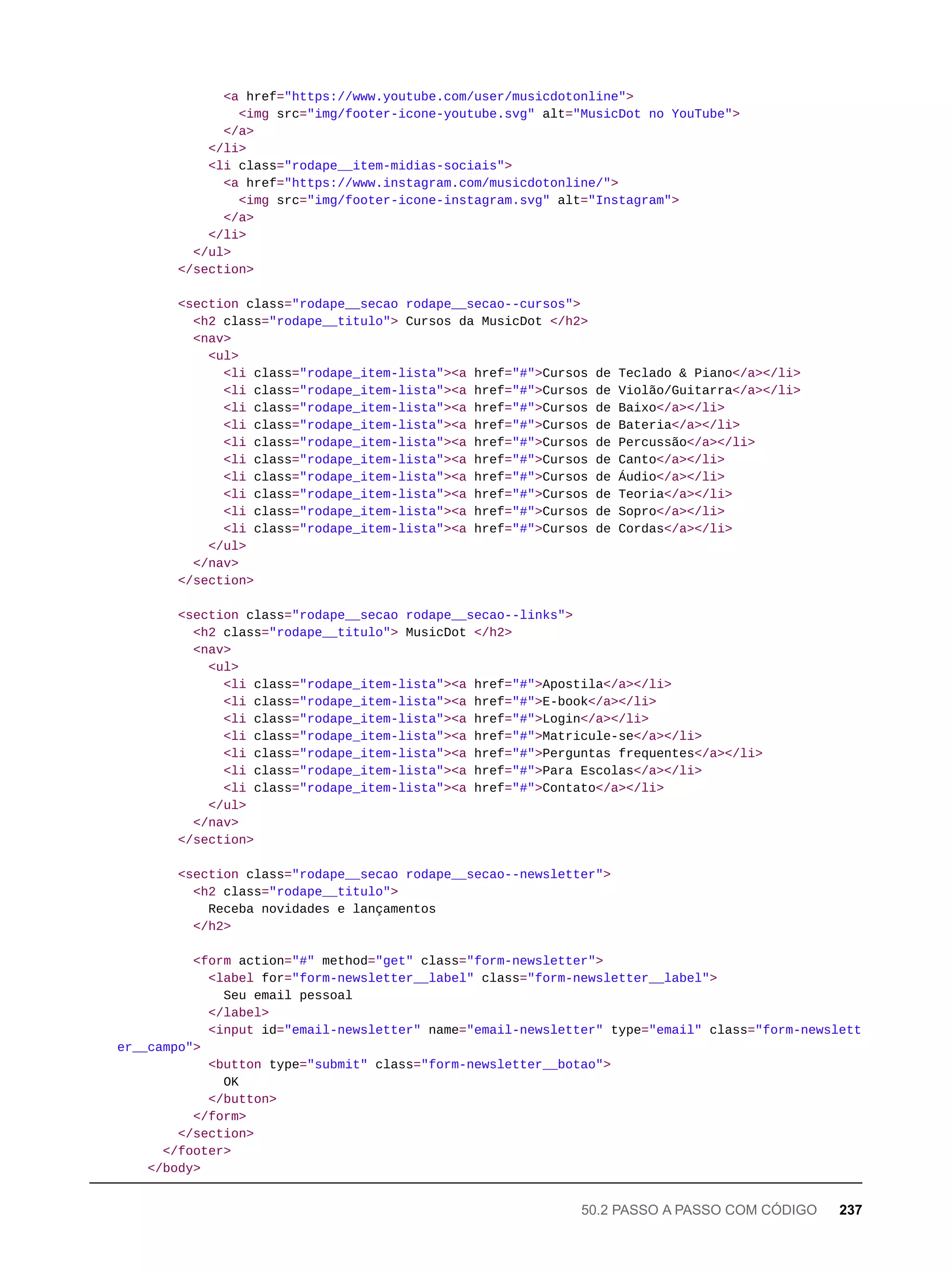 <a href="https://www.youtube.com/user/musicdotonline">
<img src="img/footer-icone-youtube.svg" alt="MusicDot no YouTube">
</a>
</li>
<li class="rodape__item-midias-sociais">
<a href="https://www.instagram.com/musicdotonline/">
<img src="img/footer-icone-instagram.svg" alt="Instagram">
</a>
</li>
</ul>
</section>
<section class="rodape__secao rodape__secao--cursos">
<h2 class="rodape__titulo"> Cursos da MusicDot </h2>
<nav>
<ul>
<li class="rodape_item-lista"><a href="#">Cursos de Teclado & Piano</a></li>
<li class="rodape_item-lista"><a href="#">Cursos de Violão/Guitarra</a></li>
<li class="rodape_item-lista"><a href="#">Cursos de Baixo</a></li>
<li class="rodape_item-lista"><a href="#">Cursos de Bateria</a></li>
<li class="rodape_item-lista"><a href="#">Cursos de Percussão</a></li>
<li class="rodape_item-lista"><a href="#">Cursos de Canto</a></li>
<li class="rodape_item-lista"><a href="#">Cursos de Áudio</a></li>
<li class="rodape_item-lista"><a href="#">Cursos de Teoria</a></li>
<li class="rodape_item-lista"><a href="#">Cursos de Sopro</a></li>
<li class="rodape_item-lista"><a href="#">Cursos de Cordas</a></li>
</ul>
</nav>
</section>
<section class="rodape__secao rodape__secao--links">
<h2 class="rodape__titulo"> MusicDot </h2>
<nav>
<ul>
<li class="rodape_item-lista"><a href="#">Apostila</a></li>
<li class="rodape_item-lista"><a href="#">E-book</a></li>
<li class="rodape_item-lista"><a href="#">Login</a></li>
<li class="rodape_item-lista"><a href="#">Matricule-se</a></li>
<li class="rodape_item-lista"><a href="#">Perguntas frequentes</a></li>
<li class="rodape_item-lista"><a href="#">Para Escolas</a></li>
<li class="rodape_item-lista"><a href="#">Contato</a></li>
</ul>
</nav>
</section>
<section class="rodape__secao rodape__secao--newsletter">
<h2 class="rodape__titulo">
Receba novidades e lançamentos
</h2>
<form action="#" method="get" class="form-newsletter">
<label for="form-newsletter__label" class="form-newsletter__label">
Seu email pessoal
</label>
<input id="email-newsletter" name="email-newsletter" type="email" class="form-newslett
er__campo">
<button type="submit" class="form-newsletter__botao">
OK
</button>
</form>
</section>
</footer>
</body>
50.2 PASSO A PASSO COM CÓDIGO 237
 