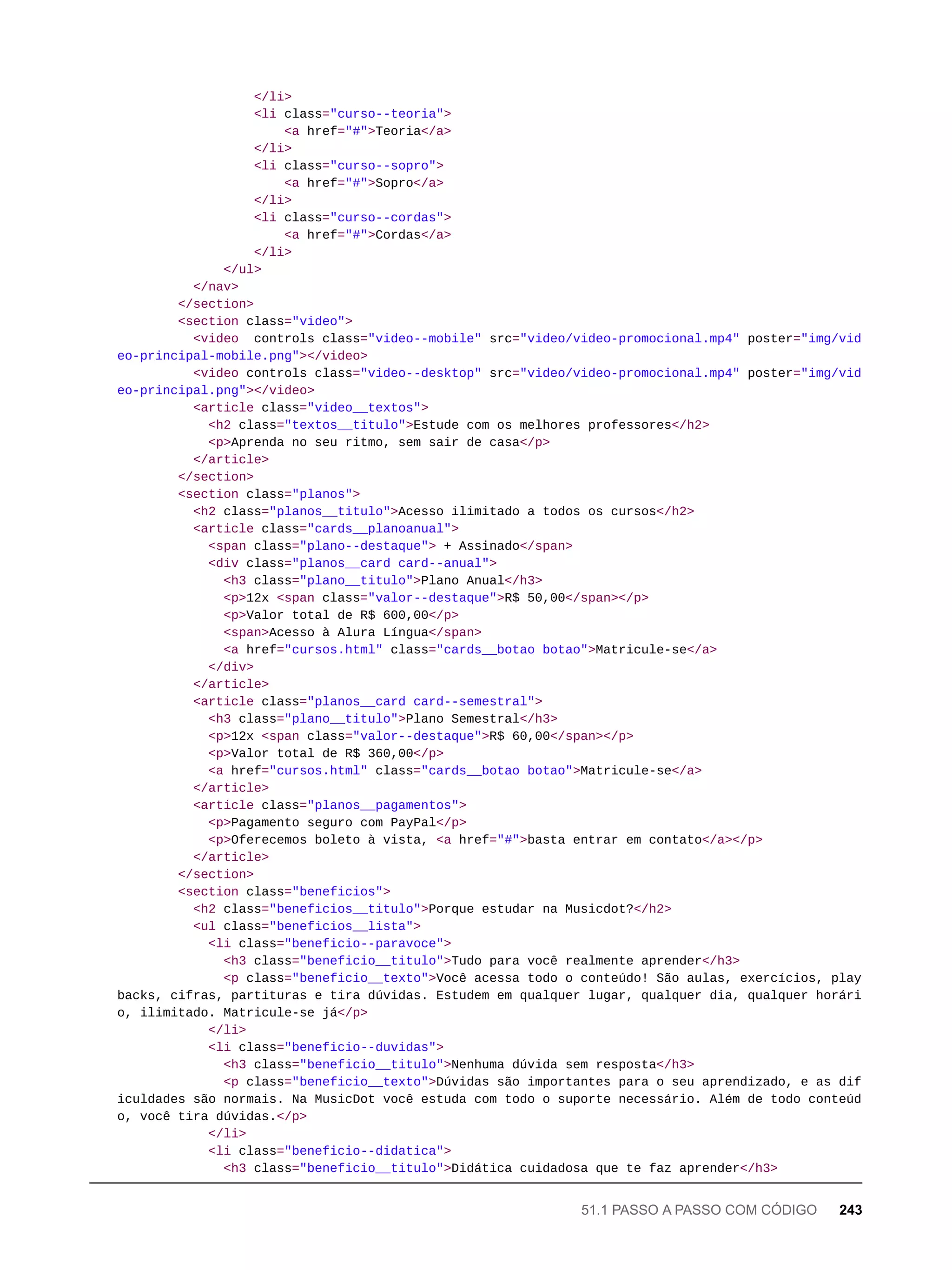 </li>
<li class="curso--teoria">
<a href="#">Teoria</a>
</li>
<li class="curso--sopro">
<a href="#">Sopro</a>
</li>
<li class="curso--cordas">
<a href="#">Cordas</a>
</li>
</ul>
</nav>
</section>
<section class="video">
<video controls class="video--mobile" src="video/video-promocional.mp4" poster="img/vid
eo-principal-mobile.png"></video>
<video controls class="video--desktop" src="video/video-promocional.mp4" poster="img/vid
eo-principal.png"></video>
<article class="video__textos">
<h2 class="textos__titulo">Estude com os melhores professores</h2>
<p>Aprenda no seu ritmo, sem sair de casa</p>
</article>
</section>
<section class="planos">
<h2 class="planos__titulo">Acesso ilimitado a todos os cursos</h2>
<article class="cards__planoanual">
<span class="plano--destaque"> + Assinado</span>
<div class="planos__card card--anual">
<h3 class="plano__titulo">Plano Anual</h3>
<p>12x <span class="valor--destaque">R$ 50,00</span></p>
<p>Valor total de R$ 600,00</p>
<span>Acesso à Alura Língua</span>
<a href="cursos.html" class="cards__botao botao">Matricule-se</a>
</div>
</article>
<article class="planos__card card--semestral">
<h3 class="plano__titulo">Plano Semestral</h3>
<p>12x <span class="valor--destaque">R$ 60,00</span></p>
<p>Valor total de R$ 360,00</p>
<a href="cursos.html" class="cards__botao botao">Matricule-se</a>
</article>
<article class="planos__pagamentos">
<p>Pagamento seguro com PayPal</p>
<p>Oferecemos boleto à vista, <a href="#">basta entrar em contato</a></p>
</article>
</section>
<section class="beneficios">
<h2 class="beneficios__titulo">Porque estudar na Musicdot?</h2>
<ul class="beneficios__lista">
<li class="beneficio--paravoce">
<h3 class="beneficio__titulo">Tudo para você realmente aprender</h3>
<p class="beneficio__texto">Você acessa todo o conteúdo! São aulas, exercícios, play
backs, cifras, partituras e tira dúvidas. Estudem em qualquer lugar, qualquer dia, qualquer horári
o, ilimitado. Matricule-se já</p>
</li>
<li class="beneficio--duvidas">
<h3 class="beneficio__titulo">Nenhuma dúvida sem resposta</h3>
<p class="beneficio__texto">Dúvidas são importantes para o seu aprendizado, e as dif
iculdades são normais. Na MusicDot você estuda com todo o suporte necessário. Além de todo conteúd
o, você tira dúvidas.</p>
</li>
<li class="beneficio--didatica">
<h3 class="beneficio__titulo">Didática cuidadosa que te faz aprender</h3>
51.1 PASSO A PASSO COM CÓDIGO 243
 