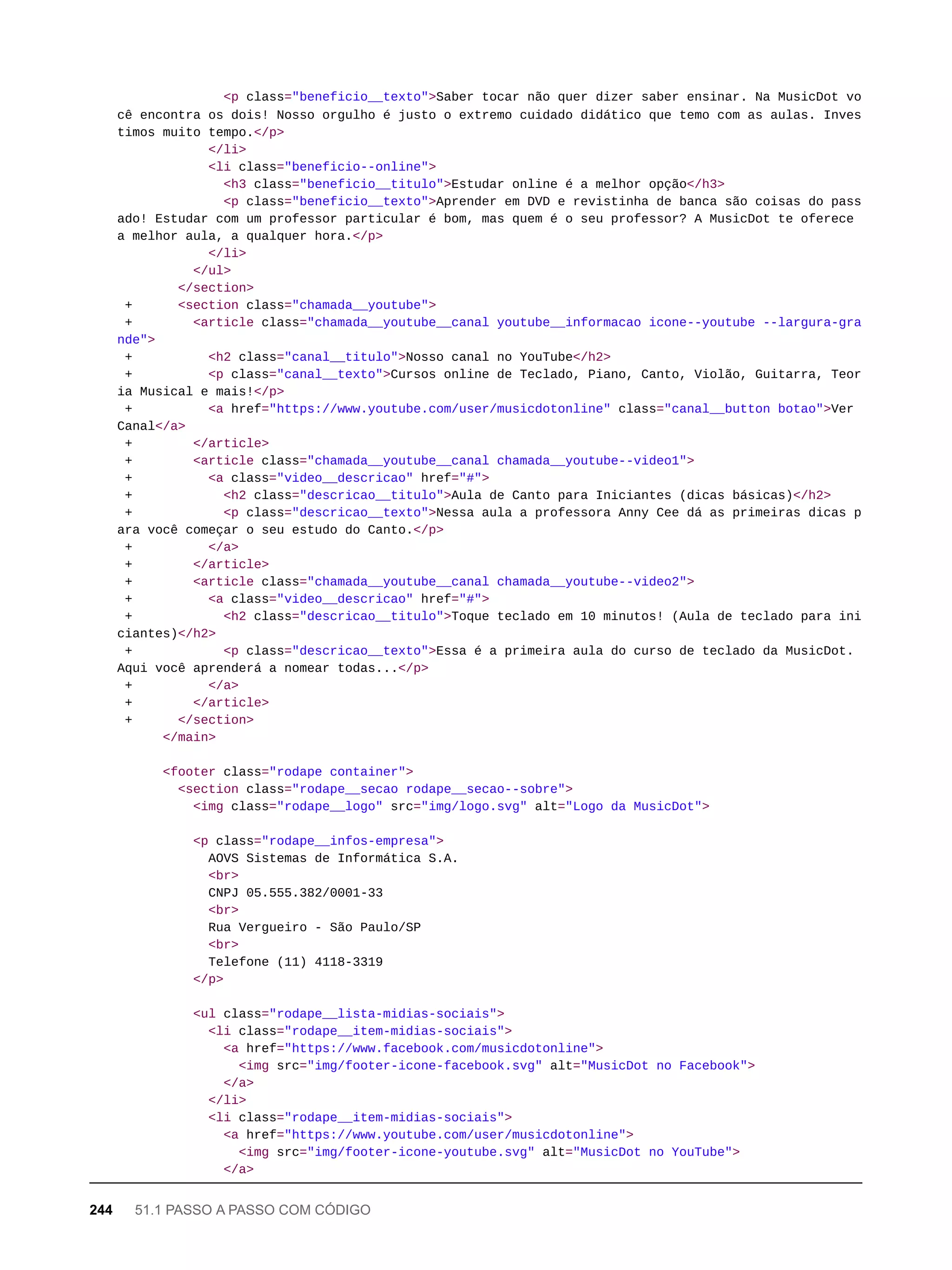 <p class="beneficio__texto">Saber tocar não quer dizer saber ensinar. Na MusicDot vo
cê encontra os dois! Nosso orgulho é justo o extremo cuidado didático que temo com as aulas. Inves
timos muito tempo.</p>
</li>
<li class="beneficio--online">
<h3 class="beneficio__titulo">Estudar online é a melhor opção</h3>
<p class="beneficio__texto">Aprender em DVD e revistinha de banca são coisas do pass
ado! Estudar com um professor particular é bom, mas quem é o seu professor? A MusicDot te oferece
a melhor aula, a qualquer hora.</p>
</li>
</ul>
</section>
+ <section class="chamada__youtube">
+ <article class="chamada__youtube__canal youtube__informacao icone--youtube --largura-gra
nde">
+ <h2 class="canal__titulo">Nosso canal no YouTube</h2>
+ <p class="canal__texto">Cursos online de Teclado, Piano, Canto, Violão, Guitarra, Teor
ia Musical e mais!</p>
+ <a href="https://www.youtube.com/user/musicdotonline" class="canal__button botao">Ver
Canal</a>
+ </article>
+ <article class="chamada__youtube__canal chamada__youtube--video1">
+ <a class="video__descricao" href="#">
+ <h2 class="descricao__titulo">Aula de Canto para Iniciantes (dicas básicas)</h2>
+ <p class="descricao__texto">Nessa aula a professora Anny Cee dá as primeiras dicas p
ara você começar o seu estudo do Canto.</p>
+ </a>
+ </article>
+ <article class="chamada__youtube__canal chamada__youtube--video2">
+ <a class="video__descricao" href="#">
+ <h2 class="descricao__titulo">Toque teclado em 10 minutos! (Aula de teclado para ini
ciantes)</h2>
+ <p class="descricao__texto">Essa é a primeira aula do curso de teclado da MusicDot.
Aqui você aprenderá a nomear todas...</p>
+ </a>
+ </article>
+ </section>
</main>
<footer class="rodape container">
<section class="rodape__secao rodape__secao--sobre">
<img class="rodape__logo" src="img/logo.svg" alt="Logo da MusicDot">
<p class="rodape__infos-empresa">
AOVS Sistemas de Informática S.A.
<br>
CNPJ 05.555.382/0001-33
<br>
Rua Vergueiro - São Paulo/SP
<br>
Telefone (11) 4118-3319
</p>
<ul class="rodape__lista-midias-sociais">
<li class="rodape__item-midias-sociais">
<a href="https://www.facebook.com/musicdotonline">
<img src="img/footer-icone-facebook.svg" alt="MusicDot no Facebook">
</a>
</li>
<li class="rodape__item-midias-sociais">
<a href="https://www.youtube.com/user/musicdotonline">
<img src="img/footer-icone-youtube.svg" alt="MusicDot no YouTube">
</a>
244 51.1 PASSO A PASSO COM CÓDIGO
 