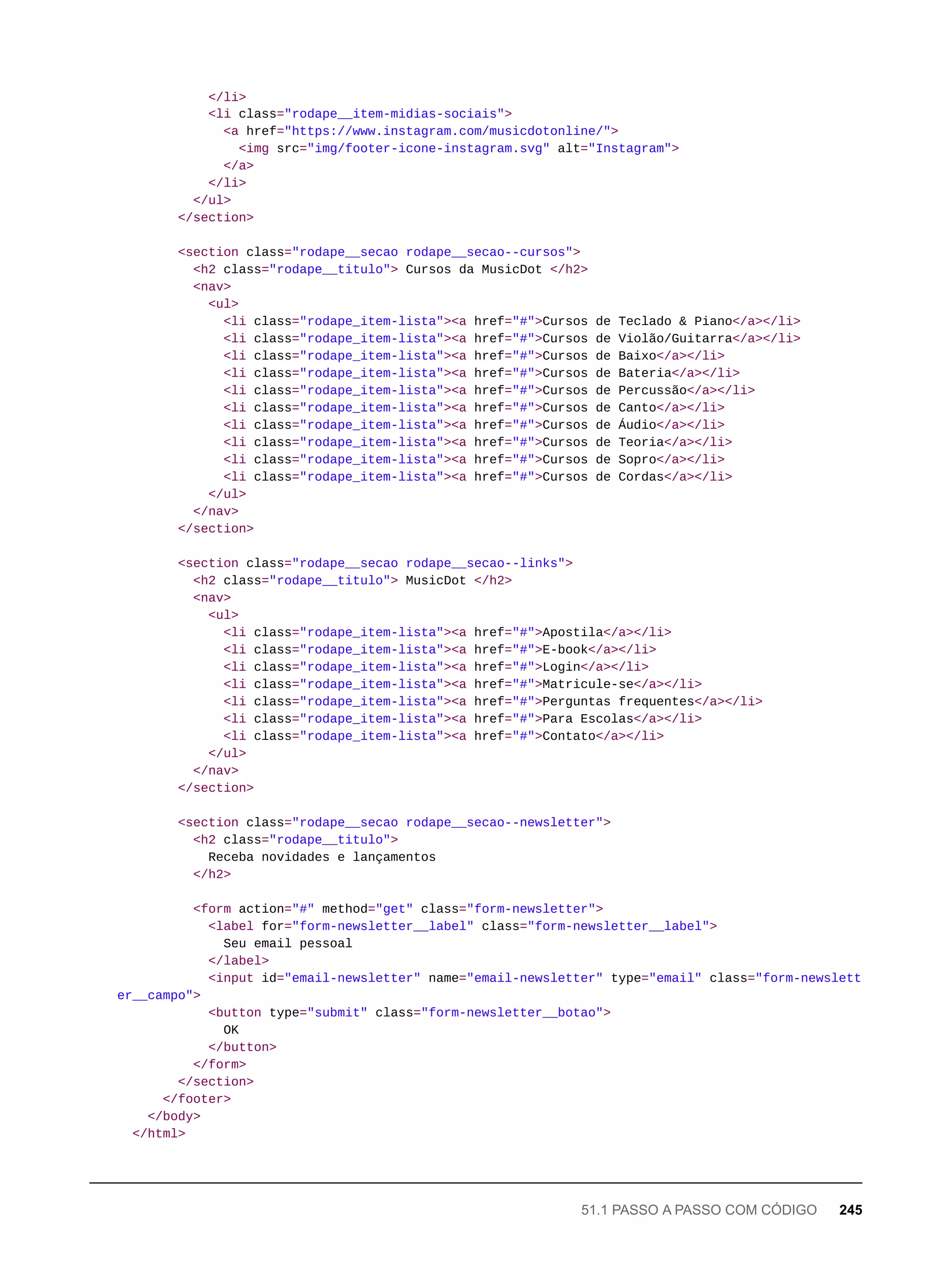 </li>
<li class="rodape__item-midias-sociais">
<a href="https://www.instagram.com/musicdotonline/">
<img src="img/footer-icone-instagram.svg" alt="Instagram">
</a>
</li>
</ul>
</section>
<section class="rodape__secao rodape__secao--cursos">
<h2 class="rodape__titulo"> Cursos da MusicDot </h2>
<nav>
<ul>
<li class="rodape_item-lista"><a href="#">Cursos de Teclado & Piano</a></li>
<li class="rodape_item-lista"><a href="#">Cursos de Violão/Guitarra</a></li>
<li class="rodape_item-lista"><a href="#">Cursos de Baixo</a></li>
<li class="rodape_item-lista"><a href="#">Cursos de Bateria</a></li>
<li class="rodape_item-lista"><a href="#">Cursos de Percussão</a></li>
<li class="rodape_item-lista"><a href="#">Cursos de Canto</a></li>
<li class="rodape_item-lista"><a href="#">Cursos de Áudio</a></li>
<li class="rodape_item-lista"><a href="#">Cursos de Teoria</a></li>
<li class="rodape_item-lista"><a href="#">Cursos de Sopro</a></li>
<li class="rodape_item-lista"><a href="#">Cursos de Cordas</a></li>
</ul>
</nav>
</section>
<section class="rodape__secao rodape__secao--links">
<h2 class="rodape__titulo"> MusicDot </h2>
<nav>
<ul>
<li class="rodape_item-lista"><a href="#">Apostila</a></li>
<li class="rodape_item-lista"><a href="#">E-book</a></li>
<li class="rodape_item-lista"><a href="#">Login</a></li>
<li class="rodape_item-lista"><a href="#">Matricule-se</a></li>
<li class="rodape_item-lista"><a href="#">Perguntas frequentes</a></li>
<li class="rodape_item-lista"><a href="#">Para Escolas</a></li>
<li class="rodape_item-lista"><a href="#">Contato</a></li>
</ul>
</nav>
</section>
<section class="rodape__secao rodape__secao--newsletter">
<h2 class="rodape__titulo">
Receba novidades e lançamentos
</h2>
<form action="#" method="get" class="form-newsletter">
<label for="form-newsletter__label" class="form-newsletter__label">
Seu email pessoal
</label>
<input id="email-newsletter" name="email-newsletter" type="email" class="form-newslett
er__campo">
<button type="submit" class="form-newsletter__botao">
OK
</button>
</form>
</section>
</footer>
</body>
</html>
51.1 PASSO A PASSO COM CÓDIGO 245
 