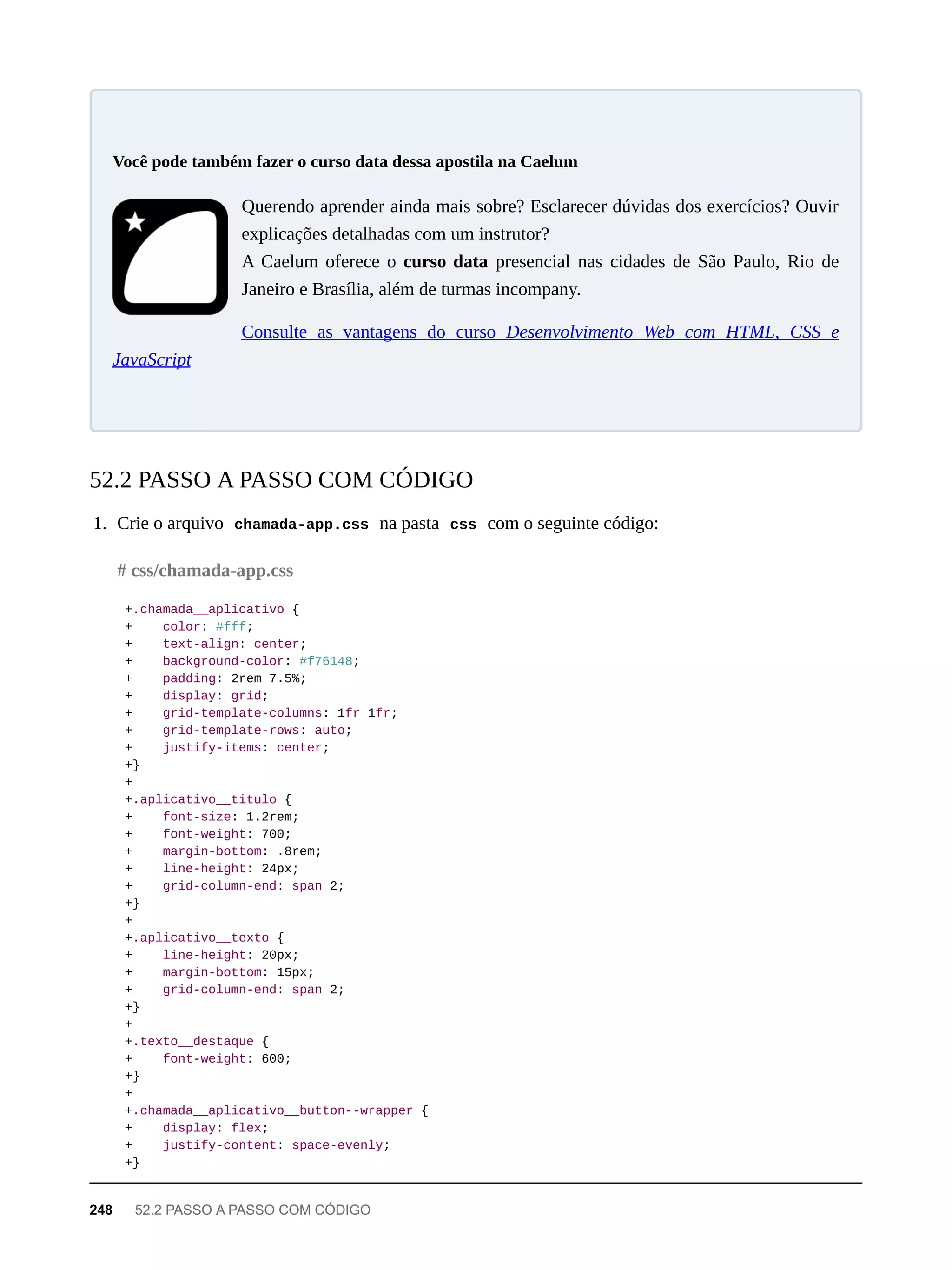 Querendo aprender ainda mais sobre? Esclarecer dúvidas dos exercícios? Ouvir
explicações detalhadas com um instrutor?
A Caelum oferece o curso data presencial nas cidades de São Paulo, Rio de
Janeiro e Brasília, além de turmas incompany.
Consulte as vantagens do curso Desenvolvimento Web com HTML, CSS e
JavaScript
1. Crie o arquivo chamada-app.css na pasta css com o seguinte código:
+.chamada__aplicativo {
+ color: #fff;
+ text-align: center;
+ background-color: #f76148;
+ padding: 2rem 7.5%;
+ display: grid;
+ grid-template-columns: 1fr 1fr;
+ grid-template-rows: auto;
+ justify-items: center;
+}
+
+.aplicativo__titulo {
+ font-size: 1.2rem;
+ font-weight: 700;
+ margin-bottom: .8rem;
+ line-height: 24px;
+ grid-column-end: span 2;
+}
+
+.aplicativo__texto {
+ line-height: 20px;
+ margin-bottom: 15px;
+ grid-column-end: span 2;
+}
+
+.texto__destaque {
+ font-weight: 600;
+}
+
+.chamada__aplicativo__button--wrapper {
+ display: flex;
+ justify-content: space-evenly;
+}
Você pode também fazer o curso data dessa apostila na Caelum
52.2 PASSO A PASSO COM CÓDIGO
# css/chamada-app.css
248 52.2 PASSO A PASSO COM CÓDIGO
 