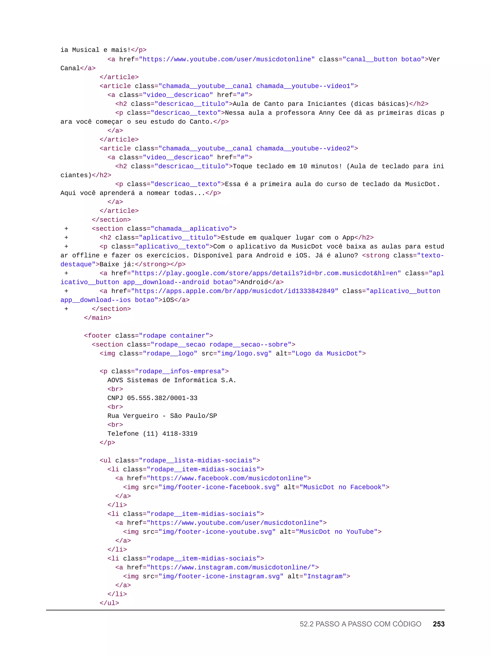 ia Musical e mais!</p>
<a href="https://www.youtube.com/user/musicdotonline" class="canal__button botao">Ver
Canal</a>
</article>
<article class="chamada__youtube__canal chamada__youtube--video1">
<a class="video__descricao" href="#">
<h2 class="descricao__titulo">Aula de Canto para Iniciantes (dicas básicas)</h2>
<p class="descricao__texto">Nessa aula a professora Anny Cee dá as primeiras dicas p
ara você começar o seu estudo do Canto.</p>
</a>
</article>
<article class="chamada__youtube__canal chamada__youtube--video2">
<a class="video__descricao" href="#">
<h2 class="descricao__titulo">Toque teclado em 10 minutos! (Aula de teclado para ini
ciantes)</h2>
<p class="descricao__texto">Essa é a primeira aula do curso de teclado da MusicDot.
Aqui você aprenderá a nomear todas...</p>
</a>
</article>
</section>
+ <section class="chamada__aplicativo">
+ <h2 class="aplicativo__titulo">Estude em qualquer lugar com o App</h2>
+ <p class="aplicativo__texto">Com o aplicativo da MusicDot você baixa as aulas para estud
ar offline e fazer os exercícios. Disponível para Android e iOS. Já é aluno? <strong class="texto-
destaque">Baixe já:</strong></p>
+ <a href="https://play.google.com/store/apps/details?id=br.com.musicdot&hl=en" class="apl
icativo__button app__download--android botao">Android</a>
+ <a href="https://apps.apple.com/br/app/musicdot/id1333842849" class="aplicativo__button
app__download--ios botao">iOS</a>
+ </section>
</main>
<footer class="rodape container">
<section class="rodape__secao rodape__secao--sobre">
<img class="rodape__logo" src="img/logo.svg" alt="Logo da MusicDot">
<p class="rodape__infos-empresa">
AOVS Sistemas de Informática S.A.
<br>
CNPJ 05.555.382/0001-33
<br>
Rua Vergueiro - São Paulo/SP
<br>
Telefone (11) 4118-3319
</p>
<ul class="rodape__lista-midias-sociais">
<li class="rodape__item-midias-sociais">
<a href="https://www.facebook.com/musicdotonline">
<img src="img/footer-icone-facebook.svg" alt="MusicDot no Facebook">
</a>
</li>
<li class="rodape__item-midias-sociais">
<a href="https://www.youtube.com/user/musicdotonline">
<img src="img/footer-icone-youtube.svg" alt="MusicDot no YouTube">
</a>
</li>
<li class="rodape__item-midias-sociais">
<a href="https://www.instagram.com/musicdotonline/">
<img src="img/footer-icone-instagram.svg" alt="Instagram">
</a>
</li>
</ul>
52.2 PASSO A PASSO COM CÓDIGO 253
 