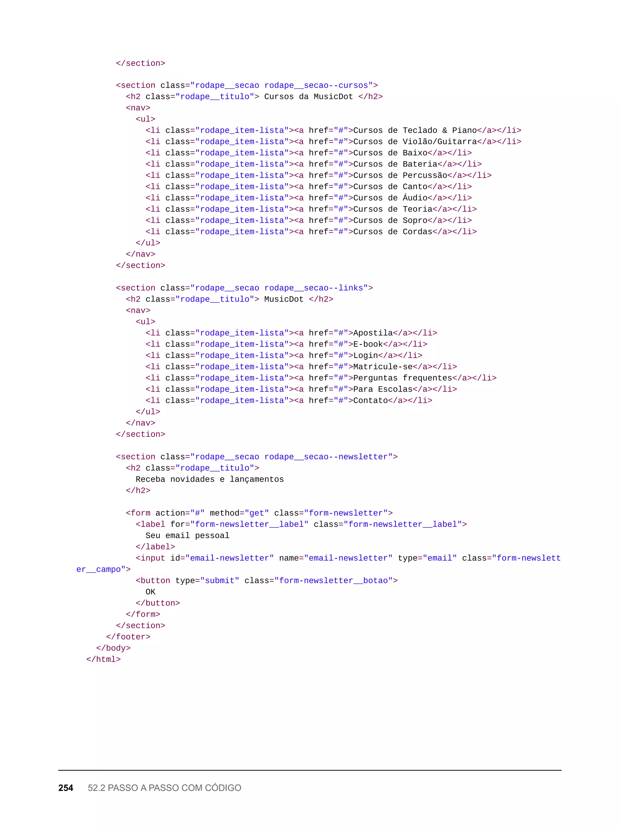 </section>
<section class="rodape__secao rodape__secao--cursos">
<h2 class="rodape__titulo"> Cursos da MusicDot </h2>
<nav>
<ul>
<li class="rodape_item-lista"><a href="#">Cursos de Teclado & Piano</a></li>
<li class="rodape_item-lista"><a href="#">Cursos de Violão/Guitarra</a></li>
<li class="rodape_item-lista"><a href="#">Cursos de Baixo</a></li>
<li class="rodape_item-lista"><a href="#">Cursos de Bateria</a></li>
<li class="rodape_item-lista"><a href="#">Cursos de Percussão</a></li>
<li class="rodape_item-lista"><a href="#">Cursos de Canto</a></li>
<li class="rodape_item-lista"><a href="#">Cursos de Áudio</a></li>
<li class="rodape_item-lista"><a href="#">Cursos de Teoria</a></li>
<li class="rodape_item-lista"><a href="#">Cursos de Sopro</a></li>
<li class="rodape_item-lista"><a href="#">Cursos de Cordas</a></li>
</ul>
</nav>
</section>
<section class="rodape__secao rodape__secao--links">
<h2 class="rodape__titulo"> MusicDot </h2>
<nav>
<ul>
<li class="rodape_item-lista"><a href="#">Apostila</a></li>
<li class="rodape_item-lista"><a href="#">E-book</a></li>
<li class="rodape_item-lista"><a href="#">Login</a></li>
<li class="rodape_item-lista"><a href="#">Matricule-se</a></li>
<li class="rodape_item-lista"><a href="#">Perguntas frequentes</a></li>
<li class="rodape_item-lista"><a href="#">Para Escolas</a></li>
<li class="rodape_item-lista"><a href="#">Contato</a></li>
</ul>
</nav>
</section>
<section class="rodape__secao rodape__secao--newsletter">
<h2 class="rodape__titulo">
Receba novidades e lançamentos
</h2>
<form action="#" method="get" class="form-newsletter">
<label for="form-newsletter__label" class="form-newsletter__label">
Seu email pessoal
</label>
<input id="email-newsletter" name="email-newsletter" type="email" class="form-newslett
er__campo">
<button type="submit" class="form-newsletter__botao">
OK
</button>
</form>
</section>
</footer>
</body>
</html>
254 52.2 PASSO A PASSO COM CÓDIGO
 