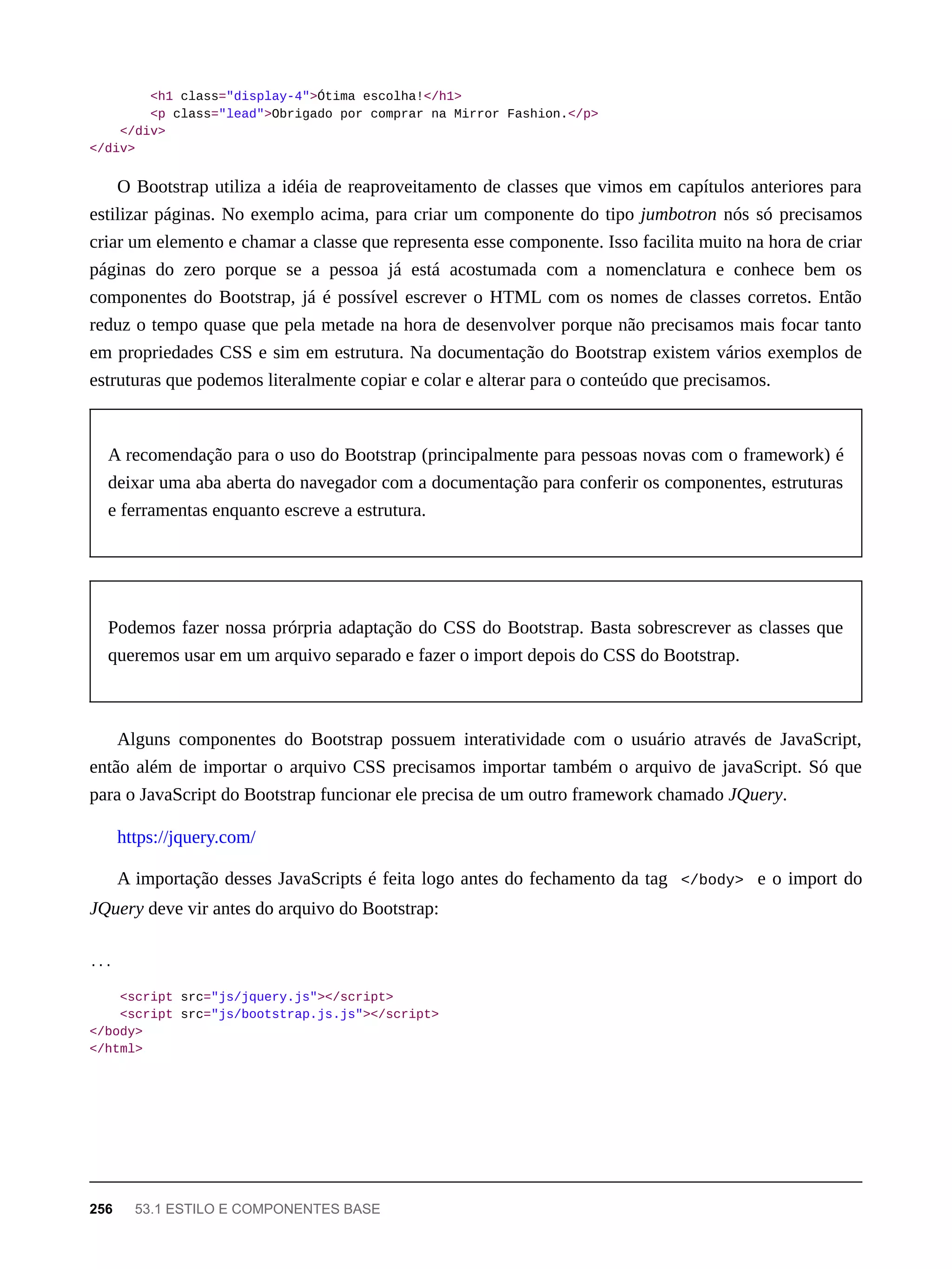 <h1 class="display-4">Ótima escolha!</h1>
<p class="lead">Obrigado por comprar na Mirror Fashion.</p>
</div>
</div>
O Bootstrap utiliza a idéia de reaproveitamento de classes que vimos em capítulos anteriores para
estilizar páginas. No exemplo acima, para criar um componente do tipo jumbotron nós só precisamos
criar um elemento e chamar a classe que representa esse componente. Isso facilita muito na hora de criar
páginas do zero porque se a pessoa já está acostumada com a nomenclatura e conhece bem os
componentes do Bootstrap, já é possível escrever o HTML com os nomes de classes corretos. Então
reduz o tempo quase que pela metade na hora de desenvolver porque não precisamos mais focar tanto
em propriedades CSS e sim em estrutura. Na documentação do Bootstrap existem vários exemplos de
estruturas que podemos literalmente copiar e colar e alterar para o conteúdo que precisamos.
A recomendação para o uso do Bootstrap (principalmente para pessoas novas com o framework) é
deixar uma aba aberta do navegador com a documentação para conferir os componentes, estruturas
e ferramentas enquanto escreve a estrutura.
Podemos fazer nossa prórpria adaptação do CSS do Bootstrap. Basta sobrescrever as classes que
queremos usar em um arquivo separado e fazer o import depois do CSS do Bootstrap.
Alguns componentes do Bootstrap possuem interatividade com o usuário através de JavaScript,
então além de importar o arquivo CSS precisamos importar também o arquivo de javaScript. Só que
para o JavaScript do Bootstrap funcionar ele precisa de um outro framework chamado JQuery.
https://jquery.com/
A importação desses JavaScripts é feita logo antes do fechamento da tag </body> e o import do
JQuery deve vir antes do arquivo do Bootstrap:
...
<script src="js/jquery.js"></script>
<script src="js/bootstrap.js.js"></script>
</body>
</html>
256 53.1 ESTILO E COMPONENTES BASE
 