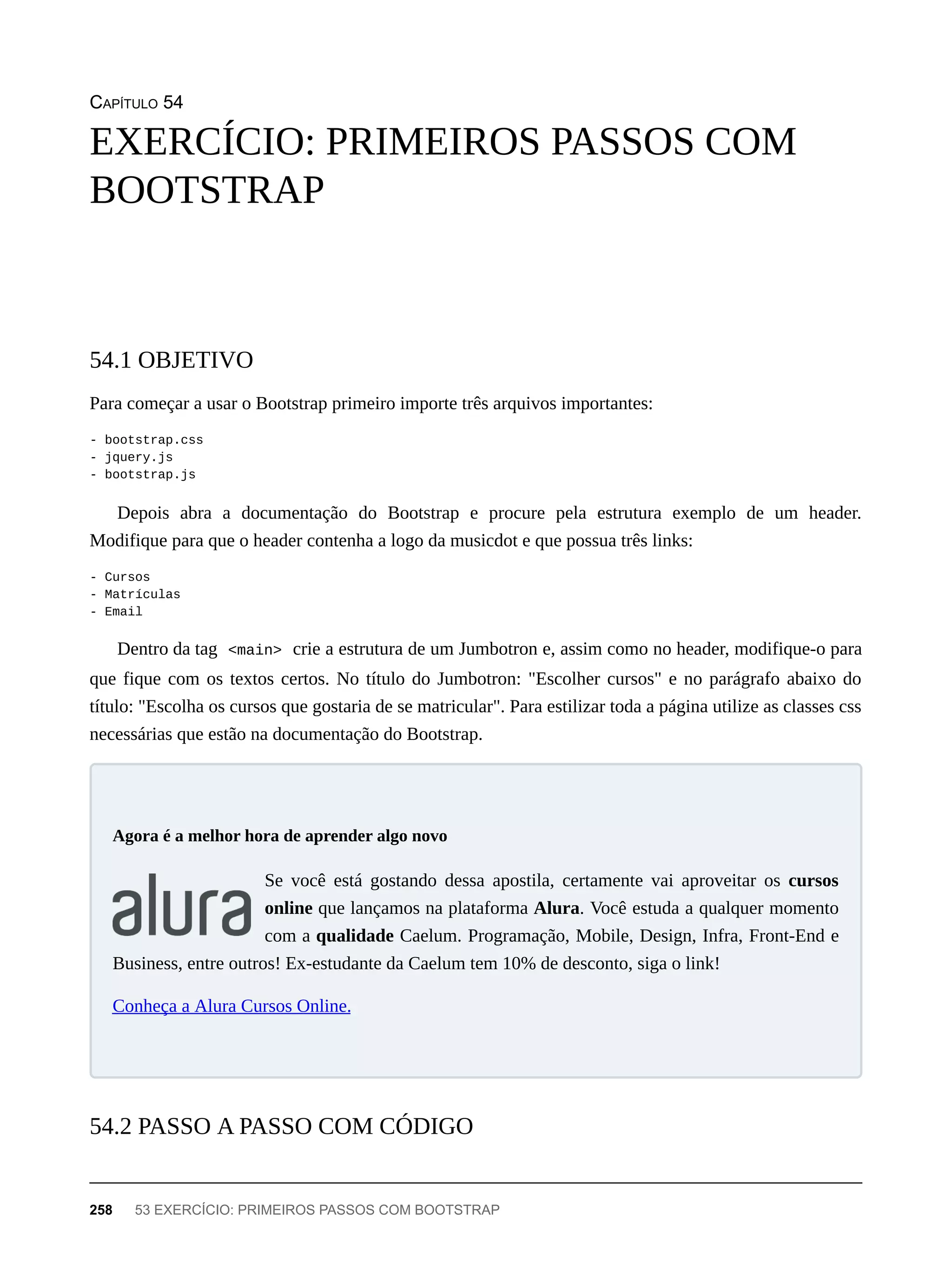 CAPÍTULO 54
Para começar a usar o Bootstrap primeiro importe três arquivos importantes:
- bootstrap.css
- jquery.js
- bootstrap.js
Depois abra a documentação do Bootstrap e procure pela estrutura exemplo de um header.
Modifique para que o header contenha a logo da musicdot e que possua três links:
- Cursos
- Matrículas
- Email
Dentro da tag <main> crie a estrutura de um Jumbotron e, assim como no header, modifique-o para
que fique com os textos certos. No título do Jumbotron: "Escolher cursos" e no parágrafo abaixo do
título: "Escolha os cursos que gostaria de se matricular". Para estilizar toda a página utilize as classes css
necessárias que estão na documentação do Bootstrap.
Se você está gostando dessa apostila, certamente vai aproveitar os cursos
online que lançamos na plataforma Alura. Você estuda a qualquer momento
com a qualidade Caelum. Programação, Mobile, Design, Infra, Front-End e
Business, entre outros! Ex-estudante da Caelum tem 10% de desconto, siga o link!
Conheça a Alura Cursos Online.
EXERCÍCIO: PRIMEIROS PASSOS COM
BOOTSTRAP
54.1 OBJETIVO
Agora é a melhor hora de aprender algo novo
54.2 PASSO A PASSO COM CÓDIGO
258 53 EXERCÍCIO: PRIMEIROS PASSOS COM BOOTSTRAP
 