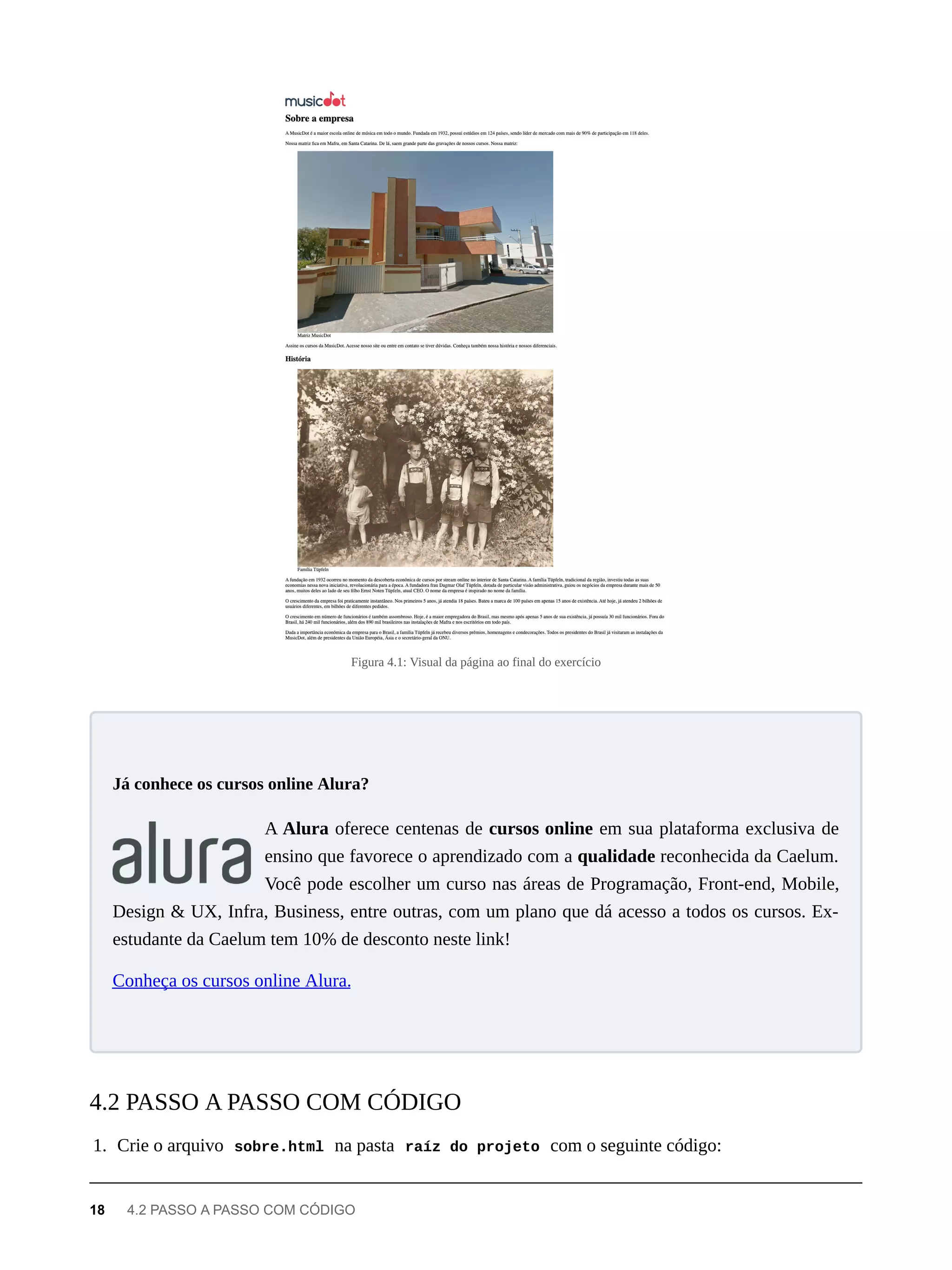 Figura 4.1: Visual da página ao final do exercício
A Alura oferece centenas de cursos online em sua plataforma exclusiva de
ensino que favorece o aprendizado com a qualidade reconhecida da Caelum.
Você pode escolher um curso nas áreas de Programação, Front-end, Mobile,
Design & UX, Infra, Business, entre outras, com um plano que dá acesso a todos os cursos. Ex-
estudante da Caelum tem 10% de desconto neste link!
Conheça os cursos online Alura.
1. Crie o arquivo sobre.html na pasta raíz do projeto com o seguinte código:
Já conhece os cursos online Alura?
4.2 PASSO A PASSO COM CÓDIGO
18 4.2 PASSO A PASSO COM CÓDIGO
 