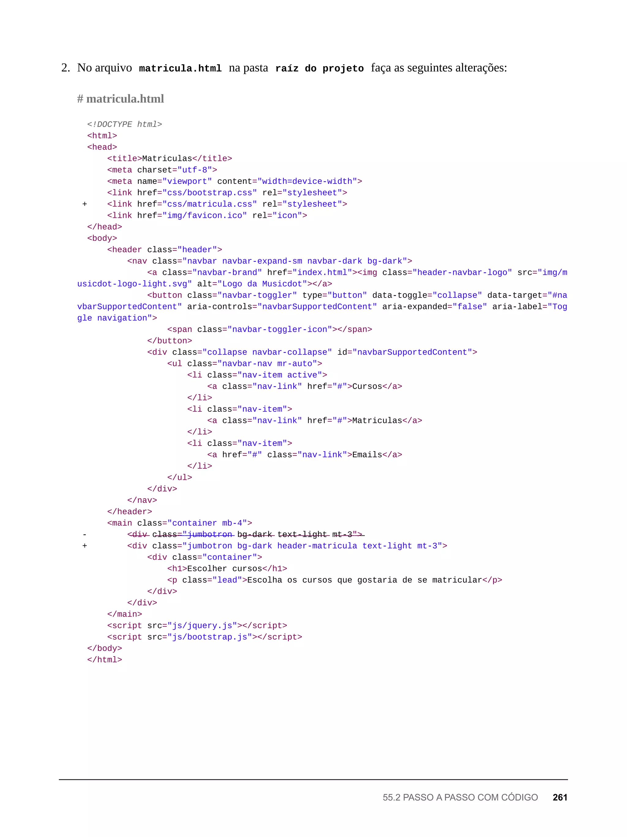 2. No arquivo matricula.html na pasta raíz do projeto faça as seguintes alterações:
<!DOCTYPE html>
<html>
<head>
<title>Matriculas</title>
<meta charset="utf-8">
<meta name="viewport" content="width=device-width">
<link href="css/bootstrap.css" rel="stylesheet">
+ <link href="css/matricula.css" rel="stylesheet">
<link href="img/favicon.ico" rel="icon">
</head>
<body>
<header class="header">
<nav class="navbar navbar-expand-sm navbar-dark bg-dark">
<a class="navbar-brand" href="index.html"><img class="header-navbar-logo" src="img/m
usicdot-logo-light.svg" alt="Logo da Musicdot"></a>
<button class="navbar-toggler" type="button" data-toggle="collapse" data-target="#na
vbarSupportedContent" aria-controls="navbarSupportedContent" aria-expanded="false" aria-label="Tog
gle navigation">
<span class="navbar-toggler-icon"></span>
</button>
<div class="collapse navbar-collapse" id="navbarSupportedContent">
<ul class="navbar-nav mr-auto">
<li class="nav-item active">
<a class="nav-link" href="#">Cursos</a>
</li>
<li class="nav-item">
<a class="nav-link" href="#">Matriculas</a>
</li>
<li class="nav-item">
<a href="#" class="nav-link">Emails</a>
</li>
</ul>
</div>
</nav>
</header>
<main class="container mb-4">
- <̶d̶i̶v̶ c̶l̶a̶s̶s̶=̶"̶j̶u̶m̶b̶o̶t̶r̶o̶n̶ b̶g̶-̶d̶a̶r̶k̶ t̶e̶x̶t̶-̶l̶i̶g̶h̶t̶ m̶t̶-̶3̶"̶>̶
+ <div class="jumbotron bg-dark header-matricula text-light mt-3">
<div class="container">
<h1>Escolher cursos</h1>
<p class="lead">Escolha os cursos que gostaria de se matricular</p>
</div>
</div>
</main>
<script src="js/jquery.js"></script>
<script src="js/bootstrap.js"></script>
</body>
</html>
# matricula.html
55.2 PASSO A PASSO COM CÓDIGO 261
 