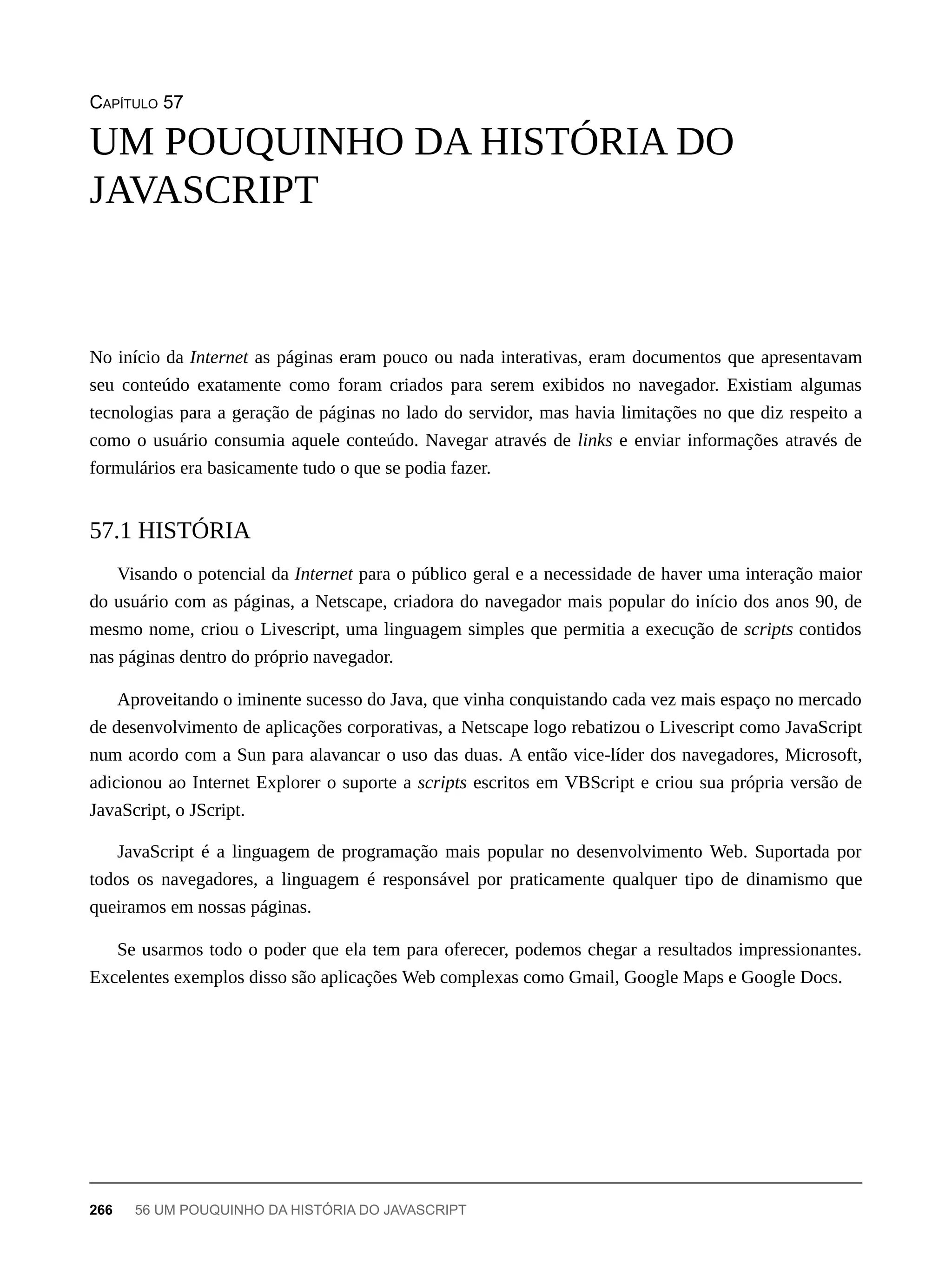 CAPÍTULO 57
No início da Internet as páginas eram pouco ou nada interativas, eram documentos que apresentavam
seu conteúdo exatamente como foram criados para serem exibidos no navegador. Existiam algumas
tecnologias para a geração de páginas no lado do servidor, mas havia limitações no que diz respeito a
como o usuário consumia aquele conteúdo. Navegar através de links e enviar informações através de
formulários era basicamente tudo o que se podia fazer.
Visando o potencial da Internet para o público geral e a necessidade de haver uma interação maior
do usuário com as páginas, a Netscape, criadora do navegador mais popular do início dos anos 90, de
mesmo nome, criou o Livescript, uma linguagem simples que permitia a execução de scripts contidos
nas páginas dentro do próprio navegador.
Aproveitando o iminente sucesso do Java, que vinha conquistando cada vez mais espaço no mercado
de desenvolvimento de aplicações corporativas, a Netscape logo rebatizou o Livescript como JavaScript
num acordo com a Sun para alavancar o uso das duas. A então vice-líder dos navegadores, Microsoft,
adicionou ao Internet Explorer o suporte a scripts escritos em VBScript e criou sua própria versão de
JavaScript, o JScript.
JavaScript é a linguagem de programação mais popular no desenvolvimento Web. Suportada por
todos os navegadores, a linguagem é responsável por praticamente qualquer tipo de dinamismo que
queiramos em nossas páginas.
Se usarmos todo o poder que ela tem para oferecer, podemos chegar a resultados impressionantes.
Excelentes exemplos disso são aplicações Web complexas como Gmail, Google Maps e Google Docs.
UM POUQUINHO DA HISTÓRIA DO
JAVASCRIPT
57.1 HISTÓRIA
266 56 UM POUQUINHO DA HISTÓRIA DO JAVASCRIPT
 