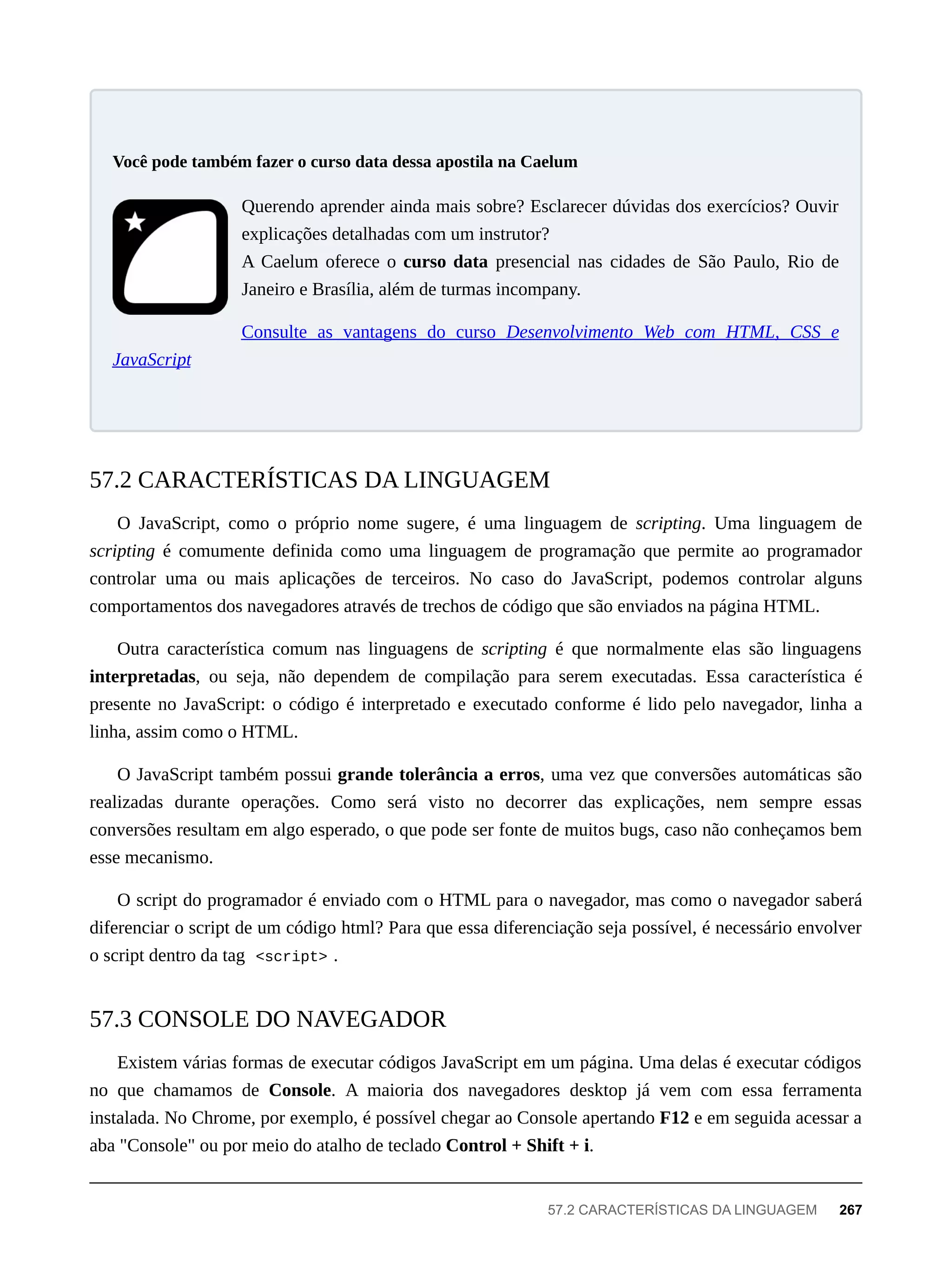 Querendo aprender ainda mais sobre? Esclarecer dúvidas dos exercícios? Ouvir
explicações detalhadas com um instrutor?
A Caelum oferece o curso data presencial nas cidades de São Paulo, Rio de
Janeiro e Brasília, além de turmas incompany.
Consulte as vantagens do curso Desenvolvimento Web com HTML, CSS e
JavaScript
O JavaScript, como o próprio nome sugere, é uma linguagem de scripting. Uma linguagem de
scripting é comumente definida como uma linguagem de programação que permite ao programador
controlar uma ou mais aplicações de terceiros. No caso do JavaScript, podemos controlar alguns
comportamentos dos navegadores através de trechos de código que são enviados na página HTML.
Outra característica comum nas linguagens de scripting é que normalmente elas são linguagens
interpretadas, ou seja, não dependem de compilação para serem executadas. Essa característica é
presente no JavaScript: o código é interpretado e executado conforme é lido pelo navegador, linha a
linha, assim como o HTML.
O JavaScript também possui grande tolerância a erros, uma vez que conversões automáticas são
realizadas durante operações. Como será visto no decorrer das explicações, nem sempre essas
conversões resultam em algo esperado, o que pode ser fonte de muitos bugs, caso não conheçamos bem
esse mecanismo.
O script do programador é enviado com o HTML para o navegador, mas como o navegador saberá
diferenciar o script de um código html? Para que essa diferenciação seja possível, é necessário envolver
o script dentro da tag <script> .
Existem várias formas de executar códigos JavaScript em um página. Uma delas é executar códigos
no que chamamos de Console. A maioria dos navegadores desktop já vem com essa ferramenta
instalada. No Chrome, por exemplo, é possível chegar ao Console apertando F12 e em seguida acessar a
aba "Console" ou por meio do atalho de teclado Control + Shift + i.
Você pode também fazer o curso data dessa apostila na Caelum
57.2 CARACTERÍSTICAS DA LINGUAGEM
57.3 CONSOLE DO NAVEGADOR
57.2 CARACTERÍSTICAS DA LINGUAGEM 267
 