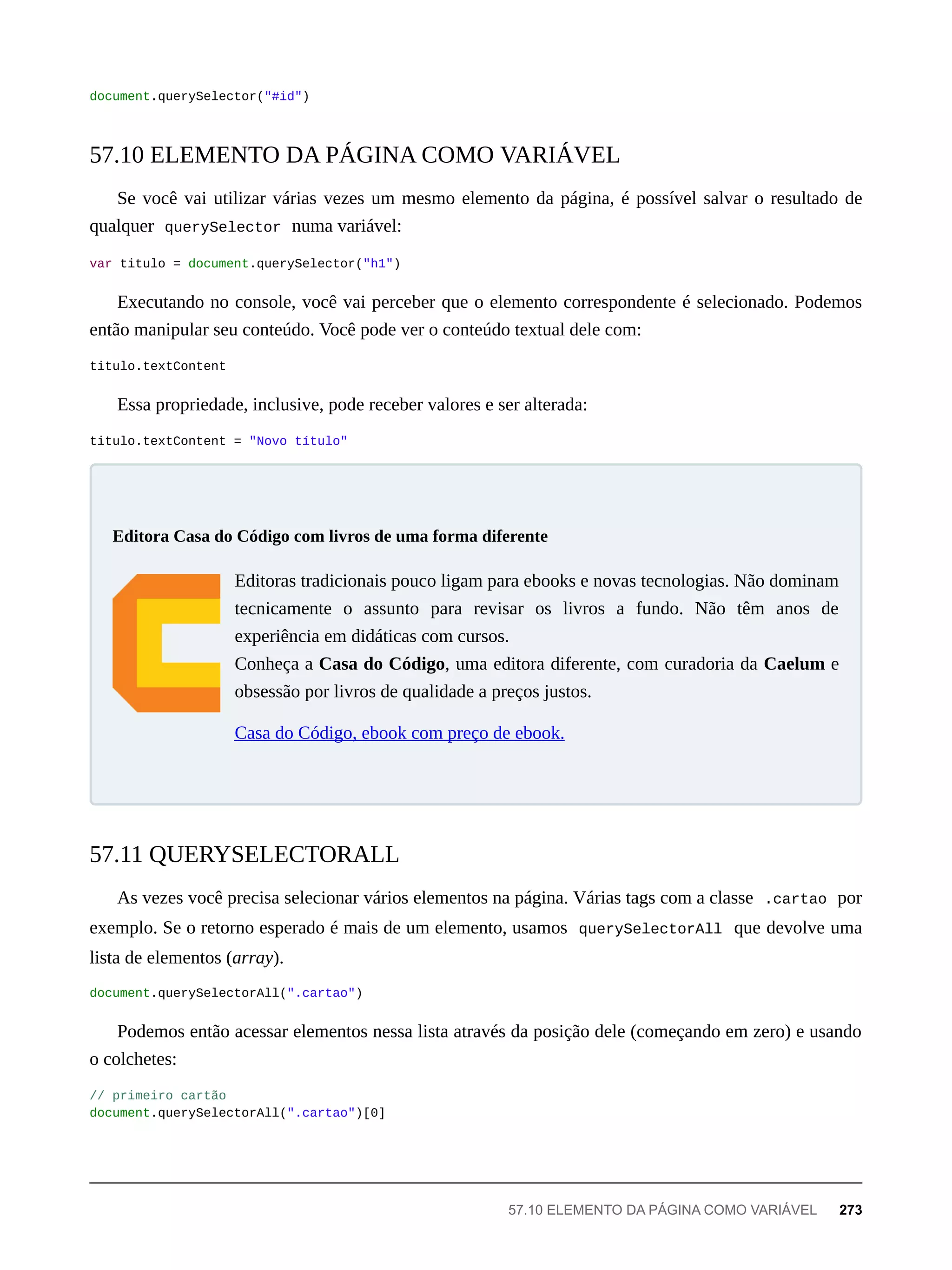 document.querySelector("#id")
Se você vai utilizar várias vezes um mesmo elemento da página, é possível salvar o resultado de
qualquer querySelector numa variável:
var titulo = document.querySelector("h1")
Executando no console, você vai perceber que o elemento correspondente é selecionado. Podemos
então manipular seu conteúdo. Você pode ver o conteúdo textual dele com:
titulo.textContent
Essa propriedade, inclusive, pode receber valores e ser alterada:
titulo.textContent = "Novo título"
Editoras tradicionais pouco ligam para ebooks e novas tecnologias. Não dominam
tecnicamente o assunto para revisar os livros a fundo. Não têm anos de
experiência em didáticas com cursos.
Conheça a Casa do Código, uma editora diferente, com curadoria da Caelum e
obsessão por livros de qualidade a preços justos.
Casa do Código, ebook com preço de ebook.
As vezes você precisa selecionar vários elementos na página. Várias tags com a classe .cartao por
exemplo. Se o retorno esperado é mais de um elemento, usamos querySelectorAll que devolve uma
lista de elementos (array).
document.querySelectorAll(".cartao")
Podemos então acessar elementos nessa lista através da posição dele (começando em zero) e usando
o colchetes:
// primeiro cartão
document.querySelectorAll(".cartao")[0]
57.10 ELEMENTO DA PÁGINA COMO VARIÁVEL
Editora Casa do Código com livros de uma forma diferente
57.11 QUERYSELECTORALL
57.10 ELEMENTO DA PÁGINA COMO VARIÁVEL 273
 