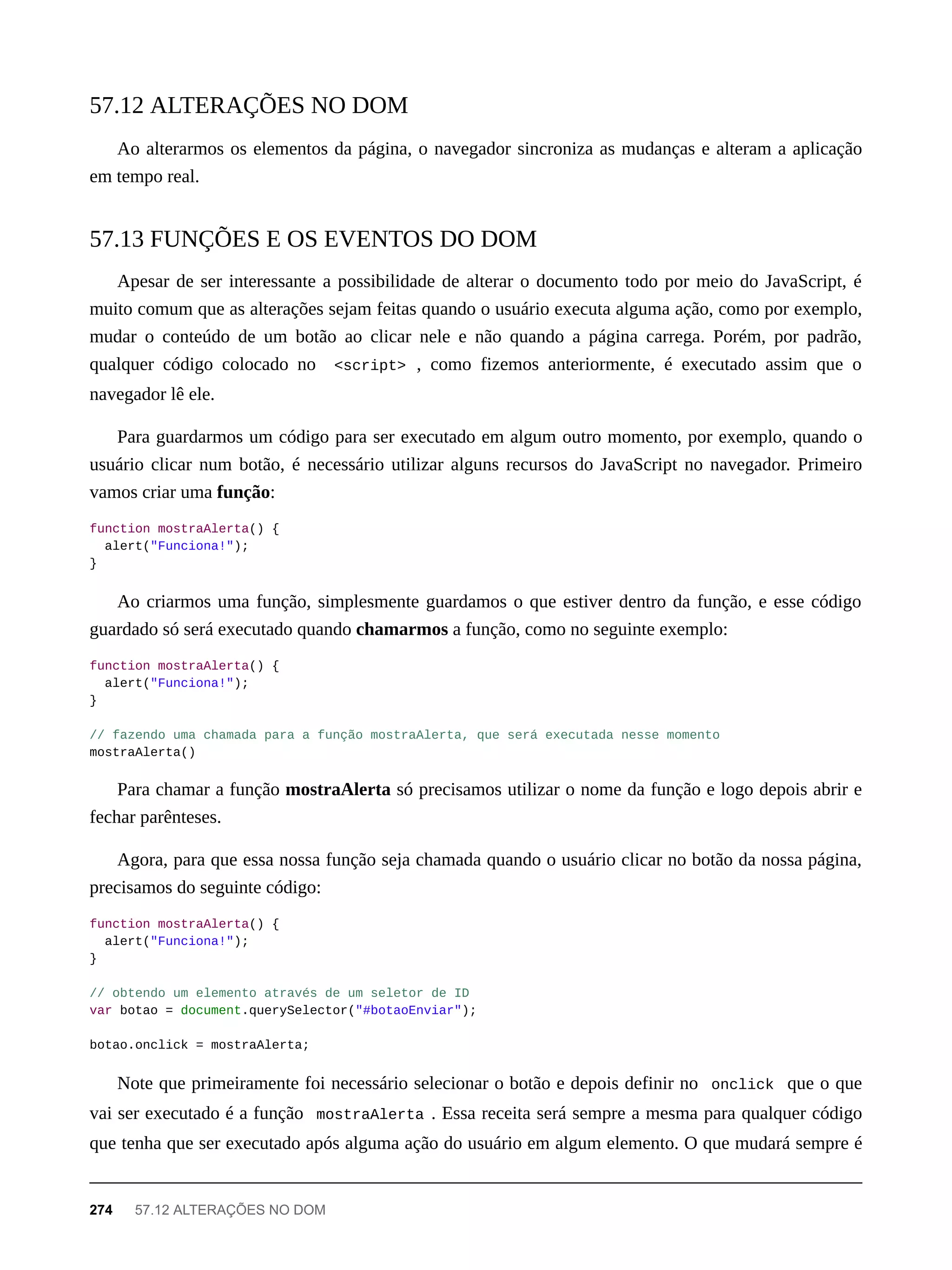 Ao alterarmos os elementos da página, o navegador sincroniza as mudanças e alteram a aplicação
em tempo real.
Apesar de ser interessante a possibilidade de alterar o documento todo por meio do JavaScript, é
muito comum que as alterações sejam feitas quando o usuário executa alguma ação, como por exemplo,
mudar o conteúdo de um botão ao clicar nele e não quando a página carrega. Porém, por padrão,
qualquer código colocado no <script> , como fizemos anteriormente, é executado assim que o
navegador lê ele.
Para guardarmos um código para ser executado em algum outro momento, por exemplo, quando o
usuário clicar num botão, é necessário utilizar alguns recursos do JavaScript no navegador. Primeiro
vamos criar uma função:
function mostraAlerta() {
alert("Funciona!");
}
Ao criarmos uma função, simplesmente guardamos o que estiver dentro da função, e esse código
guardado só será executado quando chamarmos a função, como no seguinte exemplo:
function mostraAlerta() {
alert("Funciona!");
}
// fazendo uma chamada para a função mostraAlerta, que será executada nesse momento
mostraAlerta()
Para chamar a função mostraAlerta só precisamos utilizar o nome da função e logo depois abrir e
fechar parênteses.
Agora, para que essa nossa função seja chamada quando o usuário clicar no botão da nossa página,
precisamos do seguinte código:
function mostraAlerta() {
alert("Funciona!");
}
// obtendo um elemento através de um seletor de ID
var botao = document.querySelector("#botaoEnviar");
botao.onclick = mostraAlerta;
Note que primeiramente foi necessário selecionar o botão e depois definir no onclick que o que
vai ser executado é a função mostraAlerta . Essa receita será sempre a mesma para qualquer código
que tenha que ser executado após alguma ação do usuário em algum elemento. O que mudará sempre é
57.12 ALTERAÇÕES NO DOM
57.13 FUNÇÕES E OS EVENTOS DO DOM
274 57.12 ALTERAÇÕES NO DOM
 