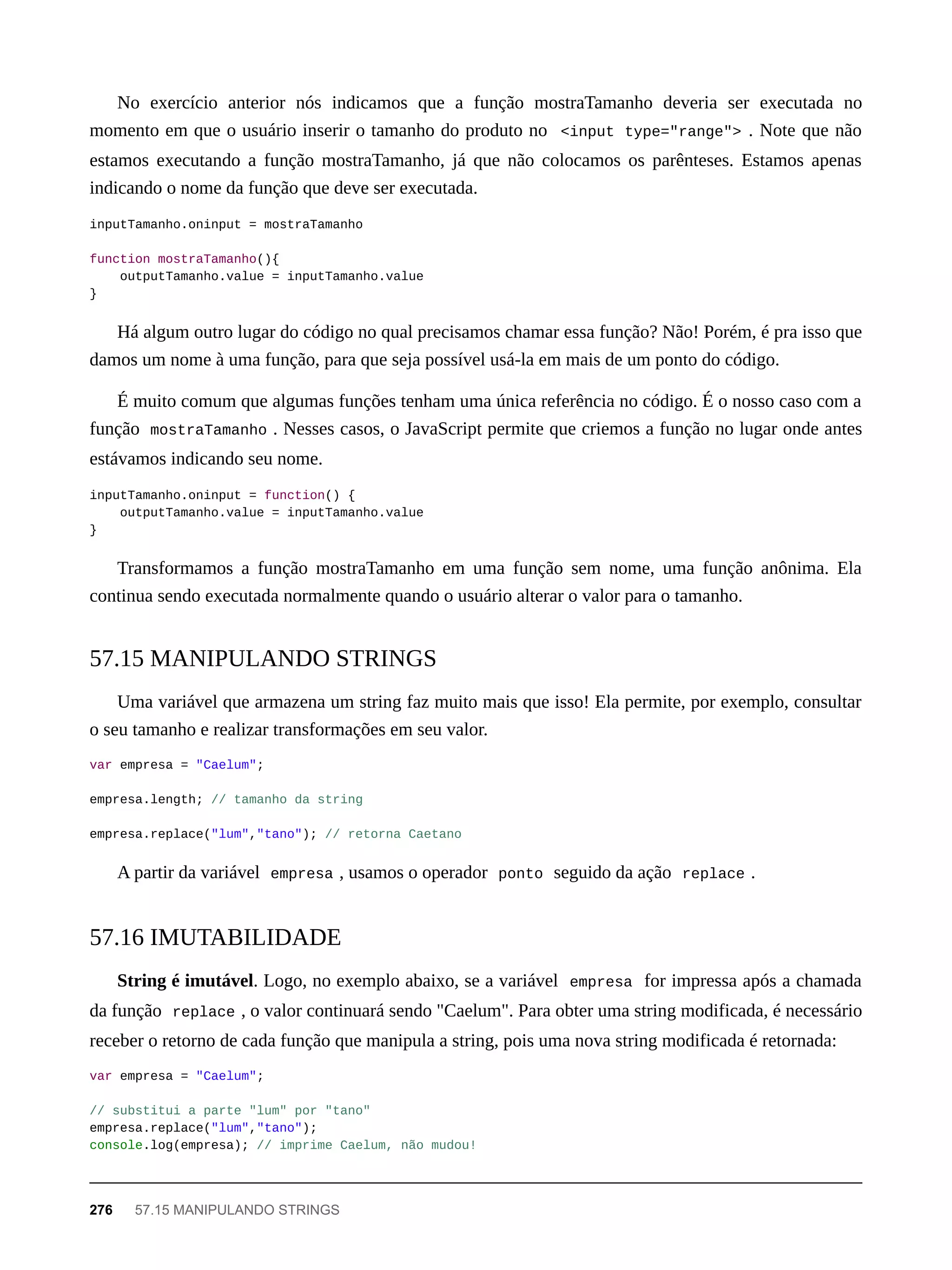 No exercício anterior nós indicamos que a função mostraTamanho deveria ser executada no
momento em que o usuário inserir o tamanho do produto no <input type="range"> . Note que não
estamos executando a função mostraTamanho, já que não colocamos os parênteses. Estamos apenas
indicando o nome da função que deve ser executada.
inputTamanho.oninput = mostraTamanho
function mostraTamanho(){
outputTamanho.value = inputTamanho.value
}
Há algum outro lugar do código no qual precisamos chamar essa função? Não! Porém, é pra isso que
damos um nome à uma função, para que seja possível usá-la em mais de um ponto do código.
É muito comum que algumas funções tenham uma única referência no código. É o nosso caso com a
função mostraTamanho . Nesses casos, o JavaScript permite que criemos a função no lugar onde antes
estávamos indicando seu nome.
inputTamanho.oninput = function() {
outputTamanho.value = inputTamanho.value
}
Transformamos a função mostraTamanho em uma função sem nome, uma função anônima. Ela
continua sendo executada normalmente quando o usuário alterar o valor para o tamanho.
Uma variável que armazena um string faz muito mais que isso! Ela permite, por exemplo, consultar
o seu tamanho e realizar transformações em seu valor.
var empresa = "Caelum";
empresa.length; // tamanho da string
empresa.replace("lum","tano"); // retorna Caetano
A partir da variável empresa , usamos o operador ponto seguido da ação replace .
String é imutável. Logo, no exemplo abaixo, se a variável empresa for impressa após a chamada
da função replace , o valor continuará sendo "Caelum". Para obter uma string modificada, é necessário
receber o retorno de cada função que manipula a string, pois uma nova string modificada é retornada:
var empresa = "Caelum";
// substitui a parte "lum" por "tano"
empresa.replace("lum","tano");
console.log(empresa); // imprime Caelum, não mudou!
57.15 MANIPULANDO STRINGS
57.16 IMUTABILIDADE
276 57.15 MANIPULANDO STRINGS
 