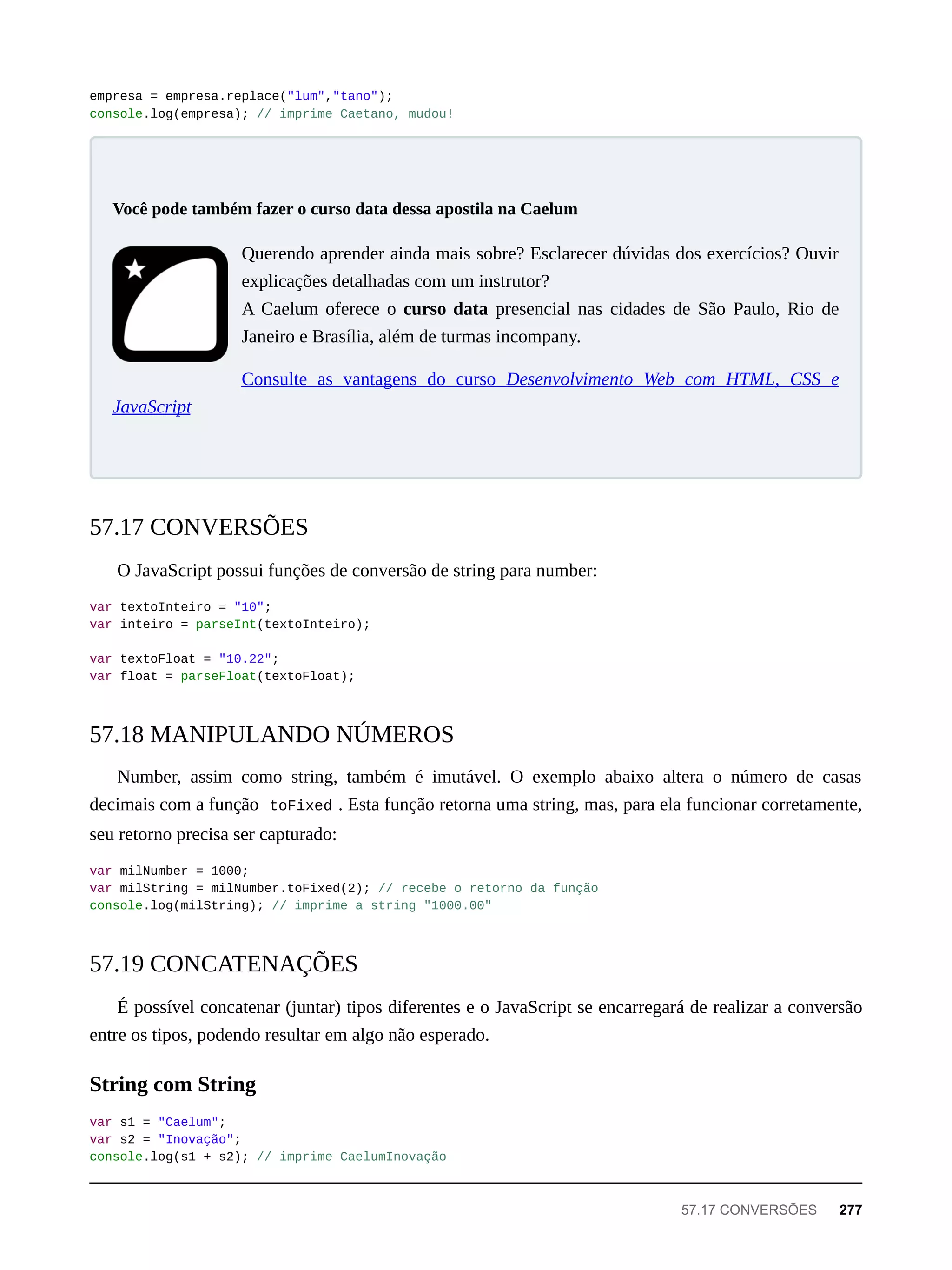 empresa = empresa.replace("lum","tano");
console.log(empresa); // imprime Caetano, mudou!
Querendo aprender ainda mais sobre? Esclarecer dúvidas dos exercícios? Ouvir
explicações detalhadas com um instrutor?
A Caelum oferece o curso data presencial nas cidades de São Paulo, Rio de
Janeiro e Brasília, além de turmas incompany.
Consulte as vantagens do curso Desenvolvimento Web com HTML, CSS e
JavaScript
O JavaScript possui funções de conversão de string para number:
var textoInteiro = "10";
var inteiro = parseInt(textoInteiro);
var textoFloat = "10.22";
var float = parseFloat(textoFloat);
Number, assim como string, também é imutável. O exemplo abaixo altera o número de casas
decimais com a função toFixed . Esta função retorna uma string, mas, para ela funcionar corretamente,
seu retorno precisa ser capturado:
var milNumber = 1000;
var milString = milNumber.toFixed(2); // recebe o retorno da função
console.log(milString); // imprime a string "1000.00"
É possível concatenar (juntar) tipos diferentes e o JavaScript se encarregará de realizar a conversão
entre os tipos, podendo resultar em algo não esperado.
var s1 = "Caelum";
var s2 = "Inovação";
console.log(s1 + s2); // imprime CaelumInovação
Você pode também fazer o curso data dessa apostila na Caelum
57.17 CONVERSÕES
57.18 MANIPULANDO NÚMEROS
57.19 CONCATENAÇÕES
String com String
57.17 CONVERSÕES 277
 